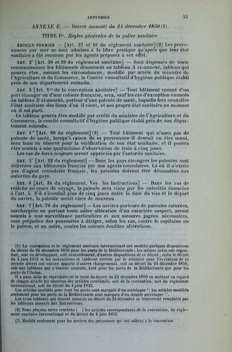 ANNEXE E. —* Décret (annoté) du %ï décembre 4850 (1) TITRE Ier. Règles générales de la police sanitaire Article premier — [Art. 37 et 40 du règlement sanitaire] (2) Les prove- nances par mer ne sont admises à la libre pratique qu’après que leur état sanitaire a été reconnu par les agents préposés à cet effet. Art. 2* [Art. 38 et 39 du règlement sanitaire] — Sont dispensés de toute reconnaissance les bâtiments dénommés au tableau A ci-annexé, tableau qui pourra être, suivant les circonstances, modifié par arrêté du ministre do l’Agriculture et du Commerce, le Comité consultatif d’hygiène publique établi près de son département entendu. Art. 3 [Art. 1er de la convention sanitaire] — Tout bâtiment venant d’un port ét.iunger ou d’une colonie française, sera, sauf les cas d’exception énoncés au tableau B ci-annexé, porteur d’une patente de santé, laquelle fera connaître l’état sanitaire des lieux d’où il vient, et son propre état sanitaire au moment où il est parti. Ce tableau pourra être modifié par arrêté du ministre de l’Agriculture et du Commerce, le comité consultatif d’hygiène publique établi près de son dépar- tement entendu. Art. 4*' [Art. 69 du règlement] (3) — Tout bâtiment qui n’aura pas de patente de santé, lorsqu’à raison de sa provenance il devrait en être muni, sera tenu en réserve pour la vérification de son état sanitaire, et il pourra être soumis à une quarantaine d’observation de trois à cinq jours. Les cas de force majeure seront appréciés par l’autorité sanitaire. Art. 5* [Art. 22 du règlement] — Dans les pays étrangers les patentes sont délivrées aux bâtiments français par nos agents consulaires. Là où il n’existe pas d’agent consulaire français, les patentes doivent être démandées aux autorités du pays. Art. 6 [Art. 34 du règlement. Voy. les Instructions] — Dans les cas de relâche en cours de voyage, la patente sera visée par les autorités énoncées à l’art. 3. S’il s’écoulait plus de cinq jours entre la date du visa et le départ du navire, la patente serait visée de nouveau. Art. 7 [Art. 70 du règlement] — Les navires porteurs de patentes raturées, surchargées ou portant toute autre altération d’un caractère suspect, seront soumis à une surveillance particulière et aux mesures jugées nécessaires, sans préjudice des poursuites à diriger, selon les cas, contre le capitaine ou le patron, et en outre, contre les auteurs desdites altérations. |1| La convention et le règlement sanitaire international ont modifié quelques dispositions du décret du 24 décembre 1850 pour les ports de la Méditerranée ; les memes actes ont repro- duit, soit en développant, soit textuellement, d’autres dispositions de ce décret ; enfin le décret du 4 juin 1853 et les instructions et tableaux arrêtés par le ministre pour l’exécution de ce dernier décret ont encore apporté d’autres changements, soit au décret du 24 décembre 1850, soit aux tableanx qui y étaient annexés, tant pour les ports de la Méditerranée que pour les ports do l’Océan. Il a paru utile de reproduire ici le texte du décret du 24 décembre 1850 en mettant en regard: de chaque article les numéros des articles corrélatifs, soit de la convention, soit du règlement international, soit du décret du 4 juin 1843. Les articles moditiés pour tous les ports sont marqués d'un astérisque *; les articles modifiés seulement pour les ports de la Méditerranée sont marqués d’un double astérisque *\ Les trois tableaux qui étaient annexés au décret du 24 décembre se trouveront remplacés par les tableaux annexés aux Instructions. (2) Nons plaçons entre crochets | | les articles correspondants de la convention, du règle- ment sanitaire international et du décret du 4 juin 1853. (3j Modifié seulement pour les navires des puissances qui ont adhéré à la convention.