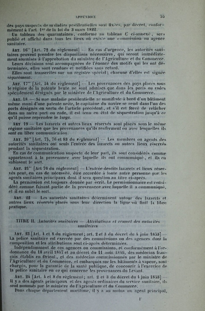 des pays suspects de maladies pestilentielles sont livres, par décret, confor- mément à l’art. 1er de la loi du 3 mars 1822. Un tableau des quarantaines, conforme au tableau C ci-annexé , sera publié et affiché dans tous les lieux où existe une commission ou agence sanitaire. Art. 16 [Art. 72 du règlement] — En cas d’urgence, les autorités sani- taires peuvent prendre les dispositions nécessaires, qui seront immédiate- ment soumises à l’approbation du ministre de l'Agriculture et du Commerce. Leurs décisions sont accompagnées de l’énoncé des motifs qui les ont dé- terminées, elles sont rendues et notifiées sans retard. Elles sont transcrites sur un registre spécial ; chacune d’elles est signée séparément. Art. 17 [Art. 54 du règlement] — Les provenances des pays placés sous le régime de la patente brute ne sont admises que dans les poi ls ou rades spécialement désignés par le ministre de l’Agriculture et du Commerce. Art. 18 — Si une maladie pestilentielle se manifeste à bord d’un bâtiment même muni d’une patente nette, le capitaine du navire se rend dans l’un des ports désignés en vertu de l’article précédent, et s’il est force de relâcher dans un autre port ou rade, il est tenu en état de séquestration jusqu’à ce qu’il puisse reprendre le large. Art 19— Les lazarets et autres lieux réservés sont placés sous le même régime sanitaire que les provenances qu’ils renferment ou avec lesquelles ils son! en libre communication. Art. 20“ [Art. 74, 76 et 83 du règlement] Les membres ou agents des autorités sanitaires ont seuls l’entrée des lazarets ou autres lieux réservés pendant la séquestration. En cas de communication suspecte de leur part, fis sont considérés comme appartenant à la provenance avec laquelle ils ont communiqué, et ils en subissent le sort. Art. 21” [Ai t 76 du règlement] — L’entrée desdits lazarets et lieux réser- vés peut, en cas de nécessité, être accordée à toute autre personne par les agents sanitaires principaux dont il sera question au titre ci-après. La permission est toujours donnée par écrit. Le permissionnaire est consi- déré comme faisant partie de la provenance avec laquelle fi a communiqué, et il en subit le sort. Art. 22 — Les autorités sanitaires déterminent autour des lazarets et autres lieux réservés placés sons leur direction la ligne #où finit la libre pratique. TITRE H. Autorités sanitaires — Attributions et ressort des autorités sanitaires Art. 23 [Art. 4 et 8 du règlement; art. 2 et 3 du décret du 4 juin 1833] — La police sanitaire est exercée par des commissions ou des agences dont la composition et les attributions sont ci-aprcs déterminées. Indépendamment de ces agences ou commissions, et conformément à l’or- donnance du 18 avril 1847 et au décret dut 11 août 1849, des médecins fran- çais établis en Orient, et des médecins commissionnés par le ministre de l’Agriculture et du Commerce, et embarqués sur les bâtiments à.vapeur, soni chargés, pour la garantie de la santé publique, de concourir à l'exercice de la police sanitaire en ce qui concerne les provenances du Levant. Art. 24 [Art. 4 et 8 du règlement; art. 2 et 3 du décret du 4 juin 1853] Il va des agents principaux et des agents ordinaires du service sanitaire, ils sont nommés par le ministre de l'Agriculture c! du Commerce. Dans chaque département maritime, fi y a au moins un agent principal, F