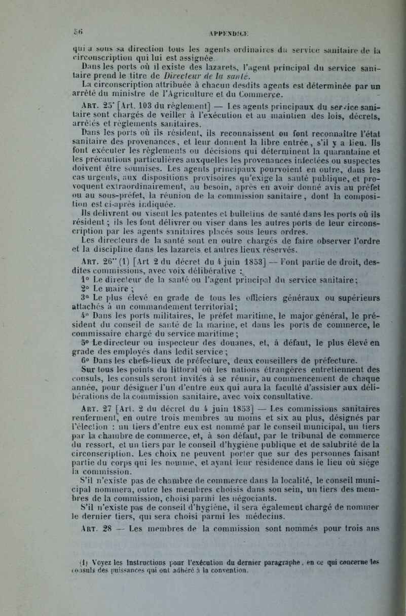APPKNUICK qui u sous sa direction tous les agents ordinaires du service sanitaire de la circonscription qui lui est assignée Dans les ports où il existe des lazarets, l’agent principal du service sani- taire prend le titre de Directeur de lu sa/ilé. La circonscription attribuée à chacun desdits agents est déterminée par un arrêté du ministre de l’Agriculture et du Commerce. Art. 23' [Ai t. 103 du règlement] — 1 es agents principaux du service sani- taire sont chargés de veiller à l’exécution et au maintien des lois, décrets, arrêtés et règlements sanitaires. Dans les ports où ils résident, ils reconnaissent ou font reconnaître l’état sanitaire des provenances, et leur donnent la libre entrée, s’il y a lieu. Us font exécuter les règlements ou décisions qui déterminent la quarantaine et les précautions particulières auxquelles les provenances infectées ou suspectes doivent être soumises. Les agents principaux pourvoient en outre, dans les cas urgents, aux dispositions provisoires qu’exige la santé publique, et pro- voquent extraordinairement, au besoin, après en avoir donné avis au préfet ou au sous-préfet, la réunion de la commission sanitaire, dont la composi- tion est ci-après indiquée. Ils délivrent ou visent les patentes et bulletins de santé dans les ports où ils résident ; ils les font délivrer ou viser dans les autres ports de leur circons- cription par les agents sanitaires placés sous leurs ordres. Les directeurs de la santé sont en outre chargés de faire observer l’ordre et la discipline dans les lazarets et autres lieux réservés. Art. 26“ (1) [Art 2 du décret du 4 juin 1853] — Font partie de droit, des- dites commissions, avec voix délibérative : 1° Le directeur de la santé ou l’agent principal du service sanitaire; 2° Le maire ; 3a Le plus élevé en grade de tous les officiers généraux ou supérieurs attachés à un commandement territorial ; 4° Dans les ports militaires, le préfet maritime, le major général, le pré- sident du conseil de santé de la marine, et dans les ports de commerce, le commissaire chargé du service maritime ; 5® Le directeur ou inspecteur des douanes, et, à défaut, le plus élevé en grade des employés dans ledit service ; 6° Dans les chefs-lieux de préfecture, deux conseillers de préfecture. Sur tous les points du littoral où les nations étrangères entretiennent des consuls, les consuls seront invités à se réunir, au commencement de chaque année, pour désigner l’un d’entre eux qui aura la faculté d’assister aux déli- bérations de la commission sanitaire, avec voix consultative. Art. 27 [Art. 2 du décret du 4 juin 1833] — Les commissions sanitaires renferment, en outre trois membres au moins et six au plus, désignés par l'élection : un tiers d’entre eux est nommé par le conseil municipal, un tiers par la chambre de commerce, et, à son défaut, par le tribunal de commerce du ressort, et un tiers par le conseil d’hygiène publique et de salubrité de la circonscription. Les choix ne peuvent porter que sur des personnes faisant partie du corps qui Jes nomme, et ayant leur résidence dans le lieu où siège la commission. S’il n’existe pas de chambre de commerce dans la localité, le conseil muni- cipal nommera, outre les membres choisis dans son sein, un tiers des mem- bres de la commission, choisi parmi les négociants. S’il n’existe pas de conseil d’hygiène, il sera égalemeut chargé de nommer le dernier tiers, qui sera choisi parmi les médecins. Art. 28 — Les membres de la commission sont nommés pour trois ans ilj Voyez les Instructions pour l’exécution du dernier paragraphe, en ce qui concerne les i o.isuls des puissances qui ont adhéré à la convention.