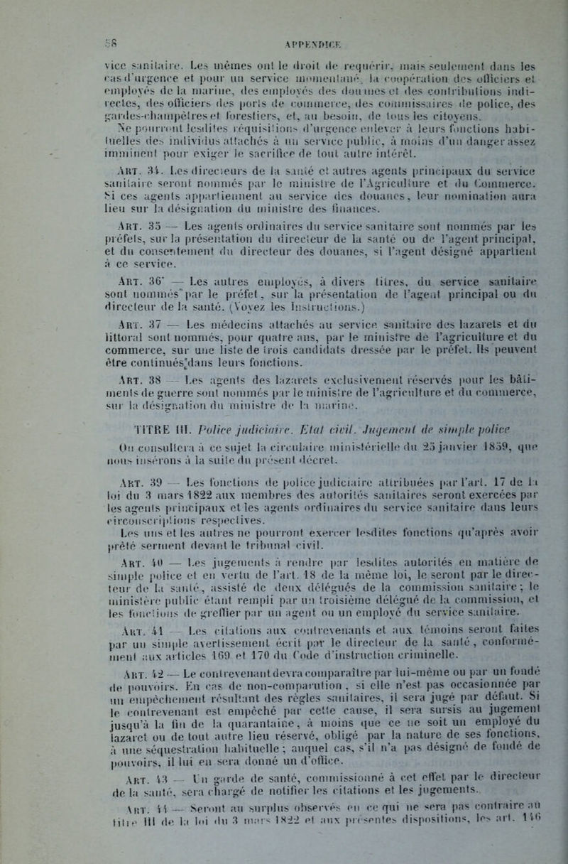 APPKXMCF. 38 vice sanitaire. Les mêmes ont le «Iroit de requérir, mais seulement dans les cas d’urgence et pour un service momentané, la coopération des officiers et employés delà marine, des employés des doumeset des contributions indi- rectes, des officiers «les ports de commerce, des commissaires «le police, des gardes-cluimpclres et forestiers, et, au besoin, de tous les citoyens. Ne pourront lesdiies réquisitions d’urgence enlever à leurs fonctions habi- tuelles des individus attachés à un service public, à moins d’un danger assez imminent pour exiger le sacrifice de tout autre intérêt. Art. 34. Les directeurs de la santé et autres agents principaux du service sanitaire seront nommés par le ministre de l’Agriculture et «lu Commerce. Si ces agents appartiennent au service des douanes, leur nomination aura lieu sur la désignation du ministre des finances. Art. 35 — Les agents ordinaires du service sanitaire sont nommés par les préfets, sur la présentation du directeur de la santé ou de l’agent principal, et du consentement du directeur des douanes, si l’agent désigné appartient à ce service. Art. 36* — Les autres employés, à divers titres, du service sanitaire sont nommés* par le préfet, sur la présentation de l’agent principal ou du directeur de la santé. (Voyez les Instructions.) Art. 37 — Les médecins attachés au service sanitaire dos lazarets et du littoral sont nommés, pour quatre ans, par le ministre de l’agriculture et du commerce, sur une liste de trois candidats dressée par le préfet. Ils peuvent «ître conlinués'dans leurs fonctions. Art. 38 Les agents des lazarets exclusivement réservés pour les bâti- ments de guerre sont nommés par le ministre de l’agriculture et du commerce, son la désignation du ministre de la marine. TITRE III. Police judiciaire. Etat civil. Jugement de simple police On consultera à ce sujet la circulaire ministérielle du 23 janvier 1839, que lions insérons à la suite du présent décret. Art. 39 Les fonctions de police judiciaire attribuées par l’art. 17 de la loi du 3 mars 1822 aux membres des autorités sanitaires seront exercées par les agents principaux et les agents ordinaires du service sanitaire dans leurs circonscriptions respectives. Les uns et les autres ne pourront exercer lesdiies fonctions qu’après avoir prêté serment devant le tribunal civil. Art. 40 — Les jugements à rendre par lesdiies autorités en matière de simple police et en vertu de l’art. 18 de la même loi, le seront par le direc- teur de la sanlé, assisté de «leux délégués de la commission sanitaire ; le ministère public étant rempli par un troisième délégué de la commission, et les fonctions «le greffier par un agent ou un employé du service sanitaire. Art. 41 Les citations aux contrevenants et aux témoins seront faites par un simple avertissement écrit par le directeur de la santé, conformé- ment aux articles 169 et 170 du Code d’instruction criminelle. Art. 42 — Le contrevenant devra comparaître par lui-même ou par un fondé de pouvoirs. En cas de non-comparution , si elle n’est pas occasionnée par mi empêchement résultant des règles sanitaires, il sera jugé par défaut. Si le contrevenant est empêché par cette cause, il sera sursis au jugement jusqu’à la fin de la quarantaine, à moins que ce ne soit un employé du lazaret ou de tout autre lieu réservé, obligé par la nature de ses fonctions, à une séquestration habituelle; auquel cas, s’il n’a pas désigné de fondé de pouvoirs, il lui en sera donné un d’office. Art. 43 — En garde de santé, commissionné à cet effet par le directeur de la santé, sera chargé de notifier les citations et les jugements. \ht. H — Seront au surplus observés en ce qui ne sera pas contraire au