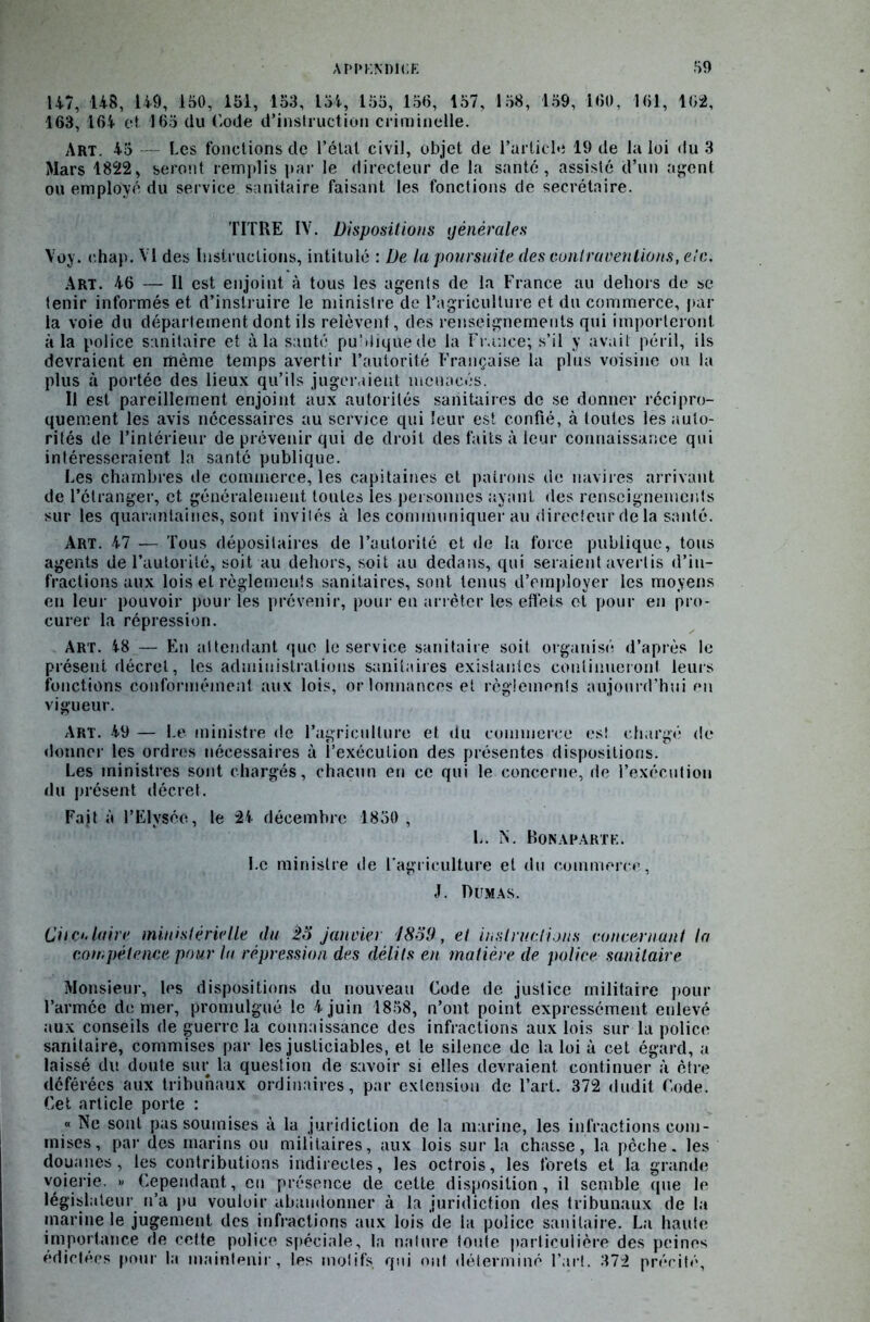 147, 148, 149, 150, 161, 153, 154, 155, 156, 157, 158, 159, 160, 161, 162, 163, 164 et 165 du Code d’instruction criminelle. Art. 45 Les fonctions de l’étal civil, objet de l’article 19 de la loi du 3 Mars 1822, seront remplis par le directeur de la santé, assisté d’un agent ou employé du service sanitaire faisant les fonctions de secrétaire. TITRE IV. Dispositions générales Voy. ohap. VI des Instructions, intitulé : De la poursuite des contraventions, etc. Art. 46 — Il est enjoint à tous les agents de la France au dehors de se tenir informés et d’instruire le ministre de l’agriculture et du commerce, par la voie du département dont ils relèvent, des renseignements qui importeront à la police sanitaire et à la santé publique de la France; s’il y avait péril, ils devraient en même temps avertir l’autorité Française la plus voisine ou la plus à portée des lieux qu’ils jugeraient menacés. Il est pareillement enjoint aux autorités sanitaires de se donner récipro- quement les avis nécessaires au service qui leur est confié, à toutes les auto- rités de l’intérieur de prévenir qui de droit des faits à leur connaissance qui intéresseraient la santé publique. Les chambres de commerce, les capitaines et patrons de navires arrivant de l’étranger, et généralement toutes les personnes ayant des renseignements sur les quarantaines, sont invités à les communiquer au directeur delà santé. Art. 47 — Tous dépositaires de l’autorité et de la force publique, tous agents de l’autorité, soit au dehors, soit au dedans, qui seraient avertis d’in- fractions aux lois et règlements sanitaires, sont tenus d’employer les moyens en leur pouvoir pour les prévenir, pour en arrêter les effets et pour en pro- curer la répression. Art. 48 '— En attendant que le service sanitaire soit organisé d’après le présent décret, les administrations sanitaires existantes continueront leurs fonctions conformément aux lois, orlonnances et règlements aujourd’hui en vigueur. Art. 49 — Le ministre de l’agriculture et du commerce est chargé de donner les ordres nécessaires à l’exécution des présentes dispositions. Les ministres sont chargés, chacun en ce qui le concerne, de l’exécution du présent décret. Fait à l’Elysée, le 24 décembre 1850 , L. N. Bonaparte. Le ministre de l’agriculture et du commerce, J. Dumas. Circulaire ministérielle du io janvier !8o(J, et instructions concernant ta compétence pour lu répression des délits en matière de police sanitaire Monsieur, les dispositions du nouveau Code de justice militaire pour l’armée de mer, promulgué le 4 juin 1858, n’ont point expressément enlevé aux conseils de guerre la connaissance des infractions aux lois sur la police sanitaire, commises par les justiciables, et le silence de la loi à cet égard, a laissé du doute sur la question de savoir si elles devraient continuer à être déférées aux tribunaux ordinaires, par extension de l’art. 372 dudit Code. Cet article porte : « Ne sont pas soumises à la juridiction de la marine, les infractions com- mises, par des marins ou militaires, aux lois sur la chasse, la pêche, les douanes, les contributions indirectes, les octrois, les forets et la grande voierie. « Cependant, en présence de cette disposition, il semble que le législateur n’a pu vouloir abandonner à la juridiction des tribunaux de la marine le jugement des infractions aux lois de la police sanitaire. La haute importance de cette police spéciale, la nature toute particulière des peines édictées pour la maintenir, les motifs qui ont déterminé l’art. 372 précité,