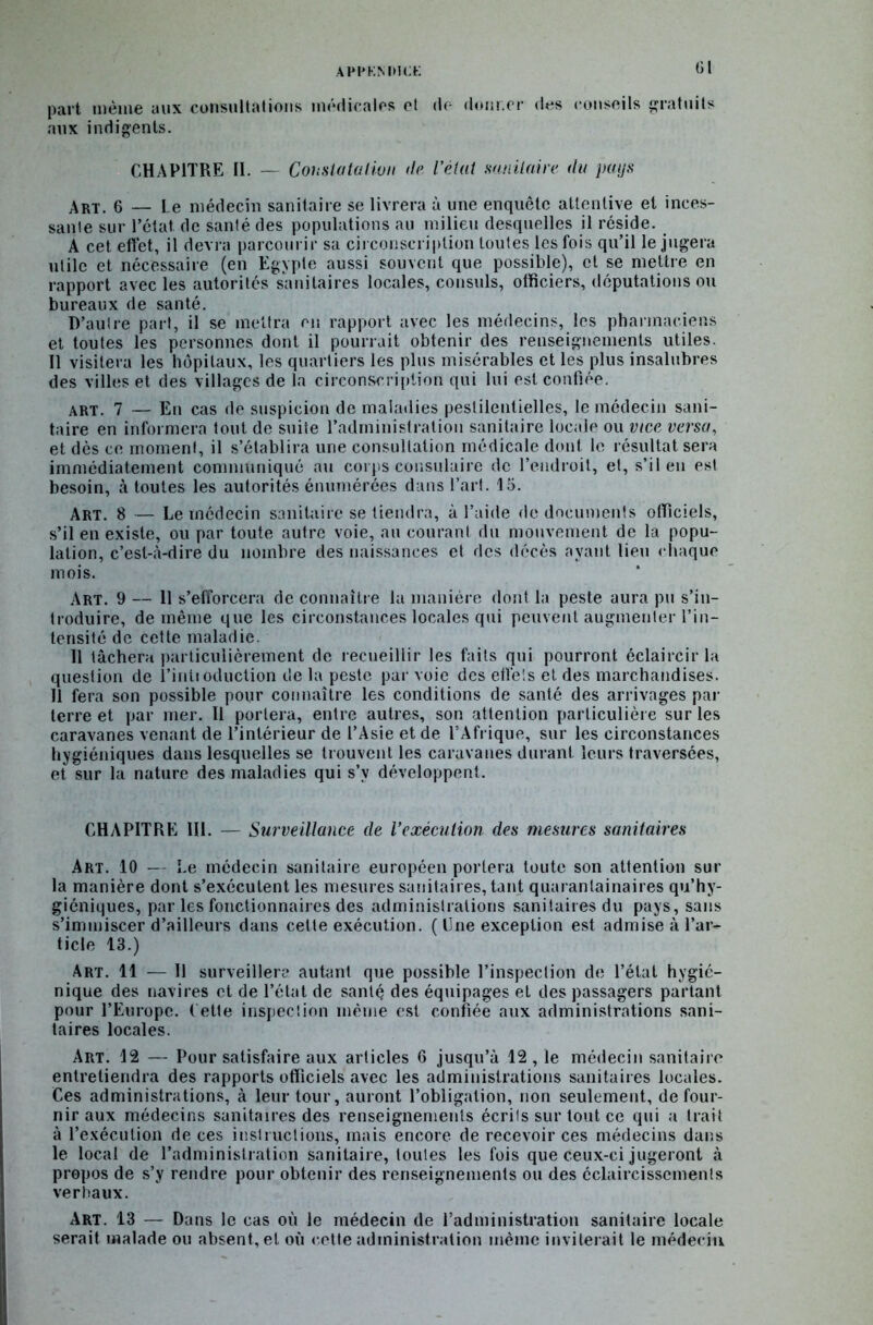 a pi* km» a: G1 part même aux consultations médicales et de donner des conseils gratuits aux indigents. CHAPITRE II. — Constatation de l'état sanitaire du pays Art. 6 — le médecin sanitaire se livrera à une enquête attentive et inces- sante sur l’état de santé des populations au milieu desquelles il réside. A cet effet, il devra parcourir sa circonscription toutes les fois qu’il le jugera utile et nécessaire (en Egypte aussi souvent que possible), et se mettre en rapport avec les autorités sanitaires locales, consuls, officiers, députations ou bureaux de santé. D’autre part, il se mettra eu rapport avec les médecins, les pharmaciens et toutes les personnes dont il pourrait obtenir des renseignements utiles. Il visitera les hôpitaux, les quartiers les plus misérables et les plus insalubres des villes et des villages de la circonscription qui lui est confiée. art. 7 — En cas de suspicion de maladies pestilentielles, le médecin sani- taire en informera tout de suite l’administration sanitaire locale ou vice versa, et dès ce moment, il s’établira une consultation médicale dont le résultat sera immédiatement communiqué au corps consulaire de l’endroit, et, s’il en est besoin, à toutes les autorités énumérées dans l’art. 15. Art. 8 — Le médecin sanitaire se tiendra, à l’aide de documents officiels, s’il en existe, ou par toute autre voie, au courant du mouvement de la popu- lation, c’est-à-dire du nombre des naissances et des décès ayant lieu chaque mois. Art. 9 — Il s’efforcera de connaître la manière dont la peste aura pu s’in- troduire, de même que les circonstances locales qui peuvent augmenter l’in- tensité de cette maladie. Il tâchera particulièrement de recueillir les faits qui pourront éclaircir la question de l’inlioduction de la peste par voie des effets et des marchandises. Il fera son possible pour connaître les conditions de santé des arrivages par terre et par mer. Il portera, entre autres, son attention particulière sur les caravanes venant de l’intérieur de l’Asie et de l’Afrique, sur les circonstances hygiéniques dans lesquelles se trouvent les caravanes durant leurs traversées, et sur la nature des maladies qui s’v développent. CHAPITRE HI. — Surveillance de l’exécution des mesures sanitaires Art. 10 — Le médecin sanitaire européen portera toute son attention sur la manière dont s’exécutent les mesures sanitaires, tant quaran ta inaires qu’hy- giéniques, par les fonctionnaires des administrations sanitaires du pays, sans s’immiscer d’ailleurs dans cette exécution. ( Une exception est admise à l’ar- ticle 13.) Art. 11 — Il surveillera autant que possible l’inspection de l’état hygié- nique des navires et de l’état de santé des équipages et des passagers partant pour l’Europe. Cette inspection même est confiée aux administrations sani- taires locales. Art. 12 — Pour satisfaire aux articles 6 jusqu’à 12 , le médecin sanitaire entretiendra des rapports officiels avec les administrations sanitaires locales. Ces administrations, à leur tour, auront l’obligation, non seulement, de four- nir aux médecins sanitaires des renseignements écrits sur tout ce qui a trait à l’exécution de ces instructions, mais encore de recevoir ces médecins dans le local de l’administration sanitaire, toutes les fois que ceux-ci jugeront à propos de s’y rendre pour obtenir des renseignements ou des éclaircissements verbaux. Art. 13 — Dans le cas où le médecin de l’administration sanitaire locale serait malade ou absent, et où cette administration même inviterait le médecin