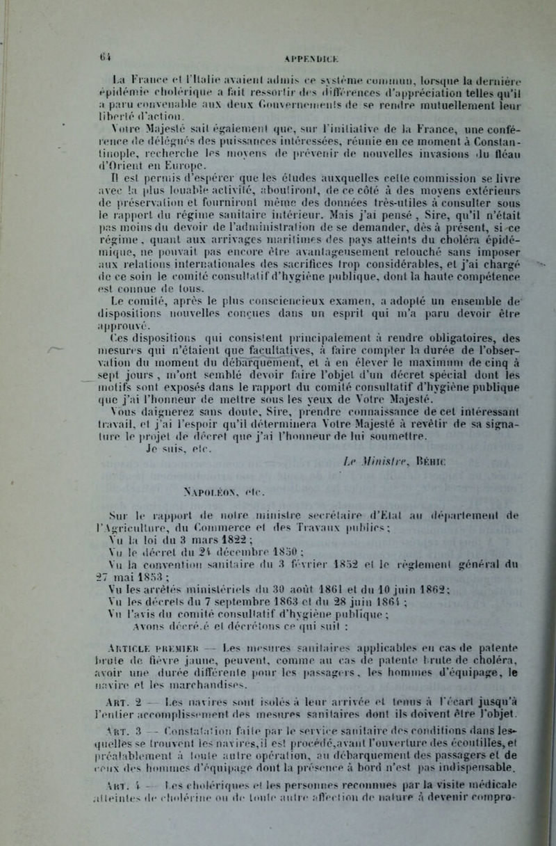 tu AI’PEN liICK l a France et l’Italie avaient admis ce système cummnn, lorsque la dernière épidémie cholérique a fait ressortir «les «iifterences d'appréciation telles qu’il a paru convenable aux deux Gouvernements de se rendre mutuellement leur liberté d’action. Votre Majesté sait également que, sur l'initiative de la France, une confé- rence de délégués des puissances intéressées, réunie en ce moment à Constan- tinople, recherche les moyens de prévenir de nouvelles invasions du fléau (l’Orient en Europe. I! est permis d’espérer que les études auxquelles celle commission se livre avec la plus louable activité, aboutiront, de ce côté à des moyens extérieurs de préservation et fourniront même des données très-utiles à consulter sous le rapport du régime sanitaire intérieur. Mais j’ai pensé , Sire, qu’il n’était pas moins du devoir de l’administration de se demander, dès à présent, si-ce régime, quant aux arrivages maritimes des pays atteints du choléra épidé- mique, ne pouvait pas encore être avantageusement retouché sans imposer aux relations internationales des sacrifices trop considérables, et j’ai chargé de ce soin le comité consultatif d’hvgiène publique, dont la haute compétence est connue de tous. Le comité, après le plus consciencieux examen, a adopté un ensemble de dispositions nouvelles conçues dans un esprit qui m’a paru devoir être approuvé. f.es dispositions qui consistent principalement à rendre obligatoires, des mesures qui n’étaient que facultatives, à faire compter la durée de l’obser- vation du moment du débarquement, et à en élever le maximum de cinq à sept jours , m’ont semblé devoir faire l’objet d’un décret spécial dont les motifs sont exposés dans le rapport du comité consultatif d’hygiène publique que j’ai l’honneur de mettre sous les yeux de Votre Majesté. Vous daignerez sans doute. Sire, prendre connaissance de cet intéressant travail, et j’ai l’espoir qu’il déterminera Votre Majesté à revêtir de sa signa- ture le projet de décret que j’ai l’honneur de lui soumettre. Je suis, etc. Le Ministre, Béhic Napoléon, etc. Sur le rapport de notre ministre secrétaire d’Etat au département de l’Agriculture, du Commerce et des Travaux publies; Vu la loi du 3 mars 1822 ; Vu le décret du décembre 1850; Vu la convention sanitaire «tu 3 février 1852 et le règlement général du 27 mai 1853 ; Vu les arrêtés ministériels du 30 août 18Gl et du 10 juin 1862; Vu les décrets du 7 septembre 1863 et du 28 juin 1861 ; Vu l’avis du comité consultatif d’hygiène publique; Avons déc ré. é et décrétons ce qui suit : Article premier — l.es mesures sanitaires applicables eu cas de patente brute de fièvre jaune, peuvent, comme au cas de patente brute de choléra, avoir une durée différente pour les passagers, les hommes d’équipage, le navire et les marchandises. Art. 2 - l.es navires sont isolés à leur arrivée et tenus à l'écart jusqu’à l’entier accomplissement des mesures sanitaires dont ils doivent être l’objet. Art. 3 - Constatation faite par le service sanitaire des conditions dans les- quelles se trouvent les navires,il est procédé, a vaut Couverture des écoutilles, et préalablement à toute autre opération, au débarquement des passagers et de « eux des hommes d’équipage dont la présence à bord n’est pas indispensable. \in. i - I es cholériques et les personnes reconnues par la visite médicale atteintes «le cholérine ou île huile autre affection de nature à devenir eompro-
