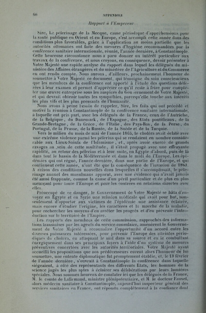API’KNDIOK G»; Happorf <i l’Empereur Sire, Le pèlerinage de la Mecque, cause périodique d’appréliensious pour la santé publique eu Orient et en Europe, s’est accompli cette année dans des conditions plus favorables, grâce à l’application au moins partielle que les autorités ottomanes ont faite des mesures d’hygiène recommandées par la conférence sanitaire internationale, réunie, l’année dernière, à Constantinople. Cette heureuse circonstance nous a paru donner un intérêt particulier aux travaux de la conférence, et nous croyons, en conséquence, devoir présenter à Votre Majesté une rapide analyse du rapport dans lequel les délégués du mi- nistère des Affaires étrangères et du ministère de l’Agriculture et du Commerce en ont rendu compte. Nous aurons, d’ailleurs, prochainement l’honneur de soumettre à Votre Majesté ce document, qui témoigne du soin consciencieux que les membres de la conférence ont apporté à l’étude des questions défé- rées à leur examen et permet d’apprécier ce qu’il reste à faire pour complé- ter une œuvre entreprise sous les auspices du Gouvernement de Votre Majesté, et qui devrait obtenir toutes les sympathies, parcequ’elle louche aux intérêts les plus vifs et les plus pressants de l’humanité. Nous avons à peine besoin de rappeler, Sire, les faits qui ont précédé et motivé la réunion à Constantinople de la conférence sanitaire internationale, à laquelle ont pris part, avec les délégués de la France, ceux de l’Autriche, de la Belgique, du Danemark, de l’Espagne, des Etals pontificaux, de la Grande-Bretagne, de la Grèce, de l’Italie, des Pays-Bas, de la Perse, du Portugal, de la Prusse, de la Bussie, de la Suède et de la Turquie. Vers le milieu du mois de mai de l’année 1865, le choléra avait éclaté avec une extrême violence parmi les pèlerins qui se rendaient en nombre considé- rable aux Lieux-Saints de l’Islamisme, et, après avoir exercé de grands ravages au .sein de cette multitude, il s’ôtait propagé avec une effrayante rapidité, an retour des pèlerins et à leur suite, en Egypte d’abord, puis de là dans tout le bassin de la Méditerranée et dans le midi de l'Europe. Les épi- démies qui ont régné, l’année dernière, dans une partie de l’Europe, et qui continuent cette année, n’ont été que la conséquence de l’invasion de 1863. A raison des conditions nouvelles dans lesquelles il s’accomplissait, le pèle- rinage annuel des musulmans apparut, avec une évidence qui n’avait jamais été aussi frappante, comme la cause d’un péril particulier eide plus en plus menaçant pour toute l’Europe et pour les contrées eu relations directes avec elles. Préoccupé de ce danger, le Gouvernement de Votre Majesté se hâta d’en- voyer en Egypte et en Syrie une mission médicale qui avait pour but, non- seulement d’apportor aux victimes de l’épidémie une assistance éclairée, mais encore d’étudier l’origine, les caractères et la marche de la maladie, pour rechercher les moyens d’en arrêter les progrès et d’en prévenir l’intro- duction sur le territoiré de l’Empire. Les rapports des membres de celte commission, rapprochés des informa- tions transmises par les agents du service consulaire, amenèrent le Gouverne- ment de Votre Majesté à reconnaître l’opportunité d’un accord entre les diverses puissances intéressées, pour prévenir l’Europe des atteintes pério- diques du choléra, en attaquant le mal dans sa source et en te combattant énergiquement dans ses principaux foyers à l’aide d’un système de mesures préventives concertées avec les autorités territoriales. Votre Majesté ayant accueilli les propositions que nos prédécesseurs eurent alors l’honneur de lui soumettre, une entente diplomatique fut promptement établie, et, le 13 février de l’année dernière, s’ouvrait à Constantinople la conférence dans laquelle siégeaient, à côté des représentants des différents Etats, les hommes de la science jugés les plus aptes à éclairer ses délibérations par leurs lumières spéciales. Nous sommes heureux de constater ici que les délégués de la France, M. le comte de Lallemand, ministre plénipotentiaire, et M le docteur Fauvel, alors médecin sanitaire à Constantinople, aujourd’hui inspecteur général des services sanitaires en France, ont répondu complètement à la confiance dont