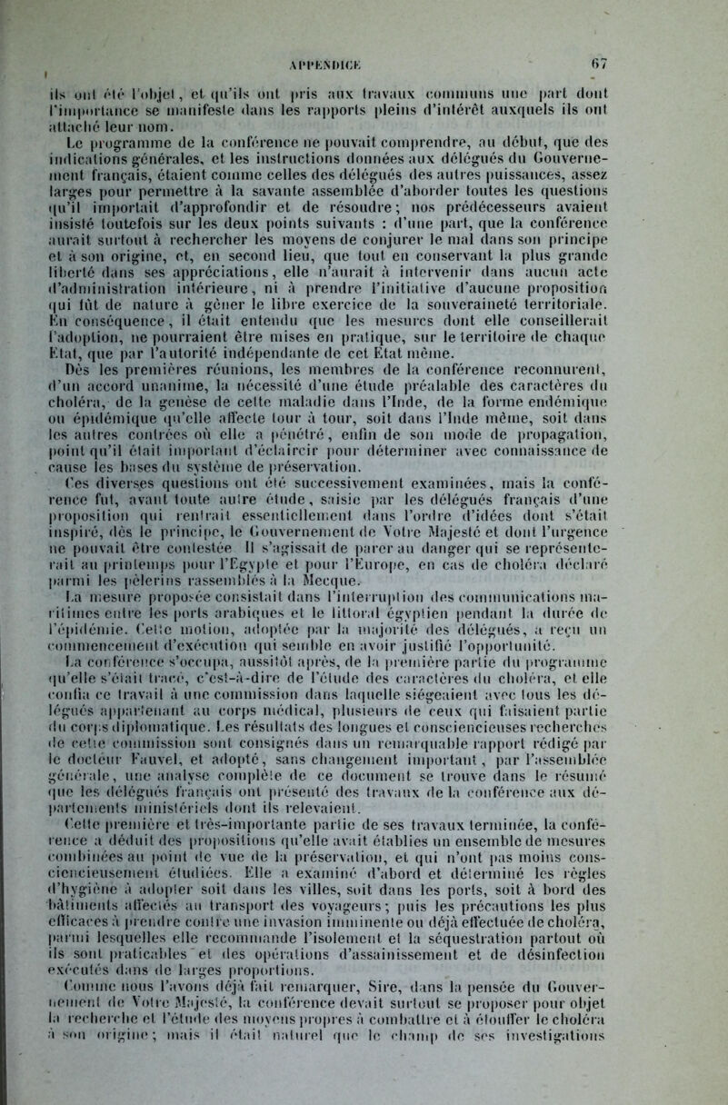 ils ont été l’objet, et qu’ils ont pris aux travaux communs une part dont l'importance se manifeste dans les rapports pleins d’intérêt auxquels ils ont attaché leur nom. Le programme de la conférence ne pouvait comprendre, au début, que des indications générales, elles instructions données aux délégués du Gouverne- ment français, étaient comme celles des délégués des autres puissances, assez larges pour permettre à la savante assemblée d’aborder toutes les questions qu’il importait d’approfondir et de résoudre; nos prédécesseurs avaient insisté toutefois sur les deux points suivants : d’une part, que la conférence aurait surtout à rechercher les moyens de conjurer le mal dans son principe et à son origine, et, en second lieu, que tout en conservant la plus grande liberté dans ses appréciations, elle n’aurait à intervenir dans aucun acte d’administration intérieure, ni à prendre l’initiative d’aucune proposition qui lût de nature à gêner le libre exercice de la souveraineté territoriale. En conséquence, il était entendu que les mesures dont elle conseillerait l’adoption, ne pourraient être mises en pratique, sur le territoire de chaque Etat, que par l’autorité indépendante de cet Etat même. Dès les premières réunions, les membres de la conférence reconnurent, d’un accord unanime, la nécessité d’une élude préalable des caractères du choléra, de la genèse de cette maladie dans l’Inde, de la forme endémique ou épidémique qu’elle affecte tour à tour, soit dans l’Inde même, soit dans les autres contrées où elle a pénétré, enfin de son mode de propagation, point qu’il était important d’éclaircir [tour déterminer avec connaissance de cause les bases du système de préservation. Tes diverses questions ont été successivement examinées, mais la confé- rence fut, avant toute autre étude, saisie par les délégués français d’une proposition qui rentrait essentiellement dans l’ordre d’idées dont s’était inspiré, dès le principe, le Gouvernement de Votre Majesté et dont l’urgence ne pouvait être contestée II s’agissait de parer au danger qui se représente- rait au printemps pour l’Egypte et pour l’Europe, en cas de choléra déclaré parmi les pèlerins rassemblés à la Mecque. La mesure proposée consistait dans l’interruption des communications ma- ritimes cuire les ports arabiques et le littoral égyptien pendant la durée de l’épidémie. Getic motion, adoptée par la majorité des délégués, a reçu un commencement d’exécution qui semble en avoir justifié l’opportunité. La conférence s’occupa, aussitôt après, de la première partie du programme qu’elle s’éiait tracé, c'est-à-dire de l’élude des caractères du choléra, et elle confia ce travail à une commission dans laquelle siégeaient avec tous les dé- légués appartenant au corps médical, plusieurs de ceux qui faisaient partie du corps diplomatique. Les résultats des longues et consciencieuses recherchés de cette commission sont consignés dans un remarquable rapport rédigé par le docteur Fauvel, et adopté, sans changement important, par l’assemblée générale, une analyse complète de ce document se trouve dans le résumé (pie les délégués français ont présenté des travaux de la conférence aux dé- partements ministériels dont ils relevaient. Celle première et très-importante partie de ses travaux terminée, la confé- rence a déduit des propositions qu’elle avait établies un ensemble de mesures combinées au point de vue de la préservation, et qui n’ont pas moins cons- ciencieusement étudiées. Elle a examiné d’abord et déterminé les règles d’hygiène à adopter soit dans les villes, soit dans les ports, soit à bord des bâtiments affectés au transport des voyageurs; puis les précautions les plus efficaces à prendre contre une invasion imminente ou déjà effectuée de choléra, parmi lesquelles elle recommande l’isolement et la séquestration partout où ils sont praticables et des opérations d’assainissement et de désinfection exécutés dans de larges proportions. Comme nous l’avons déjà fait remarquer. Sire, dans la pensée du Gouver- nement de Votre Majesté, la conférence devait surtout se proposer pour objet la recherche et l’étude des moyens propres à combattre et à étouffer le choléra à s(*n origine; mais il était naturel que le champ de scs investigations