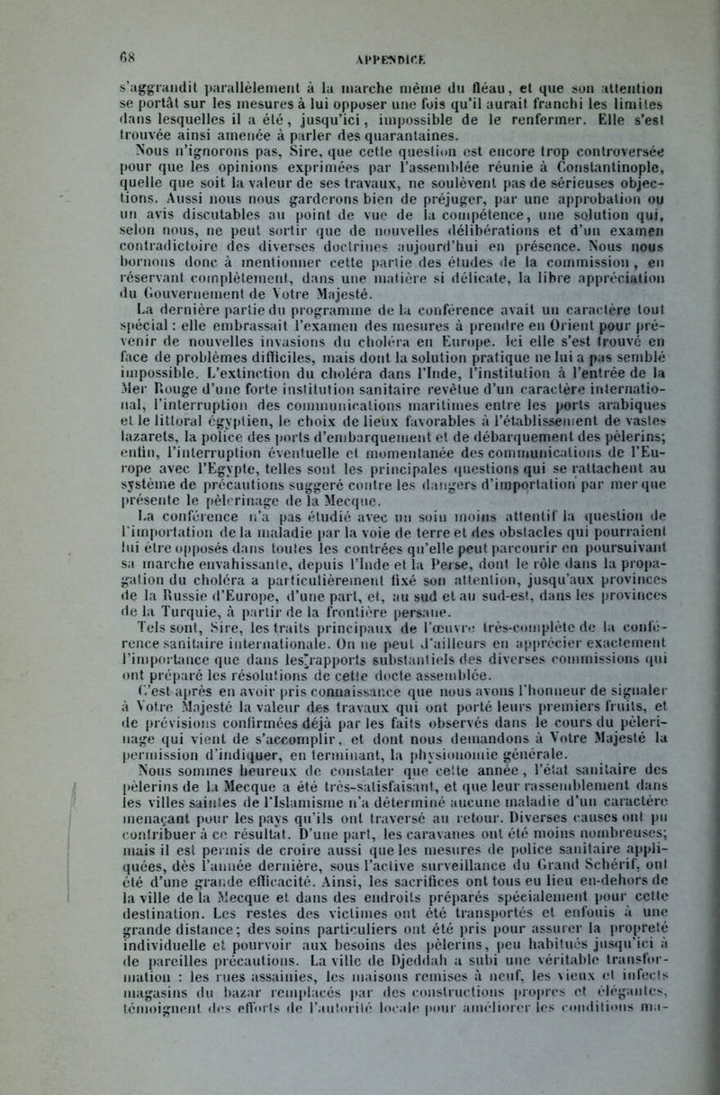 s’aggrandit parallèlement à la marche même du fléau, et que son attention se portât sur les mesures à lui opposer une fois qu’il aurait franchi les limites dans lesquelles il a été, jusqu’ici, impossible de le renfermer. Elle s’est trouvée ainsi amenée à parler des quarantaines. Nous n’ignorons pas. Sire, que cette question est encore trop controversée pour que les opinions exprimées par l’assemblée réunie à Constantinople, quelle que soit la valeur de ses travaux, ne soulèvent pas de sérieuses objec- tions. Aussi nous nous garderons bien de préjuger, par une approbation ou un avis discutables au point de vue de la compétence, une solution qui, selon nous, ne peut sortir que de nouvelles délibérations et d’un examen contradictoire des diverses doctrines aujourd’hui en présence. Nous nous bornons donc à mentionner cette partie des études de la commission , en réservant complètement, dans une matière si délicate, la libre appréciation du Gouvernement de Votre Majesté. La dernière partie du programme de la conférence avait un caractère tout spécial : elle embrassait l’examen des mesures à prendre en Orient pour pré- venir de nouvelles invasions du choléra en Europe. Ici elle s’est trouvé en face de problèmes difficiles, mais dont la solution pratique ne lui a pas semblé impossible. L’extinction du choléra dans l’Inde, l’institution à l’entrée de la Mer Rouge d’une forte institution sanitaire revêtue d’un caractère internatio- nal, l’interruption des communications maritimes entre les ports arabiques et le littoral égyptien, le choix de lieux favorables à l’établissement de vastes lazarets, la police des ports d’embarquement et de débarquement des pèlerins; enfin, l’interruption éventuelle et momentanée des communications de l’Eu- rope avec l’Egypte, telles sont les principales questions qui se rattachent au système de précautions suggéré contre les dangers d’imporlatiori par mer que présente le pèlerinage de la Mecque. La conférence n’a pas étudié avec un soin moins attentif la question de l'importation de la maladie par la voie de terre et des obstacles qui pourraient lui être opposés dans toutes les contrées qu’elle peut parcourir en poursuivant sa marche envahissante, depuis l’Inde et la Perse, dont le rôle dans la propa- gation du choléra a particulièrement fixé son attention, jusqu’aux provinces de la Russie d’Europe, d’une part, et, au sud et au sud-est, dans les provinces de la Turquie, à partir de la frontière persane. Tels sont, Sire, les traits principaux de l’œuvre très-complète de la confé- rence sanitaire internationale. On ne peut d'ailleurs en apprécier exactement l’importance que dans lesirapports substantiels des diverses commissions qui ont préparé les résolutions de cette docte assemblée. C’est après en avoir pris connaissance que nous avons l’honneur de signaler à Votre Majesté la valeur des travaux qui ont porté leurs premiers fruits, et de prévisions confirmées déjà par les faits observés dans le cours du pèleri- nage qui vient de s’accomplir, et dont nous demandons à Votre Majesté la permission d’indiquer, en terminant, la physionomie générale. Nous sommes heureux de constater que cette année, l’état sanitaire des pèlerins de la Mecque a été très-satisfaisant, et que leur rassemblement dans les villes saintes de l'Islamisme n’a déterminé aucune maladie d’un caractère, menaçant pour les pays qu’ils ont traversé au retour. Diverses causes ont pu contribuer à ce résultat. D’une part, les caravanes ont été moins nombreuses; mais il est permis de croire aussi que les mesures de police sanitaire appli- quées, dès l’année dernière, sous l’active surveillance du Grand Schérif, ont été d’une grande efficacité. Ainsi, les sacrifices ont tous eu lieu en-dehors de la ville de la Mecque et dans des endroits préparés spécialement pour cette destination. Les restes des victimes ont été transportés et enfouis à une grande distance; des soins particuliers ont été pris pour assurer la propreté individuelle et pourvoir aux besoins des pèlerins, peu habitués jusqu’ici à de pareilles précautions. La ville de Djeddah a subi une véritable transfor- mation : les i ues assainies, les maisons remises à neuf, les vieux et infects magasins du bazar remplacés par des constructions propres et élégantes, témoignent des efforts de l’autorité locale pour améliorer les conditions ma-