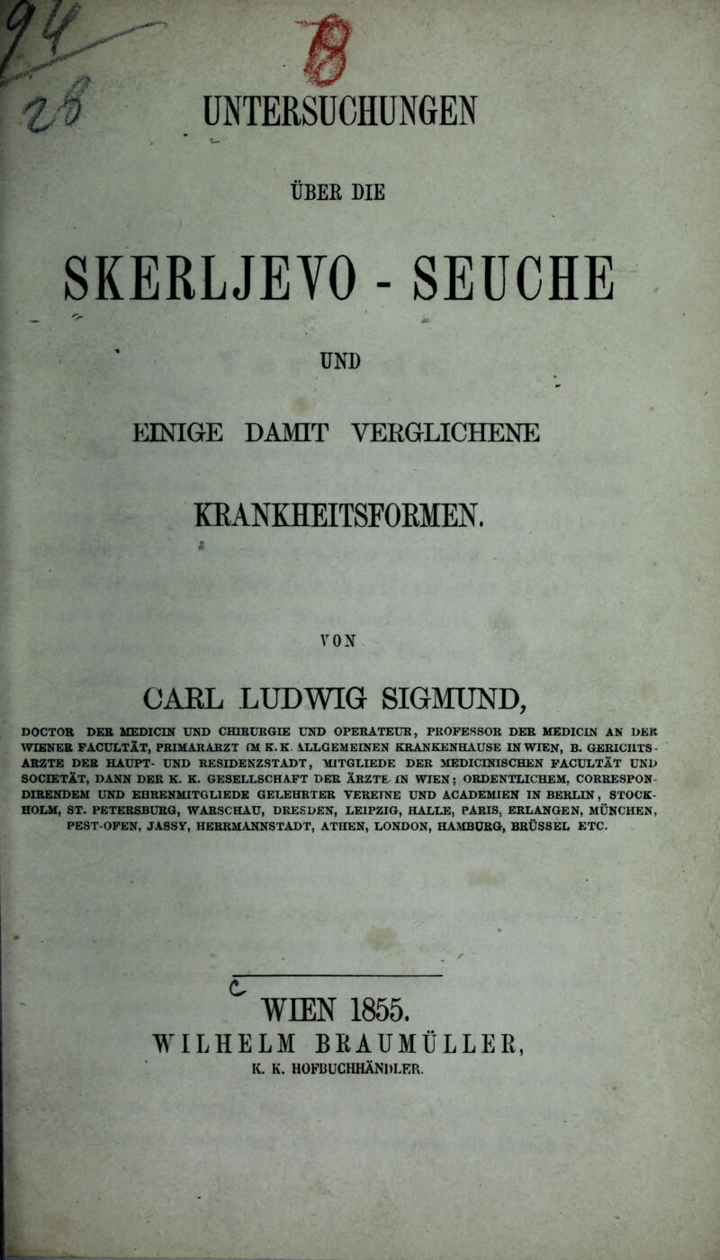 UNTERSUCHUNGEN ÜBER DIE SKERLJEVO - SEUCHE UND EINIGE DAMIT VERGLICHENE KRANKHEITSFOKMEN. VON CARL LUDWIG SIGMUND, DOCTOR DER MEDICIN UND CHIRURGIE UND OPERATEUR, PROFESSOR DER MEDICIN AN DER WIENER FACULTlT, PRIMARARZT fM K. K ALLGEMEINEN KRANKENHAUSE IN WIEN, B. GERICHTS - ARZTE DER HAUPT- UND RESIDENZSTADT, MITGLIEDE DER MEDICINISCHEN FACULTÄT UND SOCIETÄT, DANN DER K. K. GESELLSCHAFT DER ÄRZTE IN WIEN; ORDENTLICHEM, CORRESPON DIRENDEM UND EHRENMITGL1EDE GELEHRTER VEREINE UND ACADEMIEN IN BERLIN, STOCK- HOLM, ST. PETERSBURG, WARSCHAU, DRESDEN, LEIPZIG, HALLE, PARIS. ERLANGEN, MÜNCHEN, PEST-OFEN, JASSY, HERRMANNSTADT, ATHEN, LONDON, HAMBURG, BRÜSSEL ETC. ° WIEN 1855. WILHELM BK AUMÜLLER, K. K. HOFBUCHHÄNDLER.