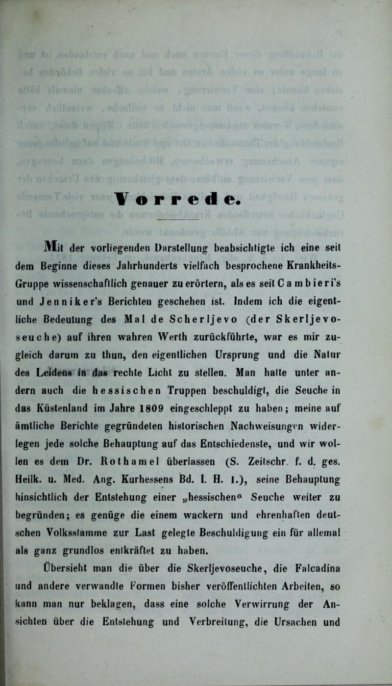 Vorrede Mit der vorliegenden Darstellung beabsichtigte ich eine seit dem Beginne dieses Jahrhunderts vielfach besprochene Krankheits- Gruppe wissenschaftlich genauer zu erörtern, als es seit C a m b ie ri’s und Jenniker’s Berichten geschehen ist. Indem ich die eigent- liche Bedeutung des Mal de Scher Ijevo (der Skerljevo- seuche) auf ihren wahren Werth zurückfuhrte, war es mir zu- gleich darum zu thun, den eigentlichen Ursprung und die Natur des Leidens in das rechte Licht zu stellen. Man halte unter an- dern auch die hessischen Truppen beschuldigt, die Seuche in das Küstenland im Jahre 1809 eingeschleppt zu haben; meine auf amtliche Berichte gegründeten historischen Nachweisungen wider- legen jede solche Behauptung auf das Entschiedenste, und wir wol- len es dem Dr. Roth am el überlassen (S. Zeitschr. f. d. ges. Heilk. u. Med. Ang. Kurhessens Bd. I. H. 1.), seine Behauptung hinsichtlich der Entstehung einer »hessischen« Seuche weiter zu begründen; es genüge die einem wackern und ehrenhaften deut- schen Volksslamrne zur Last gelegte Beschuldigung ein für allemal als ganz grundlos entkräftet zu haben. Übersieht man die über die Skerljevoseuche, die Falcadina und andere verwandte Formen bisher veröffentlichten Arbeiten, so kann man nur beklagen, dass eine solche Verwirrung der An- sichten über die Entstehung und Verbreitung, die Ursachen und