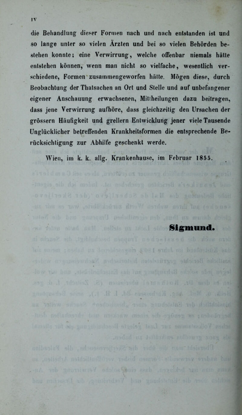 IV die Behandlung dieser Formen nach und nach entstanden ist und so lange unter so vielen Ärzten und bei so vielen Behörden be- stehen konnte; eine Verwirrung, welche offenbar niemals hätte entstehen können, wenn man nicht so vielfache, wesentlich ver- schiedene, Formen zusammengeworfen hätte. Mögen diese, durch Beobachtung der Thatsachen an Ort und Stelle und auf unbefangener eigener Anschauung erwachsenen, Mittheilungen dazu beitragen, dass jene Verwirrung aufhöre, dass gleichzeitig den Ursachen der grossem Häufigkeit und grellem Entwicklung jener viele Tausende Unglücklicher betreffenden Krankheitsformen die entsprechende Be- rücksichtigung zur Abhilfe geschenkt werde. Wien, im k. k. allg. Krankenhause, im Februar 1855. Sigmund