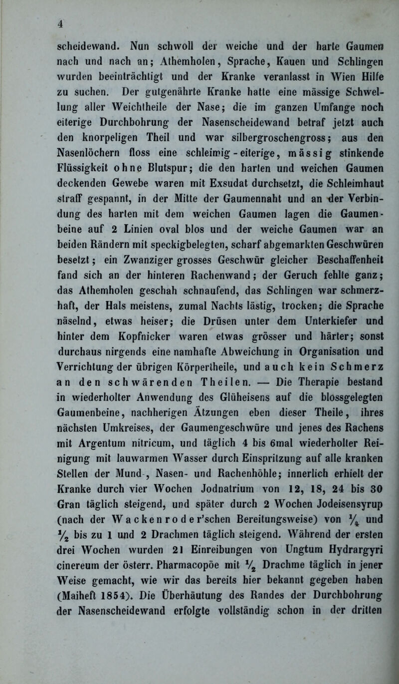 Scheidewand. Nun schwoll der weiche und der harte Gaumen nach und nach an; Athemholen, Sprache, Kauen und Schlingen wurden beeinträchtigt und der Kranke veranlasst in Wien Hilfe zu suchen. Der gutgenährte Kranke hatte eine mässige Schwel- lung aller Weichtheile der Nase; die im ganzen Umfange noch eiterige Durchbohrung der Nasenscheidewand betraf jetzt auch den knorpeligen Theil und war silbergroschengross; aus den Nasenlöchern floss eine schleimig - eiterige, massig stinkende Flüssigkeit ohne Blutspur; die den harten und weichen Gaumen deckenden Gewebe waren mit Exsudat durchsetzt, die Schleimhaut straff gespannt, in der Mitte der Gaumennaht und an der Verbin- dung des harten mit dem weichen Gaumen lagen die Gaumen- beine auf 2 Linien oval blos und der weiche Gaumen war an beiden Rändern mit speckigbelegten, scharf abgemarkten Geschwüren besetzt; ein Zwanziger grosses Geschwür gleicher Beschaffenheit fand sich an der hinteren Rachenwand; der Geruch fehlte ganz; das Athemholen geschah schnaufend, das Schlingen war schmerz- haft, der Hals meistens, zumal Nachts lästig, trocken; die Sprache näselnd, etwas heiser; die Drüsen unter dem Unterkiefer und hinter dem Kopfnicker waren etwas grösser und härter; sonst durchaus nirgends eine namhafte Abweichung in Organisation und Verrichtung der übrigen Körperlheile, und auch kein Schmerz an den schwärenden Theilen. — Die Therapie bestand in wiederholter Anwendung des Glüheisens auf die blossgelegten Gaumenbeine, nachherigen Ätzungen eben dieser Theile, ihres nächsten Umkreises, der Gaumengeschwüre und jenes des Rachens mit Argentum nitricum, und täglich 4 bis 6mal wiederholter Rei- nigung mit lauwarmen Wasser durch Einspritzung auf alle kranken Stellen der Mund , Nasen- und Rachenhöhle; innerlich erhielt der Kranke durch vier Wochen Jodnatrium von 12, 18, 24 bis 30 Gran täglich steigend, und später durch 2 Wochen Jodeisensyrup (nach der Wackenroder’schen Bereitungsweise) von % und % bis zu 1 und 2 Drachmen täglich steigend. Während der ersten drei Wochen wurden 21 Einreibungen von Ungtum Hydrargyri cinereum der österr. Pharmacopöe mit V2 Drachme täglich in jener Weise gemacht, wie wir das bereits hier bekannt gegeben haben (Maiheft 1854). Die Überhäutung des Randes der Durchbohrung der Nasenscheidevvand erfolgte vollständig schon in der dritten