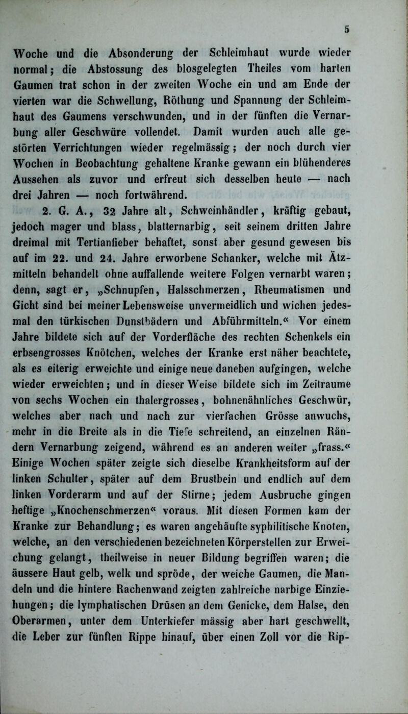 Woche und die Absonderung der Schleimhaut wurde wieder normal; die Abstossung des blosgelegten Theiles vom harten Gaumen trat schon in der zweiten Woche ein und am Ende der vierten war die Schwellung, Röthung und Spannung der Schleim- haut des Gaumens verschwunden, und in der fünften die Vernar- bung aller Geschwüre vollendet. Damit wurden auch alle ge- störten Verrichtungen wieder regelmässig; der noch durch vier Wochen in Beobachtung gehaltene Kranke gewann ein blühenderes Aussehen als zuvor und erfreut sich desselben heute — nach drei Jahren — noch fortwährend. 2. G. A., 32 Jahre alt, Schweinhändler, kräftig gebaut, jedoch mager und blass, blatternarbig, seit seinem dritten Jahre dreimal mit Tertianfieber behaftet, sonst aber gesund gewesen bis auf im 22. und 24. Jahre erworbene Schanker, welche mit Ätz- mitteln behandelt ohne auffallende weitere Folgen vernarbt waren; denn, sagt er, »Schnupfen, Halsschmerzen, Rheumatismen und Gicht sind bei meiner Lebensweise unvermeidlich und wichen jedes- mal den türkischen Dunslbädern und Abführmitteln.« Vor einem Jahre bildete sich auf der Vorderfläche des rechten Schenkels ein erbsengrosses Knötchen, welches der Kranke erst näher beachtete, als es eiterig erweichte und einige neue daneben aufgingen, welche wieder erweichten; und in dieser Weise bildete sich im Zeiträume von sechs Wochen ein thalergrosses, bohnenähnliches Geschwür, welches aber nach und nach zur vierfachen Grösse anwuchs, mehr in die Breite als in die Tiefe schreitend, an einzelnen Rän- dern Vernarbung zeigend, während es an anderen weiter »frass.« Einige Wochen später zeigte sich dieselbe Krankheitsform auf der linken Schulter, später auf dem Brustbein und endlich auf dem linken Vorderarm und auf der Stirne; jedem Ausbruche gingen heftige »Knochenschmerzen« voraus. Mit diesen Formen kam der Kranke zur Behandlung; es waren angehäufte syphilitische Knoten, welche, an den verschiedenen bezeichneten Körperstellen zur Erwei- chung gelangt, theilweise in neuer Bildung begriffen waren; die äussere Haut gelb, welk und spröde, der weiche Gaumen, die Man- deln und die hintere Rachenwand zeigten zahlreiche narbige Einzie- hungen ; die lymphatischen Drüsen an dem Genicke, dem Halse, den Oberarmen, unter dem Unterkiefer mässig aber hart geschwellt, die Leber zur fünften Rippe hinauf, über einen Zoll vor die Rip-