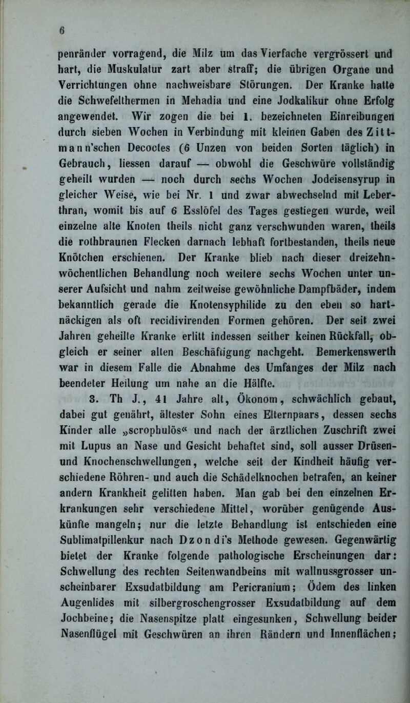 penrämler vorragend, die Milz um das Vierfache vergrössert und hart, die Muskulatur zart aber straff; die übrigen Organe und Verrichtungen ohne nachweisbare Störungen. Der Kranke hatte die Schwefelthermen in Mehadia und eine Jodkalikur ohne Erfolg angewendet. Wir zogen die bei 1. bezeichneten Einreibungen durch sieben Wochen in Verbindung mit kleinen Gaben des Zitt- m a n n’schen Decoctes (6 Unzen von beiden Sorten täglich) in Gebrauch, liessen darauf — obwohl die Geschwüre vollständig geheilt wurden — noch durch sechs Wochen Jodeisensyrup in gleicher Weise, wie bei Nr. 1 und zwar abwechselnd mit Leber- thran, womit bis auf 6 Esslöfel des Tages gestiegen wurde, weil einzelne alte Knoten theils nicht ganz verschwunden waren, theils die rothbraunen Flecken darnach lebhaft fortbestanden, theils neue Knötchen erschienen. Der Kranke blieb nach dieser dreizehn- wöchentlichen Behandlung noch weitere sechs Wochen unter un- serer Aufsicht und nahm zeitweise gewöhnliche Dampfbäder, indem bekanntlich gerade die Knotensyphilide zu den eben so hart- näckigen als oft recidivirenden Formen gehören. Der seit zwei Jahren geheilte Kranke erlitt indessen seither keinen Rückfall, ob- gleich er seiner alten Beschäftigung nachgeht. Bemerkenswerth war in diesem Falle die Abnahme des Umfanges der Milz nach beendeter Heilung um nahe an die Hälfte. 3. Th J., 41 Jahre alt, Ökonom, schwächlich gebaut, dabei gut genährt, ältester Sohn eines Elternpaars, dessen sechs Kinder alle »scrophulös« und nach der ärztlichen Zuschrift zwei mit Lupus an Nase und Gesicht behaftet sind, soll ausser Drüsen- und Knochenschwellungen, welche seit der Kindheit häufig ver- schiedene Röhren- und auch die Schädelknochen betrafen, an keiner andern Krankheit gelitten haben. Man gab bei den einzelnen Er- krankungen sehr verschiedene Mittel, worüber genügende Aus- künfte mangeln; nur die letzte Behandlung ist entschieden eine Sublimatpillenkur nach Dzondis Methode gewesen. Gegenwärtig bietet der Kranke folgende pathologische Erscheinungen dar: Schwellung des rechten Seitenwandbeins mit wallnussgrosser un- scheinbarer Exsudatbildung am Pericranium; Ödem des linken Augenlides mit silbergroschengrosser Exsudatbildung auf dem Jochbeine; die Nasenspitze platt eingesunken, Schwellung beider Nasenflügel mit Geschwüren an ihren Rändern und Innenflächen;