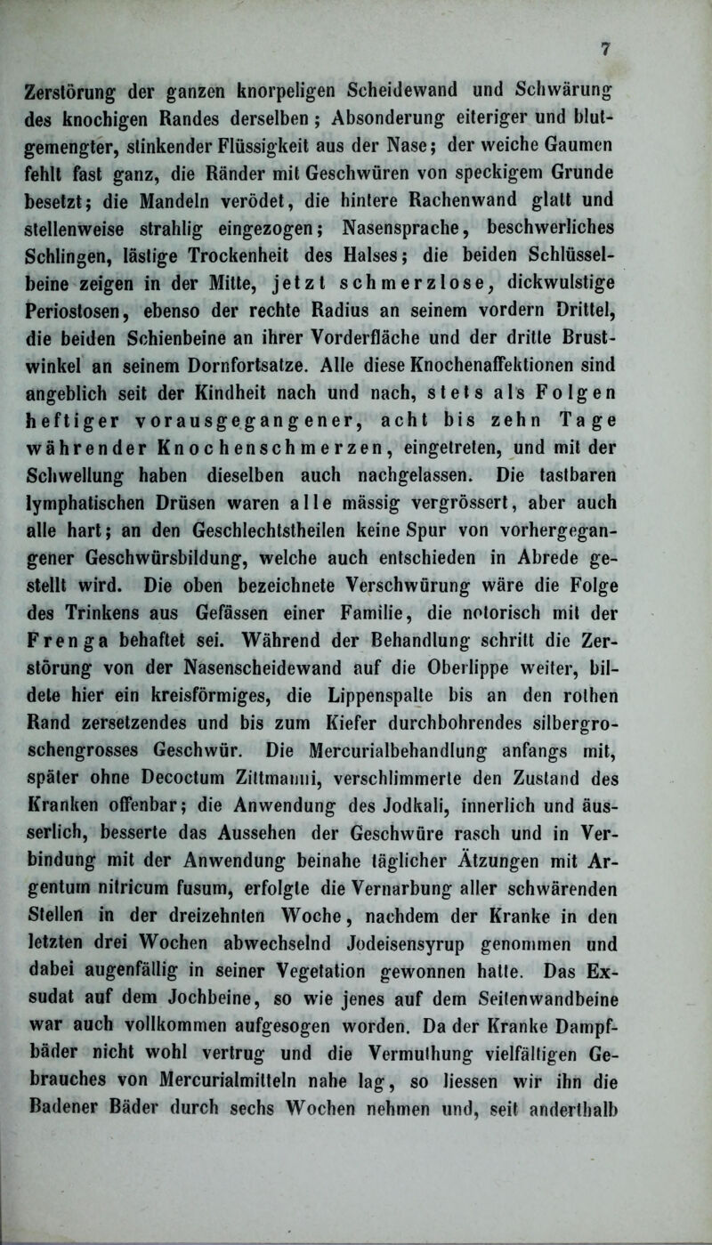 Zerstörung der ganzen knorpeligen Scheidewand und Schwärung des knochigen Randes derselben ; Absonderung eiteriger und blut- gemengter, stinkender Flüssigkeit aus der Nase; der weiche Gaumen fehlt fast ganz, die Ränder mit Geschwüren von speckigem Grunde besetzt; die Mandeln verödet, die hintere Rachenwand glatt und stellenweise strahlig eingezogen; Nasensprache, beschwerliches Schlingen, lästige Trockenheit des Halses; die beiden Schlüssel- beine zeigen in der Mitte, jetzt schmerzlose, dickwulstige Periostosen, ebenso der rechte Radius an seinem vordem Drittel, die beiden Schienbeine an ihrer Vorderfläche und der dritte Brust- winkel an seinem Dornfortsatze. Alle diese Knochenaffektionen sind angeblich seit der Kindheit nach und nach, stets als Folgen heftiger vorausgegang ener, acht bis zehn Tage währender Knochenschmerzen, eingetreten, und mit der Schwellung haben dieselben auch nachgelassen. Die tastbaren lymphatischen Drüsen waren alle mässig vergrössert, aber auch alle hart; an den Geschlechtsteilen keine Spur von vorhergegan- gener Geschwürsbildung, welche auch entschieden in Abrede ge- stellt wird. Die oben bezeichnete Verschwörung wäre die Folge des Trinkens aus Gefässen einer Familie, die notorisch mit der Frenga behaftet sei. Während der Behandlung schritt die Zer- störung von der Nasenscheidewand auf die Oberlippe weiter, bil- dete hier ein kreisförmiges, die Lippenspalte bis an den rothen Rand zersetzendes und bis zum Kiefer durchbohrendes silbergro- schengrosses Geschwür. Die Mercurialbehandlung anfangs mit, später ohne Decoctum Zittmanni, verschlimmerte den Zustand des Kranken offenbar; die Anwendung des Jodkali, innerlich und äus- serlich, besserte das Aussehen der Geschwüre rasch und in Ver- bindung mit der Anwendung beinahe täglicher Ätzungen mit Ar- gentum nitricum fusum, erfolgte die Vernarbung aller schwärenden Stellen in der dreizehnten Woche, nachdem der Kranke in den letzten drei Wochen abwechselnd Jodeisensyrup genommen und dabei augenfällig in seiner Vegetation gewonnen hatte. Das Ex- sudat auf dem Jochbeine, so wie jenes auf dem Seilenwandbeine war auch vollkommen aufgesogen worden. Da der Kranke Dampf- bäder nicht wohl vertrug und die Vermuthung vielfältigen Ge- brauches von Mercurialmitteln nahe lag, so Hessen wir ihn die Badener Bäder durch sechs Wochen nehmen und, seit anderthalb