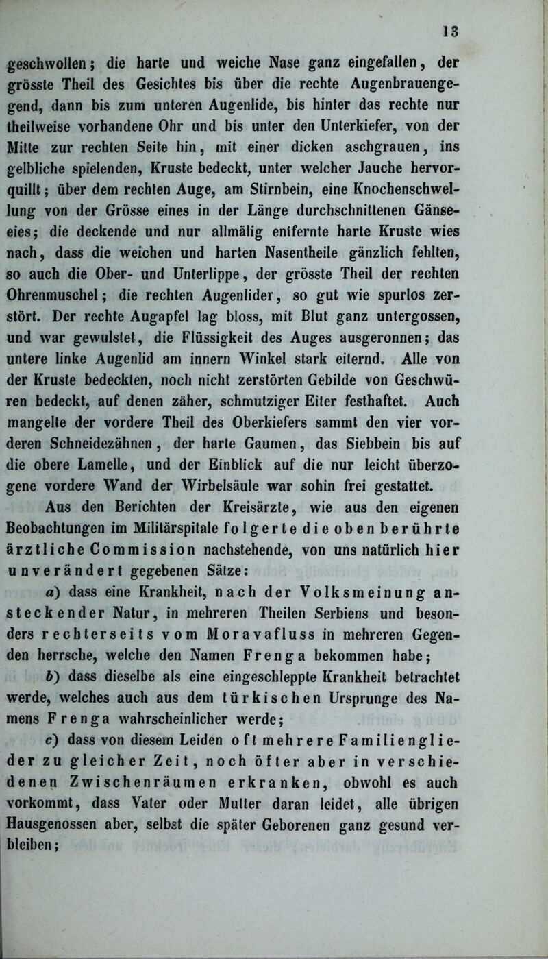 geschwollen; die harte und weiche Nase ganz eingefallen, der grösste Theil des Gesichtes bis über die rechte Augenbrauenge- gend, dann bis zum unteren Augenlide, bis hinter das rechte nur theilweise vorhandene Ohr und bis unter den Unterkiefer, von der Mitte zur rechten Seite hin, mit einer dicken aschgrauen, ins gelbliche spielenden, Kruste bedeckt, unter welcher Jauche hervor- quillt ; über dem rechten Auge, am Stirnbein, eine Knochenschwel- lung von der Grösse eines in der Länge durchschnittenen Gänse- eies; die deckende und nur allmälig entfernte harte Kruste wies nach, dass die weichen und harten Nasentheile gänzlich fehlten, so auch die Ober- und Unterlippe, der grösste Theil der rechten Ohrenmuschel; die rechten Augenlider, so gut wie spurlos zer- stört. Der rechte Augapfel lag bloss, mit Blut ganz untergossen, und war gewulstet, die Flüssigkeit des Auges ausgeronnen; das untere linke Augenlid am innern Winkel stark eiternd. Alle von der Kruste bedeckten, noch nicht zerstörten Gebilde von Geschwü- ren bedeckt, auf denen zäher, schmutziger Eiter festhaftet. Auch mangelte der vordere Theil des Oberkiefers sammt den vier vor- deren Schneidezähnen, der harte Gaumen, das Siebbein bis auf die obere Lamelle, und der Einblick auf die nur leicht überzo- gene vordere Wand der Wirbelsäule war sohin frei gestattet. Aus den Berichten der Kreisärzte, wie aus den eigenen Beobachtungen im Militärspitale folgertedieobenberührte ärztliche Commission nachstehende, von uns natürlich hier unverändert gegebenen Sätze: ä) dass eine Krankheit, nach der Volksmeinung an- steckender Natur, in mehreren Theilen Serbiens und beson- ders rechterseits vom Morava fl uss in mehreren Gegen- den herrsche, welche den Namen Frenga bekommen habe; b) dass dieselbe als eine eingeschlepple Krankheit betrachtet werde, welches auch aus dem türkischen Ursprünge des Na- mens Frenga wahrscheinlicher werde; c) dass von diesem Leiden oft mehrere Familienglie- der zu gleicher Zeit, noch öfter aber in verschie- denen Zwischenräumen erkranken, obwohl es auch vorkommt, dass Vater oder Mutter daran leidet, alle übrigen Hausgenossen aber, selbst die später Geborenen ganz gesund ver- bleiben ;