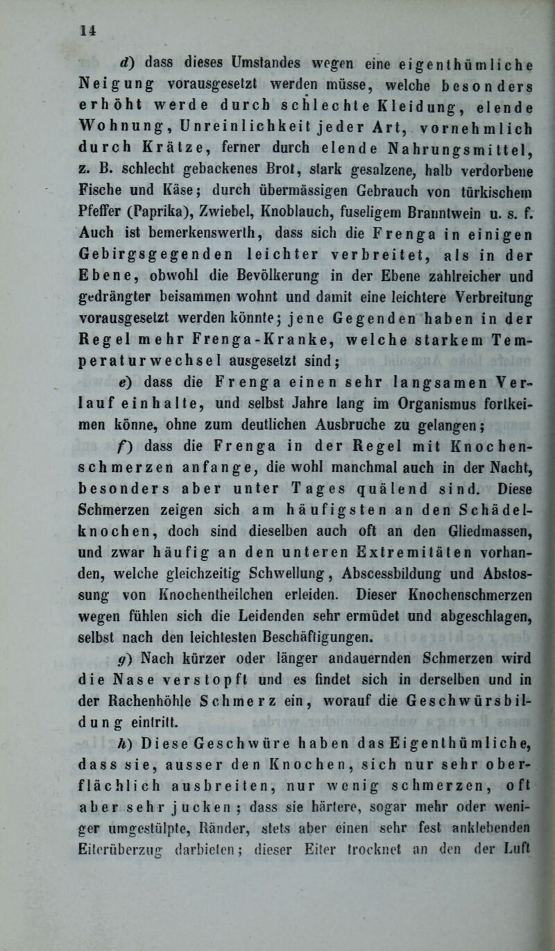 d) dass dieses Umstandes wegen eine eigentümliche Neigung vorausgesetzt werden müsse, welche besonders erhöht werde durch schlechte Kleidung, elende Wohnung, Unreinlichkeit jeder Art, vornehmlich durch Krätze, ferner durch elende Nahrungsmittel, z. B. schlecht gebackenes Brot, stark gesalzene, halb verdorbene Fische und Käse; durch übermässigen Gebrauch von türkischem Pfeffer (Paprika), Zwiebel, Knoblauch, fuseligem Branntwein u. s. f. Auch ist bemerkenswerth, dass sich die Frenga in einigen Gebirgsgege n d en leichter verbreitet, als in der Ebene, obwohl die Bevölkerung in der Ebene zahlreicher und gedrängter beisammen wohnt und damit eine leichtere Verbreitung vorausgesetzt werden könnte; jene Gegenden haben in der Regel mehr Frenga-Kranke, welche starkem Tem- peraturwechsel ausgesetzt sind; e) dass die Frenga einen sehr langsamen Ver- lauf einhalte, und selbst Jahre lang im Organismus fortkei- men könne, ohne zum deutlichen Ausbruche zu gelangen; f) dass die Frenga in der Regel mit Knochen- schmerzen anfange, die wohl manchmal auch in der Nacht, besonders aber unter Tages quälend sind. Diese Schmerzen zeigen sich am häufigsten an den Schädel- knochen, doch sind dieselben auch oft an den Gliedmassen, und zwar häufig an den unteren Extremitäten vorhan- den, welche gleichzeitig Schwellung, Abscessbildung und Abstos- sung von Knochentheilchen erleiden. Dieser Knochenschmerzen wegen fühlen sich die Leidenden sehr ermüdet und abgeschlagen, selbst nach den leichtesten Beschäftigungen. g) Nach kürzer oder länger andauernden Schmerzen wird die Nase verstopft und es findet sich in derselben und in der Rachenhöhle Schmerz ein, worauf die Geschwürsbil- d u n g eintritt. h) Diese Geschwüre haben das Eigentümliche, dass sie, ausser den Knochen, sich nur sehr ober- flächlich ausbreiten, nur wenig schmerzen, oft aber sehr jucken; dass sie härtere, sogar mehr oder weni- ger umgestülpte, Ränder, stets aber einen sehr fest anklebenden Eiterüberzug darbieten; dieser Eiter trocknet an den der Luft
