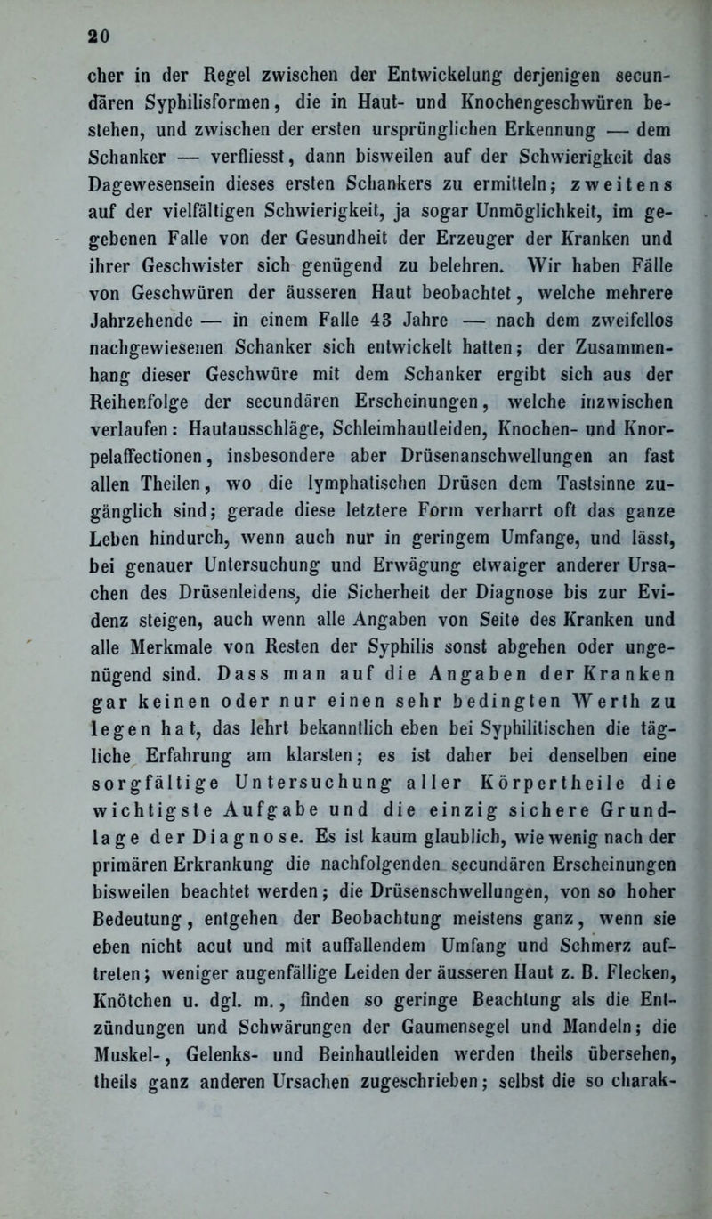 eher in der Regel zwischen der Entwickelung derjenigen secun- daren Syphilisformen, die in Haut- und Knochengeschwüren be- stehen, und zwischen der ersten ursprünglichen Erkennung — dem Schanker — verfliesst, dann bisweilen auf der Schwierigkeit das Dagewesensein dieses ersten Schankers zu ermitteln; zweitens auf der vielfältigen Schwierigkeit, ja sogar Unmöglichkeit, im ge- gebenen Falle von der Gesundheit der Erzeuger der Kranken und ihrer Geschwister sich genügend zu belehren. Wir haben Fälle von Geschwüren der äusseren Haut beobachtet, welche mehrere Jahrzehende — in einem Falle 43 Jahre — nach dem zweifellos nachgewiesenen Schanker sich entwickelt hatten; der Zusammen- hang dieser Geschwüre mit dem Schanker ergibt sich aus der Reihenfolge der secundären Erscheinungen, welche inzwischen verlaufen: Hautausschläge, Schleimhaulleiden, Knochen- und Iinor- pelaffectionen, insbesondere aber Drüsenanschwellungen an fast allen Theilen, wo die lymphatischen Drüsen dem Tastsinne zu- gänglich sind; gerade diese letztere Form verharrt oft das ganze Leben hindurch, wenn auch nur in geringem Umfange, und lässt, bei genauer Untersuchung und Erwägung etwaiger anderer Ursa- chen des Drüsenleidens, die Sicherheit der Diagnose bis zur Evi- denz steigen, auch wenn alle Angaben von Seite des Kranken und alle Merkmale von Resten der Syphilis sonst abgehen oder unge- nügend sind. Dass man auf die Angaben der Kranken gar keinen oder nur einen sehr bedingten Werth zu legen hat, das lehrt bekanntlich eben bei Syphilitischen die täg- liche Erfahrung am klarsten; es ist daher bei denselben eine sorgfältige Untersuchung aller Körpertheile die wichtigste Aufgabe und die einzig sichere Grund- lage derDiagnose. Es ist kaum glaublich, wie wenig nach der primären Erkrankung die nachfolgenden secundären Erscheinungen bisweilen beachtet werden; die Drüsenschwellungen, von so hoher Bedeutung, entgehen der Beobachtung meistens ganz, wenn sie eben nicht acut und mit auffallendem Umfang und Schmerz auf- treten; weniger augenfällige Leiden der äusseren Haut z. B. Flecken, Knötchen u. dgl. m., finden so geringe Beachtung als die Ent- zündungen und Schwärungen der Gaumensegel und Mandeln; die Muskel-, Gelenks- und Beinhaulleiden werden theils übersehen, theils ganz anderen Ursachen zugeschrieben; selbst die so charak-