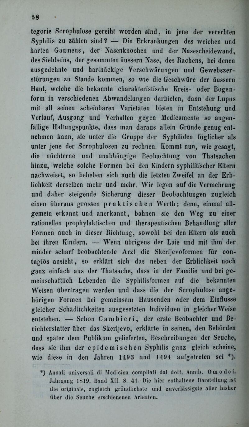 tegorie Scrophulose gereiht worden sind, in jene der vererbten Syphilis zu zählen sind? — Die Erkrankungen des weichen und harten Gaumens, der Nasenknochen und der Nasescheidewand, des Siebbeins, der gesammten äussern Nase, des Rachens, bei denen ausgedehnte und hartnäckige Verschwärungen und Gewebszer- störungen zu Stande kommen, so wie die Geschwüre der äussern Haut, welche die bekannte charakteristische Kreis- oder Bogen- form in verschiedenen Abwandelungen darbieten, dann der Lupus mit all seinen scheinbaren Varietäten bieten in Entstehung und Verlauf, Ausgang und Verhalten gegen Medicamente so augen- fällige Haltungspunkte, dass man daraus allein Gründe genug ent- nehmen kann, sie unter die Gruppe der Syphiliden füglicher als unter jene der Scrophulosen zu rechnen. Kommt nun, wie gesagt, die nüchterne und unabhängige Beobachtung von Thatsachen hinzu, welche solche Formen bei den Kindern syphilitischer Eltern nachweiset, so beheben sich auch die letzten Zweifel an der Erb- lichkeit derselben mehr und mehr. Wir legen auf die Vermehrung und daher steigende Sicherung dieser Beobachtungen zugleich einen überaus grossen praktischen Werth; denn, einmal all- gemein erkannt und anerkannt, bahnen sie den Weg zu einer rationellen prophylaktischen und therapeutischen Behandlung aller Formen auch in dieser Richtung, sowohl bei den Eltern als auch bei ihren Kindern. — Wenn übrigens der Laie und mit ihm der minder scharf beobachtende Arzt die Skerljevoformen für con- tagiös ansieht, so erklärt sich das neben der Erblichkeit noch ganz einfach aus der Thatsache, dass in der Familie und bei ge- meinschaftlich Lebenden die Syphilisformen auf die bekannten Weisen übertragen werden und dass die der Scrophulose ange- hörigen Formen bei gemeinsam Hausenden oder dem Einflüsse gleicher Schädlichkeiten ausgesetzten Individuen in gleicher Weise entstehen. — Schon Cambieri, der erste Beobachter und Be- richterstatter über das Skerljevo, erklärte in seinen, den Behörden und später dem Publikum gelieferten, Beschreibungen der Seuche, dass sie ihm der epidemischen Syphilis ganz gleich scheine, wie diese in den Jahren 1493 und 1494 aufgetreten sei *). *) Annali universali di Medicina compilati dal dott. Annib. Omodei. Jahrgang 1819. Band XII. S. 4t. Die hier enthaltene Darstellung ist die originale, zugleich gründlichste und zuverlässigste aller bisher über die Seuche erschienenen Arbeiten.