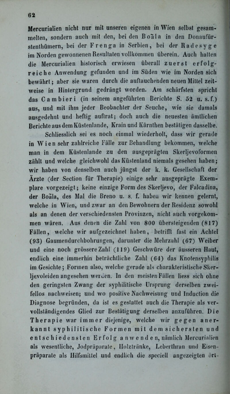 Mercurialien nicht nur mit unseren eigenen in Wien selbst gesam- melten, sondern auch mit den, beiden Boala in den Donaufür- stenthümern, bei der Frenga in Serbien, bei der Radesyge im Norden gewonnenen Resultaten vollkommen überein. Auch halten die Mercurialien historisch erwiesen überall zuerst erfolg- reiche Anwendung gefunden und im Süden wie im Norden sich bewährt; aber sie waren durch die auftauchenden neuen Mittel zeit- weise in Hintergrund gedrängt worden. Am schärfsten spricht das Cambieri (in seinem angeführten Berichte S. 52 u.s.f.) aus, und mit ihm jeder Beobachter der Seuche, wie sie damals ausgedehnt und heftig auftrat; doch auch die neuesten ämllichen Berichte aus dem Küstenlande, Krain und Kärnthen bestätigen dasselbe. Schliesslich sei es noch einmal wiederholt, dass wir gerade in Wien sehr zahlreiche Fälle zur Behandlung bekommen, welche man in dem Küstenlande zu den ausgeprägten Skerljevoformen zählt und welche gleichwohl das Küstenland niemals gesehen haben; wir haben von denselben auch jüngst der k. k. Gesellschaft der Ärzte (der Section für Therapie) einige sehr ausgeprägte Exem- plare vorgezeigt; keine einzige Form des Skerljevo, der Falcadina, der Boala, des Mal die Breno u. s. f. haben wir kennen gelernt, welche in Wien, und zwar an den Bewohnern der Residenz sowohl als an denen der verschiedensten Provinzen, nicht auch vorgekom- men wären. Aus denen die Zahl von 800 übersteigenden (817) Fällen, welche wir aufgezeichnel haben, betrifft fast ein Achtel (93) Gaumendurchbohrungen, darunter die Mehrzahl (67) Weiber und eine noch grössere Zahl (119) Geschwüre der äusseren Haut, endlich eine immerhin beträchtliche Zahl (64) das Knotensyphilis im Gesichte; Formen also, welche gerade als charakteristische Sker- Ijevoleiden angesehen wei uen. In den meisten Fällen Iiess sich ohne den geringsten Zwang der syphilitische Ursprung derselben zwei- fellos nachweisen; und wo positive Nachweisung und Induclion die Diagnose begründen, da ist es gestattet auch die Therapie als ver- vollständigendes Glied zur Bestätigung derselben anzuführen. Die Therapie war immer diejenige, welche wir gegen aner- kannt syphilitische Formen mit dem sichersten und entschiedensten Er folg an wen den, nämlich Mercurialien als wesentliche, Jodpräparate, Holztränke, Leberlhran und Eisen- präparate als Hilfsmittel und endlich die speciell angezeigten örl-