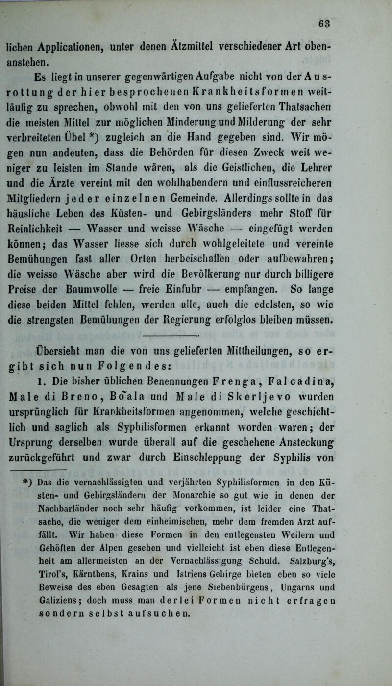 liehen Applicationen, unter denen Ätzmittel verschiedener Art oben- anstehen» Es liegt in unserer gegenwärtigen Aufgabe nicht von der Au s- rottung der hier besprochenen Krankheitsforrnen weit- läufig zu sprechen, obwohl mit den von uns gelieferten Thatsachen die meisten Mittel zur möglichen Minderung und Milderung der sehr verbreiteten Übel *) zugleich an die Hand gegeben sind. Wir mö- gen nun andeuten, dass die Behörden für diesen Zweck weit we- niger zu leisten im Stande wären, als die Geistlichen, die Lehrer und die Ärzte vereint mit den wohlhabendem und einflussreicheren Mitgliedern j e d e r einzelnen Gemeinde. Allerdings sollte in das häusliche Leben des Küsten- und Gebirgsländers mehr Stoff für Reinlichkeit — Wasser und weisse Wäsche — eingefügt werden können; das Wasser Iiesse sich durch wohlgeleitete und vereinte Bemühungen fast aller Orten herbeischaffen oder aufbewahren; die weisse Wäsche aber wird die Bevölkerung nur durch billigere Preise der Baumwolle — freie Einfuhr — empfangen. So lange diese beiden Mittel fehlen, werden alle, auch die edelsten, so wie die strengsten Bemühungen der Regierung erfolglos bleiben müssen. Übersieht man die von uns gelieferten Mitlheilungen, so er- gibt sich nun Folgendes: 1. Die bisher üblichen Benennungen Frenga , Falcadina, Male di Breno, Boala und Male di Skerljevo wurden ursprünglich für Krankheitsformen angenommen, welche geschicht- lich und saglich als Syphilisformen erkannt worden waren; der Ursprung derselben wurde überall auf die geschehene Ansteckung zurückgeführt und zwar durch Einschleppung der Syphilis von *) Das die vernachlässigten und verjährten Syphilisformen in den Kü- sten- und Gebirgsländern der Monarchie so gut wie in denen der Nachbarländer noch sehr häufig Vorkommen, ist leider eine Thal- sache, die weniger dem einheimischen, mehr dem fremden Arzt auf- fällt. Wir haben diese Formen in den entlegensten Weilern und Gehöften der Alpen gesehen und vielleicht ist eben diese Entlegen- heit am allermeisten an der Vernachlässigung Schuld. Salzburg’s, Tirol’s, Kärnthens, Krains und Istriens Gebirge bieten eben so viele Beweise des eben Gesagten als jene Siebenbürgens, Ungarns und Galiziens; doch muss man derlei Formen nicht erfragen sondern selbst aufsuchen.