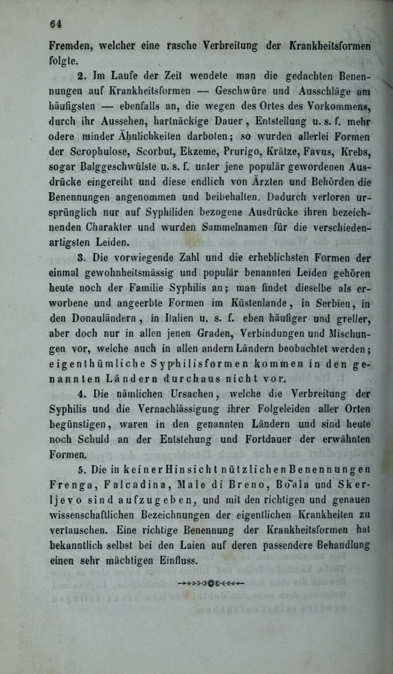 Fremden, welcher eine rasche Verbreitung der Krankheitsformen folgte. 2. Im Laufe der Zeit wendete man die gedachten Benen- nungen auf Krankheitsformen — Geschwüre und Ausschläge am häufigsten — ebenfalls an, die wegen des Ortes des Vorkommens, durch ihr Aussehen, hartnäckige Dauer, Entstellung u. s. f. mehr ödere minder Ähnlichkeiten darboten; so wurden allerlei Formen der Scrophulose, Scorbut, Ekzeme, Prurigo, Krätze, Favus, Krebs, sogar Balggeschwülste u. s. f. unter jene populär gewordenen Aus- drücke eingereiht und diese endlich von Ärzten und Behörden die Benennungen angenommen und beibehallen. Dadurch verloren ur- sprünglich nur auf Syphiliden bezogene Ausdrücke ihren bezeich- nenden Charakter und wurden Sammelnamen für die verschieden- artigsten Leiden. 3. Die vorwiegende Zahl und die erheblichsten Formen der einmal gewohnheitsmässig und populär benannten Leiden gehören heute noch der Familie Syphilis an; man findet dieselbe als er- worbene und angeerbte Formen im Küstenlande, in Serbien, in den Donauländern , in Italien u. s. f. eben häufiger und greller, aber doch nur in allen jenen Graden, Verbindungen und Mischun- gen vor, welche auch in allen andern Ländern beobachtet werden; eigenthümliche Syp'hilisformen kommen in den ge- nannten Ländern durchaus nicht vor. 4. Die nämlichen Ursachen, welche die Verbreitung der Syphilis und die Vernachlässigung ihrer Folgeleiden aller Orten begünstigen, waren in den genannten Ländern und sind heute noch Schuld an der Entstehung und Fortdauer der erwähnten Formen. 5. Die in keinerHinsicht nützlichenBenennungen Frenga, Falcadina, Male di Breno, Bo~ala und Sker- ljevo sind aufzugeben, und mit den richtigen und genauen wissenschaftlichen Bezeichnungen der eigentlichen Krankheiten zu vertauschen. Eine richtige Benennung der Krankheitsformen hat bekanntlich selbst bei den Laien auf deren passendere Behandlung einen sehr mächtigen Einfluss.