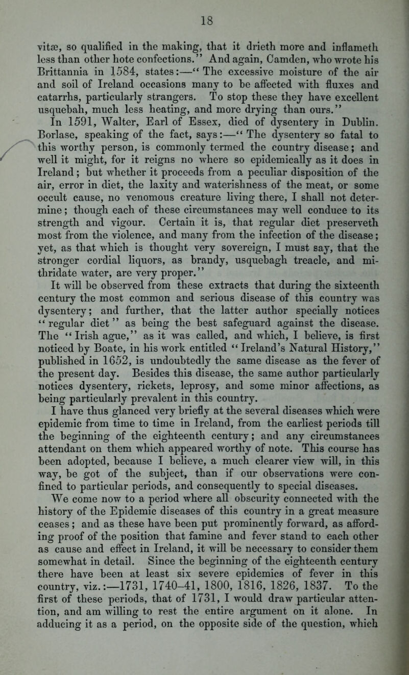 vitae, so qualified in the making, that it drieth more and inflameth less than other hote confections. ” And again, Camden, who wrote his Brittannia in 1584, states:—“The excessive moisture of the air and soil of Ireland occasions many to he affected with fluxes and catarrhs, particularly strangers. To stop these they have excellent usquebah, much less heating, and more drying than ours.” In 1591, Walter, Earl of Essex, died of dysentery in Dublin. Borlase, speaking of the fact, says:—“ The dysentery so fatal to this worthy person, is commonly termed the country disease; and well it might, for it reigns no where so epidemically as it does in Ireland; but whether it proceeds from a peculiar disposition of the air, error in diet, the laxity and waterishness of the meat, or some occult cause, no venomous creature living there, I shall not deter- mine ; though each of these circumstances may well conduce to its strength and vigour. Certain it is, that regular diet preserveth most from the violence, and many from the infection of the disease; yet, as that which is thought very sovereign, I must say, that the stronger cordial liquors, as brandy, usquebagh treacle, and mi- thridate water, are very proper.” It will be observed from these extracts that during the sixteenth century the most common and serious disease of this country was dysentery; and further, that the latter author specially notices “ regular diet ” as being the best safeguard against the disease. The “Irish ague,” as it was called, and which, I believe, is first noticed by Boate, in his work entitled “ Ireland’s Natural History,” published in 1652, is undoubtedly the same disease as the fever of the present day. Besides this disease, the same author particularly notices dysentery, rickets, leprosy, and some minor affections, as being particularly prevalent in this country. I have thus glanced very briefly at the several diseases which were epidemic from time to time in Ireland, from the earliest periods till the beginning of the eighteenth century; and any circumstances attendant on them which appeared worthy of note. This course has been adopted, because I believe, a much clearer view will, in this way, be got of the subject, than if our observations were con- fined to particular periods, and consequently to special diseases. We come now to a period where all obscurity connected with the history of the Epidemic diseases of this country in a great measure ceases ; and as these have been put prominently forward, as afford- ing proof of the position that famine and fever stand to each other as cause and effect in Ireland, it will be necessary to consider them somewhat in detail. Since the beginning of the eighteenth century there have been at least six severe epidemics of fever in this country, viz.:—1731, 1740—41, 1800, 1816, 1826, 1837. To the first of these periods, that of 1731, I would draw particular atten- tion, and am willing to rest the entire argument on it alone. In adducing it as a period, on the opposite side of the question, which