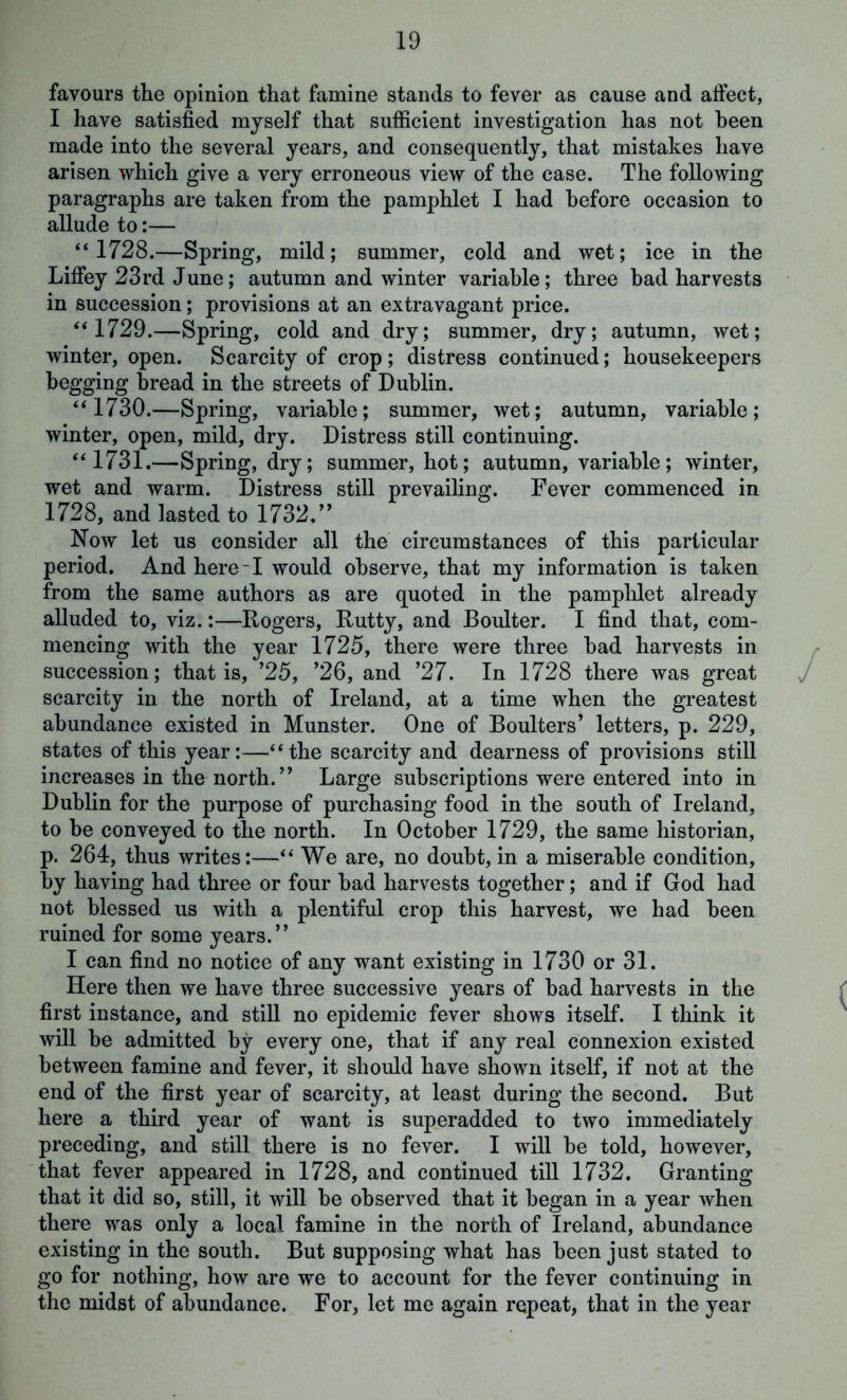 favours the opinion that famine stands to fever as cause and affect, I have satisfied myself that sufficient investigation has not been made into the several years, and consequently, that mistakes have arisen which give a very erroneous view of the case. The following paragraphs are taken from the pamphlet I had before occasion to allude to:— “1728.—Spring, mild; summer, cold and wet; ice in the Liffey 23rd June; autumn and winter variable; three had harvests in succession; provisions at an extravagant price. “1729.—Spring, cold and dry; summer, dry; autumn, wet; winter, open. Scarcity of crop; distress continued; housekeepers begging bread in the streets of Dublin. “1730.—Spring, variable; summer, wet; autumn, variable; winter, open, mild, dry. Distress still continuing. “1731.—Spring, dry; summer, hot; autumn, variable; winter, wet and warm. Distress still prevailing. Fever commenced in 1728, and lasted to 1732.” Now let us consider all the circumstances of this particular period. And here-1 would observe, that my information is taken from the same authors as are quoted in the pamphlet already alluded to, viz.:—Rogers, Rutty, and Boulter. I find that, com- mencing with the year 1725, there were three bad harvests in succession; that is, ’25, ’26, and ’27. In 1728 there was great scarcity in the north of Ireland, at a time when the greatest abundance existed in Munster. One of Boulters’ letters, p. 229, states of this year:—“the scarcity and dearness of provisions still increases in the north. ” Large subscriptions were entered into in Dublin for the purpose of purchasing food in the south of Ireland, to be conveyed to the north. In October 1729, the same historian, p. 264, thus writes:—“ We are, no doubt, in a miserable condition, by having had three or four bad harvests together; and if God had not blessed us with a plentiful crop this harvest, we had been ruined for some years.” I can find no notice of any want existing in 1730 or 31. Here then we have three successive years of bad harvests in the first instance, and still no epidemic fever shows itself. I think it will be admitted by every one, that if any real connexion existed between famine and fever, it should have shown itself, if not at the end of the first year of scarcity, at least during the second. But here a third year of want is superadded to two immediately preceding, and still there is no fever. I will be told, however, that fever appeared in 1728, and continued till 1732. Granting that it did so, still, it will be observed that it began in a year when there was only a local famine in the north of Ireland, abundance existing in the south. But supposing what has been just stated to go for nothing, how are we to account for the fever continuing in the midst of abundance. For, let me again repeat, that in the year