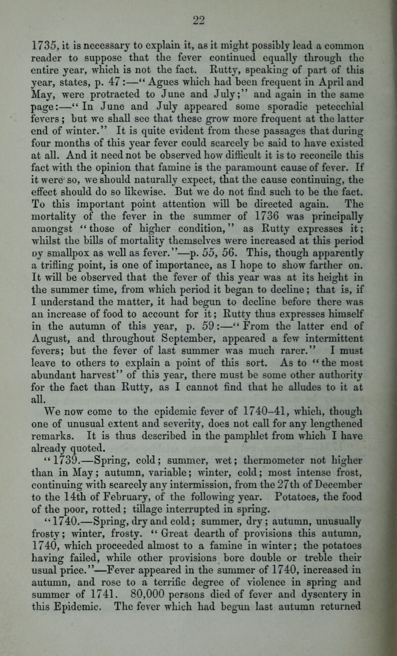 1735, it is necessary to explain it, as it might possibly lead a common reader to suppose that the fever continued equally through the entire year, which is not the fact. Rutty, speaking of part of this year, states, p. 47:—“ Agues which had been frequent in April and May, were protracted to June and July;” and again in the same page:—“In June and July appeared some sporadic petecchial fevers ; hut we shall see that these grow more frequent at the latter end of winter.” It is quite evident from these passages that during four months of this year fever could scarcely he said to have existed at all. And it need not he observed how difficult it is to reconcile this fact with the opinion that famine is the paramount cause of fever. If it were so, we should naturally expect, that the cause continuing, the effect should do so likewise. But we do not find such to be the fact. To this important point attention will he directed again. The mortality of the fever in the summer of 1736 was principally amongst “those of higher condition,” as Rutty expresses it; whilst the bills of mortality themselves were increased at this period oy smallpox as well as fever.”—p. 55, 56. This, though apparently a trifling point, is one of importance, as I hope to show farther on. It will he observed that the fever of this year was at its height in the summer time, from which period it began to decline; that is, if I understand the matter, it had begun to decline before there was an increase of food to account for it; Rutty thus expresses himself in the autumn of this year, p. 59:—“ From the latter end of August, and throughout September, appeared a few intermittent fevers; but the fever of last summer was much rarer.” I must leave to others to explain a point of this sort. As to “ the most abundant harvest” of this year, there must be some other authority for the fact than Rutty, as I cannot find that he alludes to it at all. We now come to the epidemic fever of 1740-41, which, though one of unusual extent and severity, does not call for any lengthened remarks. It is thus described in the pamphlet from which I have already quoted. “1739.—Spring, cold; summer, wet; thermometer not higher than in May; autumn, variable; winter, cold; most intense frost, continuing with scarcely any intermission, from the 27th of December to the 14th of February, of the following year. Potatoes, the food of the poor, rotted; tillage interrupted in spring. “1740.—Spring, dry and cold; summer, dry; autumn, unusually frosty; winter, frosty. “Great dearth of provisions this autumn, 1740, which proceeded almost to a famine in winter; the potatoes having failed, while other provisions bore double or treble their usual price.”—Fever appeared in the summer of 1740, increased in autumn, and rose to a terrific degree of violence in spring and summer of 1741. 80,000 persons died of fever and dysentery in this Epidemic. The fever which had begun last autumn returned