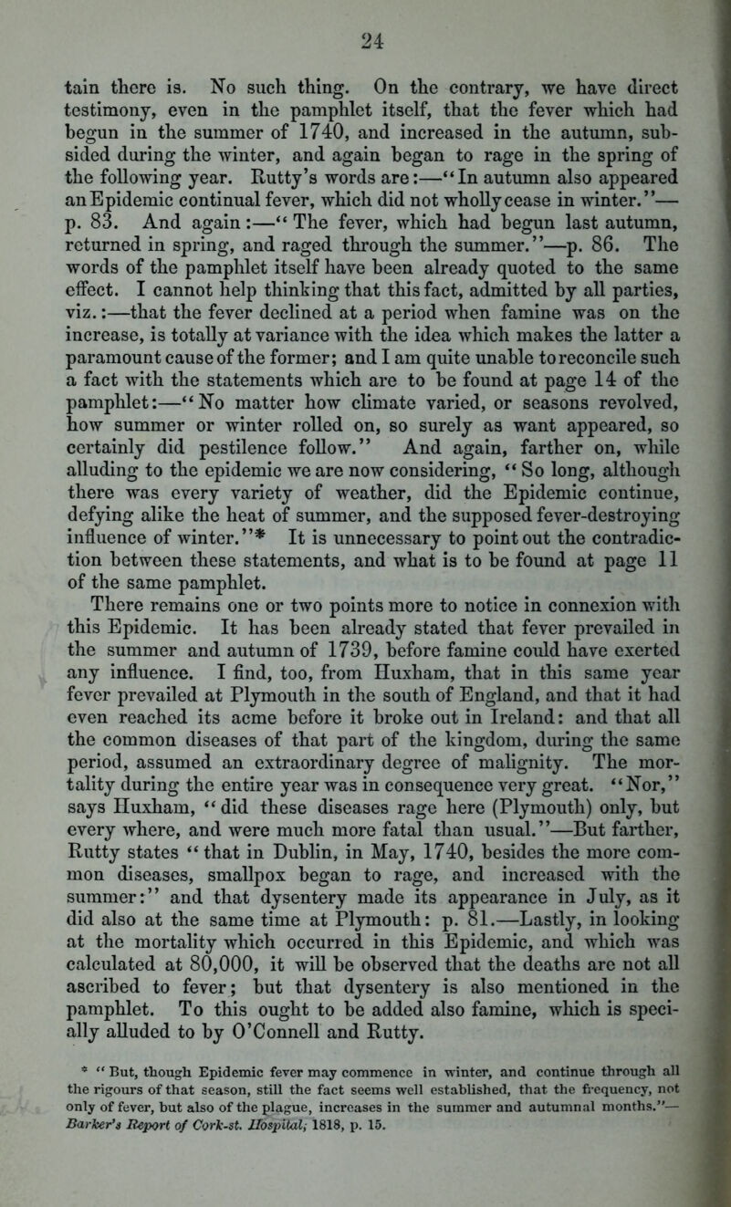 tain there is. No such thing. On the contrary, we have direct testimony, even in the pamphlet itself, that the fever which had begun in the summer of 1740, and increased in the autumn, sub- sided during the winter, and again began to rage in the spring of the following year. Rutty’s words are:—“In autumn also appeared an Epidemic continual fever, which did not wholly cease in winter.”— p. 83. And again:—“ The fever, which had begun last autumn, returned in spring, and raged through the summer.”—p. 86. The words of the pamphlet itself have been already quoted to the same effect. I cannot help thinking that this fact, admitted by all parties, viz.:—that the fever declined at a period when famine was on the increase, is totally at variance with the idea which makes the latter a paramount cause of the former; and I am quite unable to reconcile such a fact with the statements which are to be found at page 14 of the pamphlet:—“No matter how climate varied, or seasons revolved, how summer or winter rolled on, so surely as want appeared, so certainly did pestilence follow.” And again, farther on, while alluding to the epidemic we are now considering, “So long, although there was every variety of weather, did the Epidemic continue, defying alike the heat of summer, and the supposed fever-destroying influence of winter.”* It is unnecessary to point out the contradic- tion between these statements, and what is to be found at page 11 of the same pamphlet. There remains one or two points more to notice in connexion with this Epidemic. It has been already stated that fever prevailed in the summer and autumn of 1739, before famine could have exerted any influence. I find, too, from Huxham, that in this same year fever prevailed at Plymouth in the south of England, and that it had even reached its acme before it broke out in Ireland: and that all the common diseases of that part of the kingdom, during the same period, assumed an extraordinary degree of malignity. The mor- tality during the entire year was in consequence very great. “Nor,” says Huxham, “ did these diseases rage here (Plymouth) only, but every where, and were much more fatal than usual.”—But farther. Rutty states “ that in Dublin, in May, 1740, besides the more com- mon diseases, smallpox began to rage, and increased with the summer:” and that dysentery made its appearance in July, as it did also at the same time at Plymouth: p. 81.—Lastly, in looking at the mortality which occurred in this Epidemic, and which was calculated at 80,000, it will be observed that the deaths are not all ascribed to fever; but that dysentery is also mentioned in the pamphlet. To this ought to be added also famine, which is speci- ally alluded to by O’Connell and Rutty. * “ But, though Epidemic fever may commence in winter, and continue through all the rigours of that season, still the fact seems well established, that the frequency, not only of fever, but also of the plague, increases in the summer and autumnal months.— Barker’s Report of Cork-st. Hospital1818, p. 15.