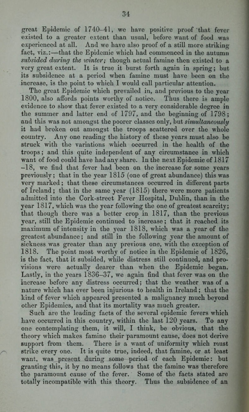 great Epidemic of 1740-41, we have positive proof that fever existed to a greater extent than usual, before want of food was experienced at all. And we have also proof of a still more striking- fact, viz.:—that the Epidemic which had commenced in the autumn subsided during the winter; though actual famine then existed to a very great extent. It is true it burst forth again in spring; but its subsidence at a period when famine must have been on the increase, is the point to which I would call particular attention. The great Epidemic which prevailed in, and previous to the year 1800, also affords points worthy of notice. Thus there is ample evidence to show that fever existed to a very considerable degree in the summer and latter end of 1797, and the beginning of 1798; and this was not amongst the poorer classes only, but simultaneously it had broken out amongst the troops scattered over the whole country. Any one reading the history of these years must also he struck with the variations which occurred in the health of the troops; and this quite independent of any circumstance in which want of food could have had any share. In the next Epidemic of 1817 -18, we find that fever had been on the increase for some years previously; that in the year 1815 (one of great abundance) this was very marked; that these circumstances occurred in different parts of Ireland ; that in the same year (1815) there were more patients admitted into the Cork-street Fever Hospital, Dublin, than in the year 1817, which was the year following the one of greatest scarcity; that though there was a better crop in 1817, than the previous year, still the Epidemic continued to increase; that it reached its maximum of intensity in the year 1818, which was a year of the greatest abundance; and still in the following year the amount of sickness was greater than any previous one, with the exception of 1818. The point most worthy of notice in the Epidemic of 1826, is the fact, that it subsided, while distress still continued, and pro- visions were actually dearer than when the Epidemic began. Lastly, in the years 1836-37, we again find that fever was on the increase before any distress occurred; that the weather was of a nature which has ever been injurious to health in Ireland; that the kind of fever which appeared presented a malignancy much beyond other Epidemics, and that its mortality was much greater. Such are the leading facts of the several epidemic fevers which have occurred in this country, within the last 120 years. To any one contemplating them, it will, I think, be obvious, that the theory which makes famine their paramount cause, does not derive support from them. There is a want of uniformity which must strike every one. It is quite true, indeed, that famine, or at least want, was present during some period of each Epidemic: but granting this, it by no means follows that the famine was therefore the paramount cause of the fever. Some of the facts stated are totally incompatible with this theory. Thus the subsidence of an