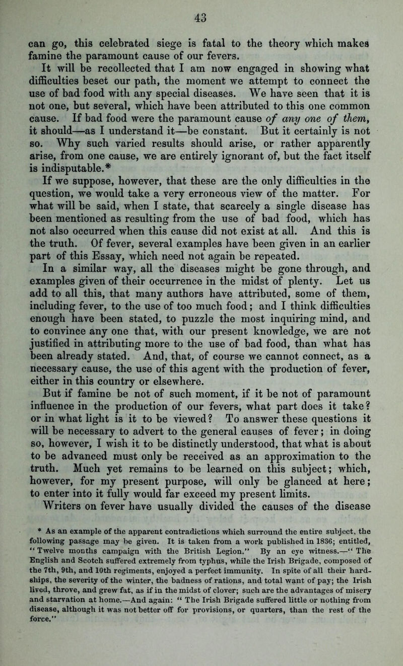 can go, this celebrated siege is fatal to the theory which makes famine the paramount cause of our fevers. It will be recollected that I am now engaged in showing what difficulties beset our path, the moment we attempt to connect the use of bad food with any special diseases. We have seen that it is not one, hut several, which have been attributed to this one common cause. If bad food were the paramount cause of any one of them, it should—as I understand it—be constant. But it certainly is not so. Why such varied results should arise, or rather apparently arise, from one cause, we are entirely ignorant of, but the fact itself is indisputable.* If we suppose, however, that these are the only difficulties in the question, we would take a very erroneous view of the matter. For what will be said, when I state, that scarcely a single disease has been mentioned as resulting from the use of bad food, which has not also occurred when this cause did not exist at all. And this is the truth. Of fever, several examples have been given in an earlier part of this Essay, which need not again be repeated. In a similar way, all the diseases might be gone through, and examples given of their occurrence in the midst of plenty. Let us add to all this, that many authors have attributed, some of them, including fever, to the use of too much food; and I think difficulties enough have been stated, to puzzle the most inquiring mind, and to convince any one that, with our present knowledge, we are not justified in attributing more to the use of bad food, than what has been already stated. And, that, of course we cannot connect, as a necessary cause, the use of this agent with the production of fever, either in this country or elsewhere. But if famine be not of such moment, if it be not of paramount influence in the production of our fevers, what part does it take? or in what light is it to be viewed? To answer these questions it will be necessary to advert to the general causes of fever; in doing so, however, I wish it to be distinctly understood, that what is about to be advanced must only be received as an approximation to the truth. Much yet remains to be learned on this subject; which, however, for my present purpose, will only be glanced at here; to enter into it fully would far exceed my present limits. Writers on fever have usually divided the causes of the disease * As an example of the apparent contradictions which surround the entire subject, the following passage may be given. It is taken from a work published in 1836; entitled, “ Twelve months campaign with the British Legion.” By an eye witness.—“ The English and Scotch suffered extremely from typhus, while the Irish Brigade, composed of the 7th, 9th, and 10th regiments, enjoyed a perfect immunity. In spite of all their hard- ships, the severity of the winter, the badness of rations, and total want of pay; the Irish lived, throve, and grew fat, as if in the midst of clover; such are the advantages of misery and starvation at home.—And again: “ The Irish Brigade suffered little or nothing from disease, although it was not better off for provisions, or quarters, than the rest of the force.”