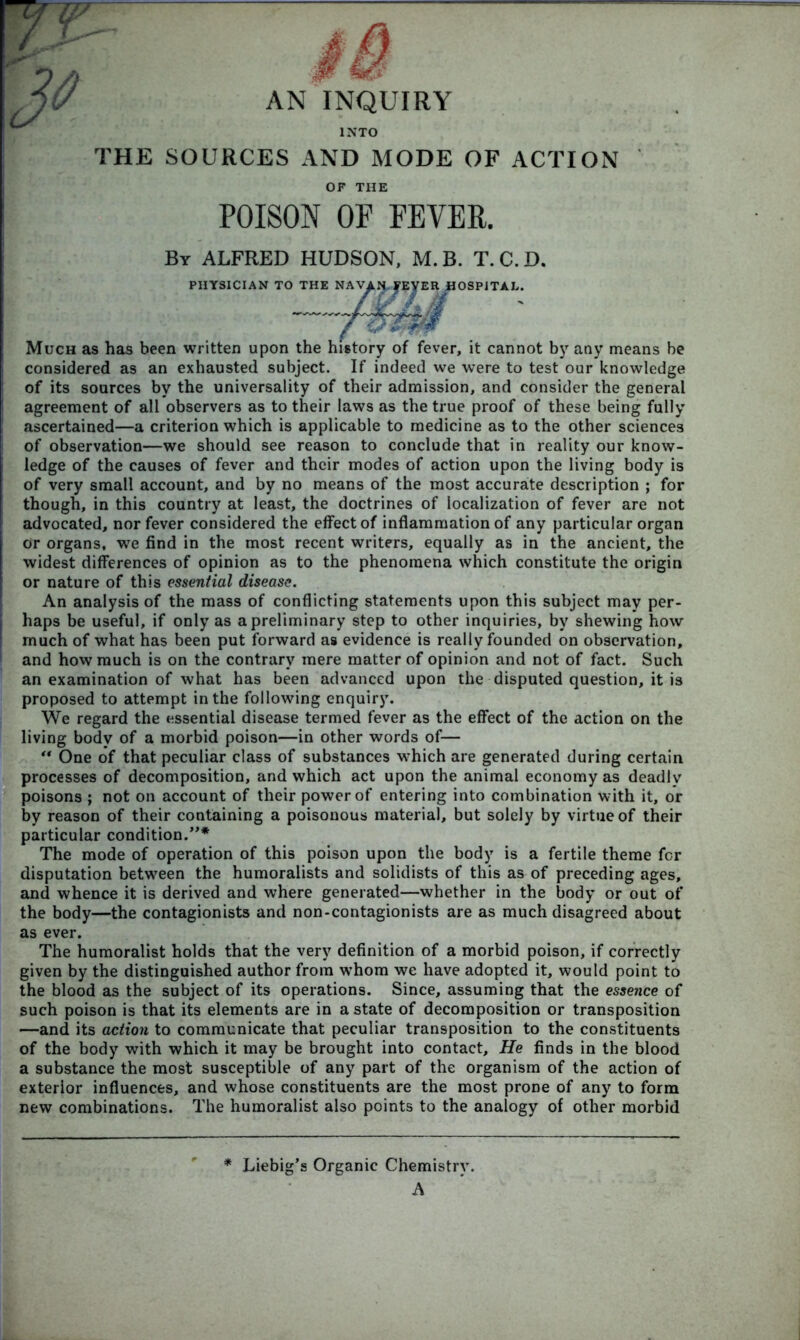 THE SOURCES AND MODE OF ACTION OF THE POISON OF FEVER. By ALFRED HUDSON, M.B. T.C.D. PHYSICIAN TO THE Much as has been written upon the history of fever, it cannot by any means be considered as an exhausted subject. If indeed we were to test our knowledge of its sources by the universality of their admission, and consider the general agreement of all observers as to their laws as the true proof of these being fully ascertained—a criterion which is applicable to medicine as to the other sciences of observation—we should see reason to conclude that in reality our know- ledge of the causes of fever and their modes of action upon the living body is of very small account, and by no means of the most accurate description ; for though, in this country at least, the doctrines of localization of fever are not advocated, nor fever considered the effect of inflammation of any particular organ or organs, we find in the most recent writers, equally as in the ancient, the widest differences of opinion as to the phenomena which constitute the origin or nature of this essential disease. An analysis of the mass of conflicting statements upon this subject may per- haps be useful, if only as a preliminary step to other inquiries, by shewing how much of what has been put forward as evidence is really founded on observation, and how much is on the contrary mere matter of opinion and not of fact. Such an examination of what has been advanced upon the disputed question, it is proposed to attempt in the following enquiry. We regard the essential disease termed fever as the effect of the action on the living body of a morbid poison—in other words of— “ One of that peculiar class of substances which are generated during certain processes of decomposition, and which act upon the animal economy as deadlv poisons ; not on account of their power of entering into combination with it, or by reason of their containing a poisonous material, but solely by virtue of their particular condition.”* The mode of operation of this poison upon the body is a fertile theme for disputation between the humoralists and solidists of this as of preceding ages, and whence it is derived and where generated—whether in the body or out of the body—the contagionists and non-contagionists are as much disagreed about as ever. The humoralist holds that the very definition of a morbid poison, if correctly given by the distinguished author from wrhom we have adopted it, would point to the blood as the subject of its operations. Since, assuming that the essence of such poison is that its elements are in a state of decomposition or transposition —and its action to communicate that peculiar transposition to the constituents of the body with which it may be brought into contact. He finds in the blood a substance the most susceptible of any part of the organism of the action of exterior influences, and whose constituents are the most prone of any to form new combinations. The humoralist also points to the analogy of other morbid * Liebig’s Organic Chemistry. A