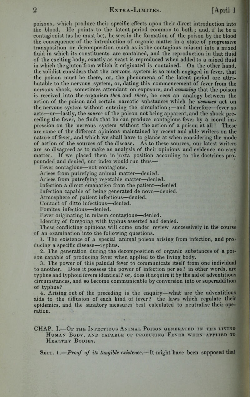 poisons, which produce their specific effects upon their direct introduction into the blood. He points to the latent period common to both ; and, if he be a contagionist (as he must be), he sees in the formation of the poison by the blood the consequence of the introduction of organic matter in a state of progressive transposition or decomposition (such as is the contagious miasm) into a mixed fluid in which its constituents are contained, and the reproduction in that fluid of the exciting body, exactly as yeast is reproduced when added to a mixed fluid in which the gluten from which it originated is contained. On the other hand, the solidist considers that the nervous system is so much engaged in fever, that the poison must be there, or, the phenomena of the latent period are attri- butable to the nervous system, or, dating this commencement of fever from the nervous shock, sometimes attendant on exposure, and assuming that the poison is received into the organism then and there, he sees an analogy between the action of the poison and certain narcotic substances which he assumes act on the nervous system without entering the circulation ;—and therefore—fever so acts—or—lastly, the source of the poison not being apparent, and the shock pre- ceding the fever, he finds that he can produce contagious fever by a moral im- pression on the nervous system without the action of a poison at all! These are some of the different opinions maintained by recent and able writers on the nature of fever, and which we shall have to glance at when considering the mode of action of the sources of the disease. As to these sources, our latest writers are so disagreed as to make an analysis of their opinions and evidence no easy matter. If we placed them in juxta position according to the doctrines pro- pounded and denied, our index would run thus— Fever contagious—not contagious. Arises from putrefying animal matter—denied. Arises from putrefying vegetable matter—denied. Infection a direct emanation from the patient—denied. Infection capable of being generated de novo—denied. Atmosphere of patient infectious—denied. Contact of ditto infectious—denied. Fomites infectious—denied. Fever originating in miasm contagious—denied. Identity of foregoing with typhus asserted and denied. These conflicting opinions will come under review successively in the course of an examination into the following questions. 1. The existence of a special animal poison arising from infection, and pro- ducing a specific disease—typhus. 2. The generation during the decomposition of organic substances of a poi- son capable of producing fever when applied to the living body. 3. The power of this paludal fever to communicate itself from one individual to another. Does it possess the power of infection per se ? in other words, are typhus and typhoid fevers identical ? or, does it acquire it by the aid of adventitious circumstances, and so become communicable byconversion into or superaddition of typhus? 4. Arising out of the preceding is the enquiry—what are the adventitious aids to the diffusion of each kind of fever ? the laws which regulate their epidemics, and the sanatory measures best calculated to neutralise their ope- ration. CHAP. I.—Of the Infectious Animal Poison generated in the living Human Body, and capable of producing Fever when applied to Healthy Bodies. Sect. 1.—Proof of its tangible existence.—It might have been supposed that