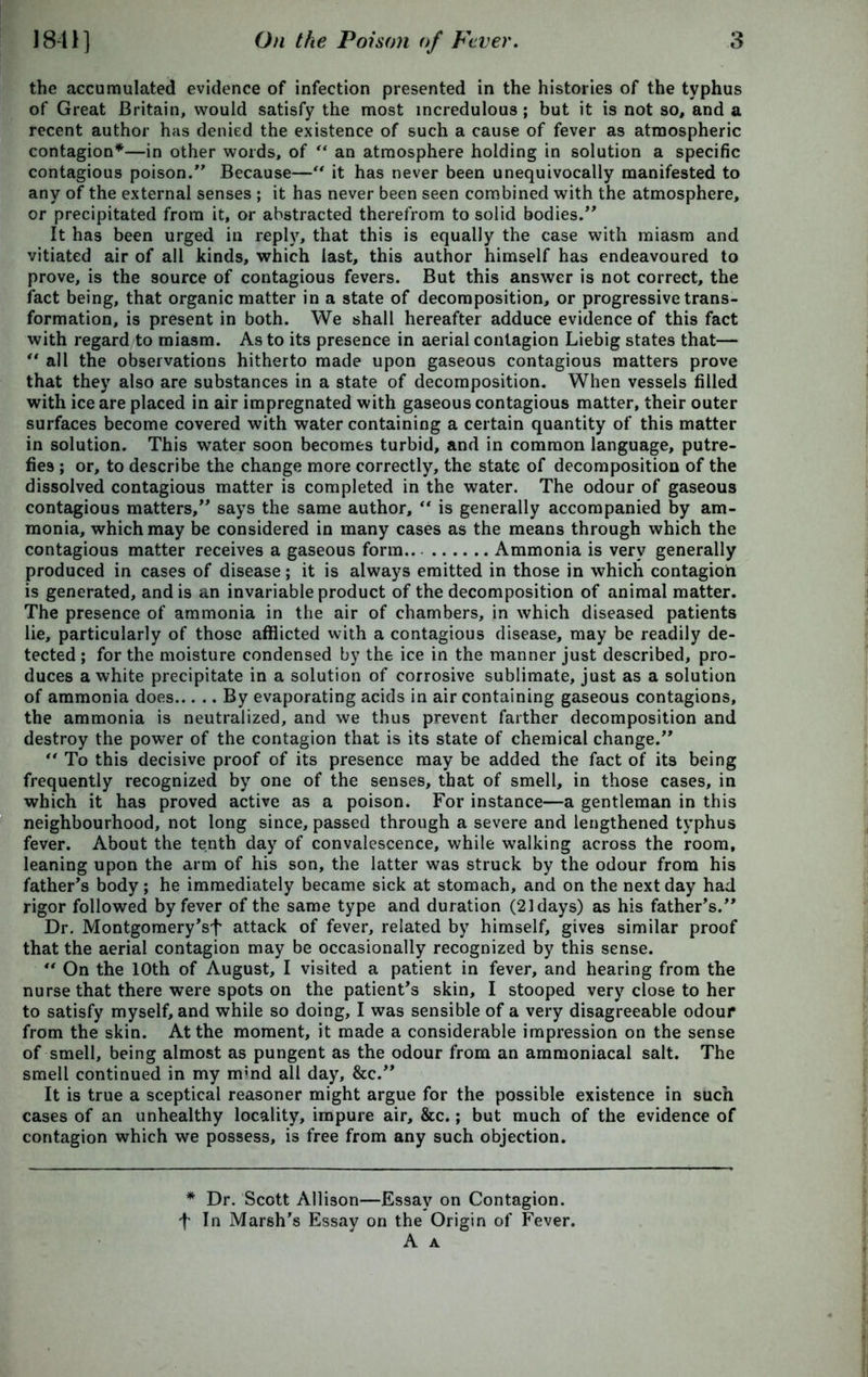 the accumulated evidence of infection presented in the histories of the typhus of Great Britain, would satisfy the most incredulous ; but it is not so, and a recent author has denied the existence of such a cause of fever as atmospheric contagion*—in other words, of “ an atmosphere holding in solution a specific contagious poison.” Because—“ it has never been unequivocally manifested to any of the external senses ; it has never been seen combined with the atmosphere, or precipitated from it, or abstracted therefrom to solid bodies.” It has been urged in reply, that this is equally the case with miasm and vitiated air of all kinds, which last, this author himself has endeavoured to prove, is the source of contagious fevers. But this answer is not correct, the fact being, that organic matter in a state of decomposition, or progressive trans- formation, is present in both. We shall hereafter adduce evidence of this fact with regard to miasm. As to its presence in aerial contagion Liebig states that— “ all the observations hitherto made upon gaseous contagious matters prove that they also are substances in a state of decomposition. When vessels filled with ice are placed in air impregnated with gaseous contagious matter, their outer surfaces become covered with water containing a certain quantity of this matter in solution. This water soon becomes turbid, and in common language, putre- fies ; or, to describe the change more correctly, the state of decomposition of the dissolved contagious matter is completed in the water. The odour of gaseous contagious matters,” says the same author, “ is generally accompanied by am- monia, which may be considered in many cases as the means through which the contagious matter receives a gaseous form Ammonia is very generally produced in cases of disease; it is always emitted in those in which contagion is generated, and is an invariable product of the decomposition of animal matter. The presence of ammonia in the air of chambers, in which diseased patients lie, particularly of those afflicted with a contagious disease, may be readily de- tected ; for the moisture condensed by the ice in the manner just described, pro- duces a white precipitate in a solution of corrosive sublimate, just as a solution of ammonia does By evaporating acids in air containing gaseous contagions, the ammonia is neutralized, and we thus prevent farther decomposition and destroy the power of the contagion that is its state of chemical change.” “ To this decisive proof of its presence may be added the fact of its being frequently recognized by one of the senses, that of smell, in those cases, in which it has proved active as a poison. For instance—a gentleman in this neighbourhood, not long since, passed through a severe and lengthened typhus fever. About the tenth day of convalescence, while walking across the room, leaning upon the arm of his son, the latter was struck by the odour from his father’s body; he immediately became sick at stomach, and on the next day had rigor followed by fever of the same type and duration (21 days) as his father’s.” Dr. Montgomery’sf attack of fever, related by himself, gives similar proof that the aerial contagion may be occasionally recognized by this sense. “ On the 10th of August, I visited a patient in fever, and hearing from the nurse that there were spots on the patient’s skin, I stooped very close to her to satisfy myself, and while so doing, I was sensible of a very disagreeable odour from the skin. At the moment, it made a considerable impression on the sense of smell, being almost as pungent as the odour from an aramoniacal salt. The smell continued in my m;nd all day, &c.” It is true a sceptical reasoner might argue for the possible existence in such cases of an unhealthy locality, impure air, &c.; but much of the evidence of contagion which we possess, is free from any such objection. * Dr. Scott Allison—Essay on Contagion, f In Marsh’s Essay on the Origin of Fever. A A
