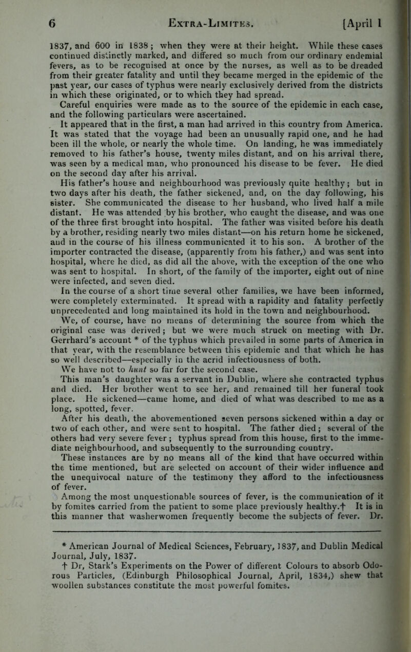 1837, and 600 in 1838 ; when they were at their height. While these cases continued distinctly marked, and differed so much from our ordinary endemial fevers, as to be recognised at once by the nurses, as well as to be dreaded from their greater fatality and until they became merged in the epidemic of the past year, our cases of typhus were nearly exclusively derived from the districts in which these originated, or to which they had spread. Careful enquiries were made as to the source of the epidemic in each case, and the following particulars were ascertained. It appeared that in the first, a man had arrived in this country from America. It was stated that the voyage had been an unusually rapid one, and he had been ill the whole, or nearly the whole time. On landing, he was immediately removed to his father’s house, twenty miles distant, and on his arrival there, was seen by a medical man, who pronounced his disease to be fever. He died on the second day after his arrival. His father's house and neighbourhood was previously quite healthy; but in two days after his death, the father sickened, and, on the day following, his sister. She communicated the disease to her husband, who lived half a mile distant. He was attended by his brother, who caught the disease, and was one of the three first brought into hospital. The father was visited before his death by a brother, residing nearly two miles distant—on his return home he sickened, aud in the course of his illness communicated it to his son. A brother of the importer contracted the disease, (apparently from his father,) and was sent into hospital, where he died, as did all the above, with the exception of the one who was sent to hospital. In short, of the family of the importer, eight out of nine were infected, and seven died. In the course of a short time several other families, we have been informed, were completely exterminated. It spread with a rapidity and fatality perfectly unprecedented and long maintained its hold in the town and neighbourhood. We, of course, have no means of determining the source from which the original case was derived ; but we were much struck on meeting with Dr. Gerrhard’s account * of the typhus which prevailed in some parts of America in that year, with the resemblance between this epidemic and that which he has so well described—especially in the acrid infectiousness of both. We have not to hunt so far for the second case. This man’s daughter was a servant in Dublin, where she contracted typhus and died. Her brother went to see her, and remained till her funeral took place. He sickened—came home, and died of what was described to me as a long, spotted, fever. After his death, the abovementioned seven persons sickened within a day or two of each other, and were sent to hospital. The father died; several of the others had very severe fever; typhus spread from this house, first to the imme- diate neighbourhood, and subsequently to the surrounding country. These instances are by no means all of the kind that have occurred within the time mentioned, but are selected on account of their wider influence and the unequivocal nature of the testimony they afford to the infectiousness of fever. Among the most unquestionable sources of fever, is the communication of it by fomites carried from the patient to some place previously healthy.'f' It is in this manner that washerwomen frequently become the subjects of fever. Dr. * American Journal of Medical Sciences, February, 1837, and Dublin Medical Journal, July, 1837. + Dr, Stark’s Experiments on the Power of different Colours to absorb Odo- rous Particles, (Edinburgh Philosophical Journal, April, 1834,) shew that woollen substances constitute the most powerful fomites.