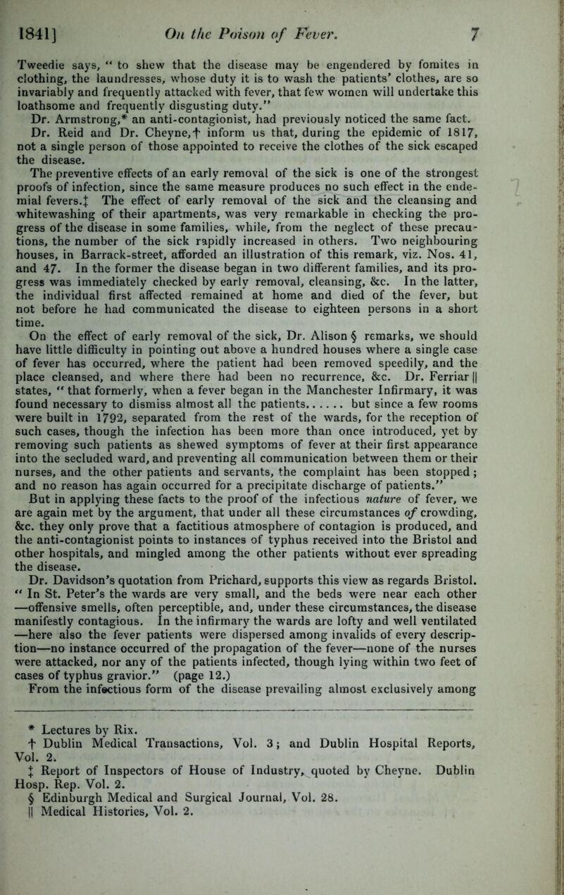 Tweedie says, “ to shew that the disease may be engendered by fomites in clothing, the laundresses, whose duty it is to wash the patients' clothes, are so invariably and frequently attacked with fever, that few women will undertake this loathsome and frequently disgusting duty.” Dr. Armstrong,* * * § an anti-contagionist, had previously noticed the same fact. Dr. Reid and Dr. Cheyne,f inform us that, during the epidemic of 1817, not a single person of those appointed to receive the clothes of the sick escaped the disease. The preventive effects of an early removal of the sick is one of the strongest proofs of infection, since the same measure produces no such effect in the ende- mial fevers.J The effect of early removal of the sick and the cleansing and whitewashing of their apartments, was very remarkable in checking the pro- gress of the disease in some families, while, from the neglect of these precau- tions, the number of the sick rapidly increased in others. Two neighbouring houses, in Barrack-street, afforded an illustration of this remark, viz. Nos. 41, and 47- In the former the disease began in two different families, and its pro- gress was immediately checked by early removal, cleansing, &c. In the latter, the individual first affected remained at home and died of the fever, but not before he had communicated the disease to eighteen persons in a short time. On the effect of early removal of the sick. Dr. Alison § remarks, we should have little difficulty in pointing out above a hundred houses where a single case of fever has occurred, where the patient had been removed speedily, and the place cleansed, and where there had been no recurrence, &c. Dr. Ferriar || states, “ that formerly, when a fever began in the Manchester Infirmary, it was found necessary to dismiss almost all the patients but since a few rooms were built in 1792, separated from the rest of the wards, for the reception of such cases, though the infection has been more than once introduced, yet by removing such patients as shewed symptoms of fever at their first appearance into the secluded ward, and preventing all communication between them or their nurses, and the other patients and servants, the complaint has been stopped; and no reason has again occurred for a precipitate discharge of patients.” But in applying these facts to the proof of the infectious nature of fever, we are again met by the argument, that under all these circumstances of crowding, &c. they only prove that a factitious atmosphere of contagion is produced, and the anti-contagionist points to instances of typhus received into the Bristol and other hospitals, and mingled among the other patients without ever spreading the disease. Dr. Davidson's quotation from Prichard, supports this view as regards Bristol. “ In St. Peter's the wards are very small, and the beds were near each other —offensive smells, often perceptible, and, under these circumstances, the disease manifestly contagious. In the infirmary the wards are lofty and well ventilated —here also the fever patients were dispersed among invalids of every descrip- tion—no instance occurred of the propagation of the fever—none of the nurses were attacked, nor any of the patients infected, though lying within two feet of cases of typhus gravior.” (page 12.) From the infectious form of the disease prevailing almost exclusively among * Lectures by Rix. f Dublin Medical Transactions, Vol. 3; and Dublin Hospital Reports, Vol. 2. J Report of Inspectors of House of Industry, quoted by Cheyne. Dublin Hosp. Rep. Vol. 2. § Edinburgh Medical and Surgical Journal, Vol. 28.