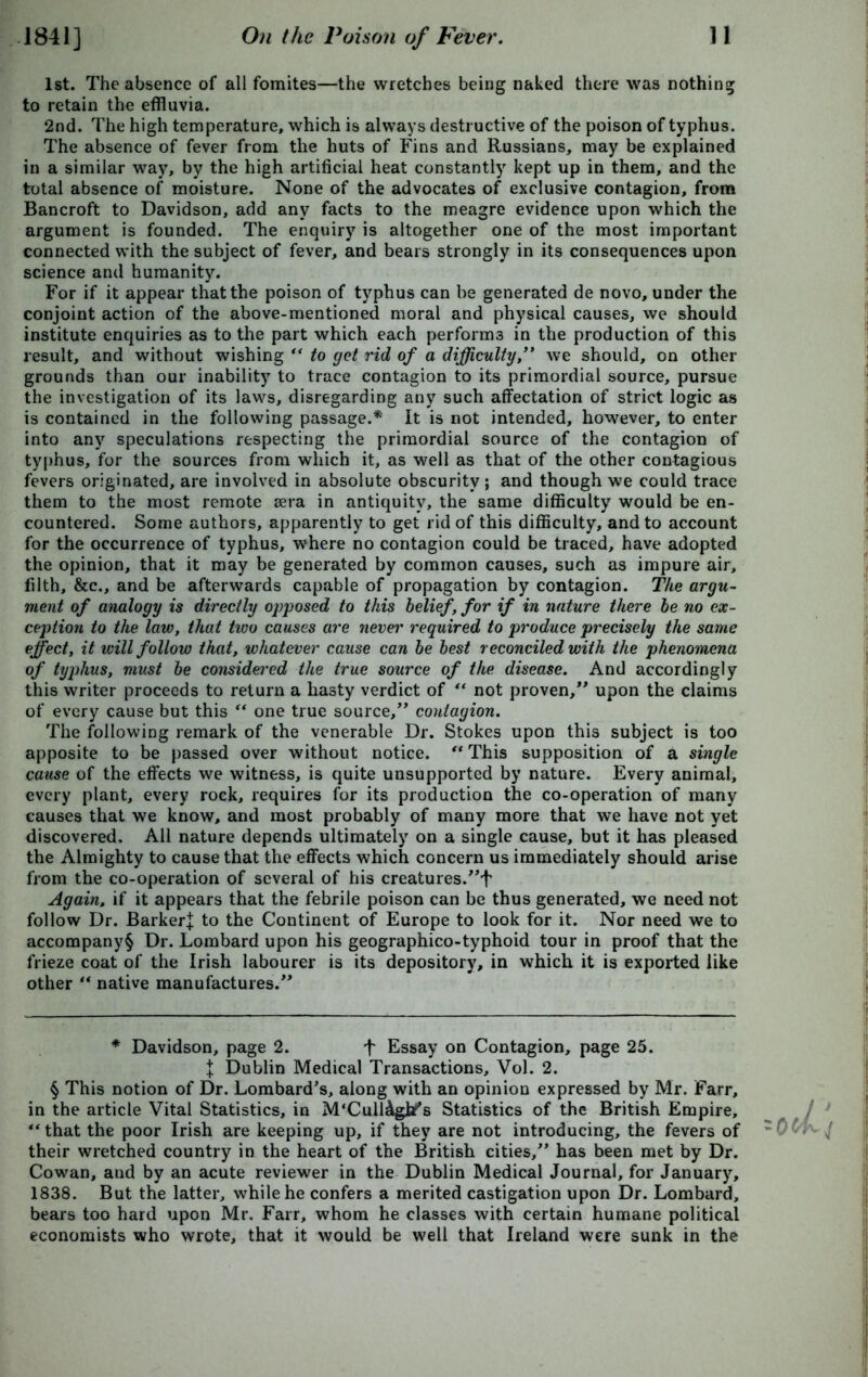 1st. The absence of all fomites—the wretches being naked there was nothing to retain the effluvia. 2nd. The high temperature, which is always destructive of the poison of typhus. The absence of fever from the huts of Fins and Russians, may be explained in a similar way, by the high artificial heat constantly kept up in them, and the total absence of moisture. None of the advocates of exclusive contagion, from Bancroft to Davidson, add any facts to the meagre evidence upon which the argument is founded. The enquiry is altogether one of the most important connected with the subject of fever, and bears strongly in its consequences upon science and humanity. For if it appear that the poison of typhus can be generated de novo, under the conjoint action of the above-mentioned moral and physical causes, we should institute enquiries as to the part which each performs in the production of this result, and without wishing “ to got rid of a difficulty,” we should, on other grounds than our inability to trace contagion to its primordial source, pursue the investigation of its laws, disregarding any such affectation of strict logic as is contained in the following passage.* It is not intended, however, to enter into any speculations respecting the primordial source of the contagion of typhus, for the sources from which it, as well as that of the other contagious fevers originated, are involved in absolute obscurity; and though we could trace them to the most remote sera in antiquity, the same difficulty would be en- countered. Some authors, apparently to get rid of this difficulty, and to account for the occurrence of typhus, where no contagion could be traced, have adopted the opinion, that it may be generated by common causes, such as impure air, filth, &c., and be afterwards capable of propagation by contagion. The argu- ment of analogy is directly opposed to this belief, for if in nature there be no ex- ception to the law, that tivo causes are never required to produce precisely the same effect, it will follow that, whatever cause can be best reconciled with the phenomena of typhus, must be considered the true source of the disease. And accordingly this writer proceeds to return a hasty verdict of “ not proven,” upon the claims of every cause but this “ one true source,” contagion. The following remark of the venerable Dr. Stokes upon this subject is too apposite to be passed over without notice. “ This supposition of a single cause of the effects we witness, is quite unsupported by nature. Every animal, every plant, every rock, requires for its production the co-operation of many causes that we know, and most probably of many more that we have not yet discovered. All nature depends ultimately on a single cause, but it has pleased the Almighty to cause that the effects which concern us immediately should arise from the co-operation of several of his creatures.”1' Again, if it appears that the febrile poison can be thus generated, we need not follow Dr. Barker! to the Continent of Europe to look for it. Nor need we to accompany^ Dr. Lombard upon his geographico-typhoid tour in proof that the frieze coat of the Irish labourer is its depository, in which it is exported like other “ native manufactures.” * Davidson, page 2. f Essay on Contagion, page 25. I Dublin Medical Transactions, Vol. 2. § This notion of Dr. Lombard's, along with an opinion expressed by Mr. Farr, in the article Vital Statistics, in M'Cull&gbf’s Statistics of the British Empire, 4t that the poor Irish are keeping up, if they are not introducing, the fevers of their wretched country in the heart of the British cities,” has been met by Dr. Cowan, and by an acute reviewer in the Dublin Medical Journal, for January, 1838. But the latter, while he confers a merited castigation upon Dr. Lombard, bears too hard upon Mr. Farr, whom he classes with certain humane political economists who wrote, that it would be well that Ireland were sunk in the