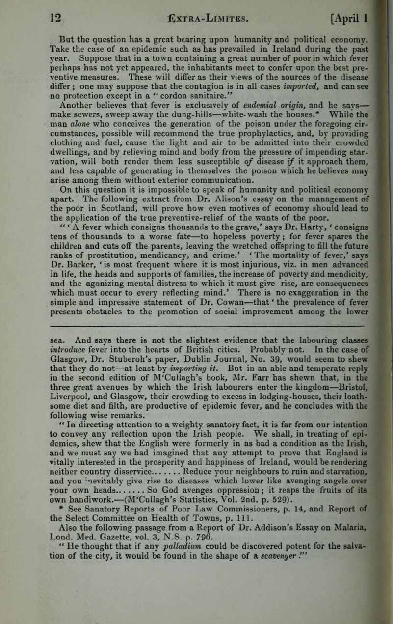 But the question has a great bearing upon humanity and political economy. Take the case of an epidemic such as has prevailed in Ireland during the past year. Suppose that in a town containing a great number of poor in which fever perhaps has not yet appeared, the inhabitants meet to confer upon the best pre- ventive measures. These will differ as their views of the sources of the disease differ; one may suppose that the contagion is in all cases imported, and can see no protection except in a “ cordon sanitaire.” Another believes that fever is exclusively of endemial origin, and he says— make sewers, sweep away the dung-hills—white-wash the houses.* * While the man alone who conceives the generation of the poison under the foregoing cir- cumstances, possible will recommend the true prophylactics, and, by providing clothing and fuel, cause the light and air to be admitted into their crowded dwellings, and by relieving mind and body from the pressure of impending star- vation, will both render them less susceptible of disease if it approach them, and less capable of generating in themselves the poison which he believes may arise among them without exterior communication. On this question it is impossible to speak of humanity and political economy apart. The following extract from Dr. Alison’s essay on the management of the poor in Scotland, will prove how even motives of economy should lead to the application of the true preventive-relief of the wants of the poor.  ‘ A fever which consigns thousands to the grave,’ says Dr. Harty, * consigns tens of thousands to a worse fate—to hopeless poverty ; for fever spares the children and cuts off the parents, leaving the wretched offspring to fill the future ranks of prostitution, mendicancy, and crime.’ 4 The mortality of fever,’ says Dr. Barker, ‘ is most frequent where it is most injurious, viz. in men advanced in life, the heads and supports of families, the increase of poverty and mendicity, and the agonizing mental distress to which it must give rise, are consequences which must occur to every reflecting mind.’ There is no exaggeration in the simple and impressive statement of Dr. Cowan—that ‘ the prevalence of fever presents obstacles to the promotion of social improvement among the lower sea. And says there is not the slightest evidence that the labouring classes introduce fever into the hearts of British cities. Probably not. In the case of Glasgow, Dr. Stuberoh’s paper, Dublin Journal, No. 39, would seem to shew that they do not—at least by importing it. But in an able and temperate reply in the second edition of M'Cullagh’s book, Mr. Farr has shewn that, in the three great avenues by which the Irish labourers enter the kingdom—Bristol, Liverpool, and Glasgow, their crowding to excess in lodging-houses, their loath- some diet and filth, are productive of epidemic fever, and he concludes with the following wise remarks.  In directing attention to a weighty sanatory fact, it is far from our intention to convey any reflection upon the Irish people. We shall, in treating of epi- demics, shew that the English were formerly in as bad a condition as the Irish, and we must say we had imagined that any attempt to prove that England is vitally interested in the prosperity and happiness of Ireland, would be rendering neither country disservice Reduce your neighbours to ruin and starvation, and you :nevitably give rise to diseases which lower like avenging angels over your own heads So God avenges oppression; it reaps the fruits of its own handiwork.—(M'Cullagh’s Statistics, Vol. 2nd. p. 529). * See Sanatory Reports of Poor Law Commissioners, p. 14, and Report of the Select Committee on Health of Towns, p. 111. Also the following passage from a Report of Dr. Addison’s Essay on Malaria, Lond. Med. Gazette, vol. 3, N.S. p. 796. *' He thought that if any palladium could be discovered potent for the salva- tion of the city, it would be found in the shape of a scavenger