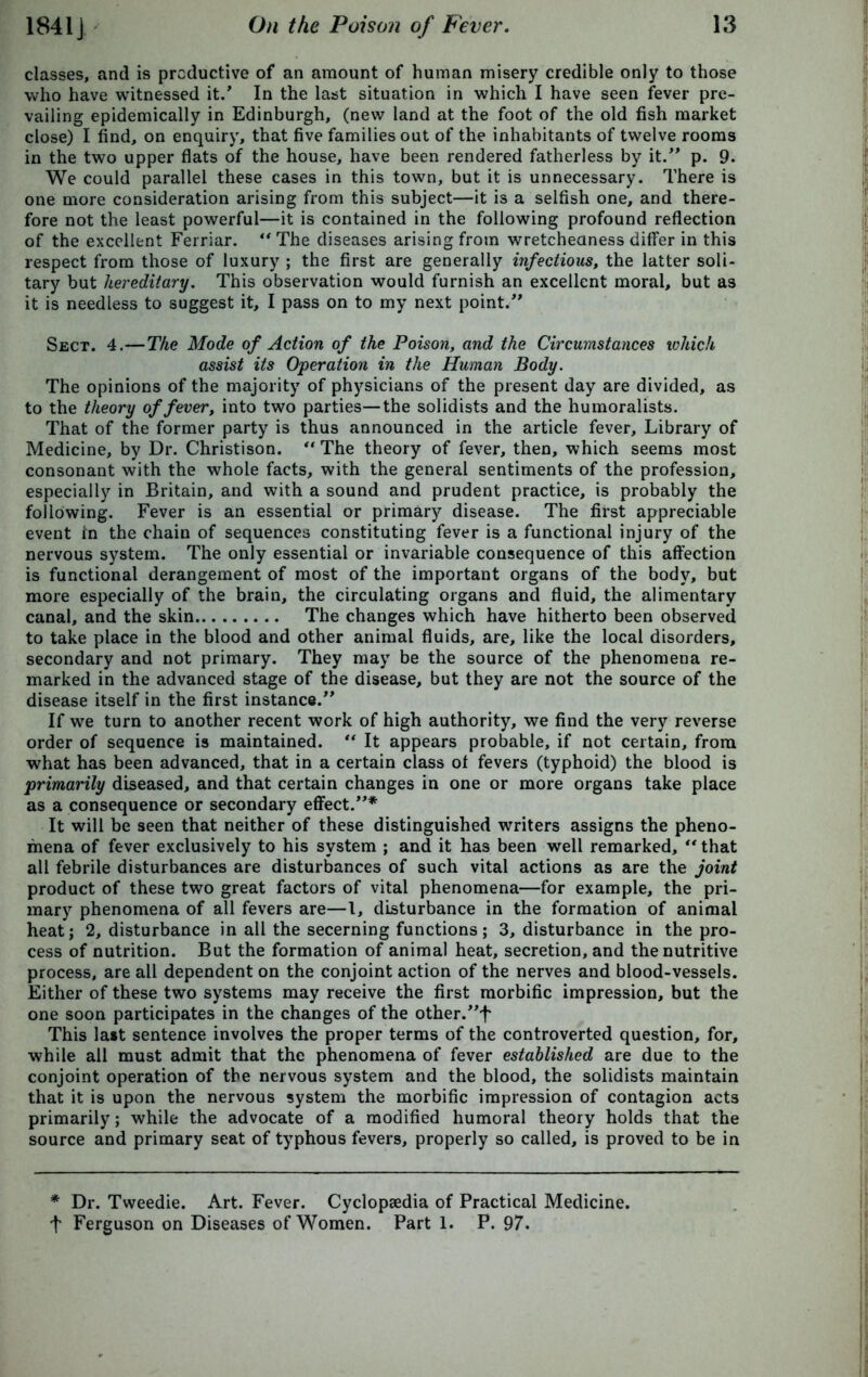 classes, and is productive of an amount of human misery credible only to those who have witnessed it.’ In the last situation in which I have seen fever pre- vailing epidemically in Edinburgh, (new land at the foot of the old fish market close) I find, on enquiry, that five families out of the inhabitants of twelve rooms in the two upper flats of the house, have been rendered fatherless by it.” p. 9. We could parallel these cases in this town, but it is unnecessary. There is one more consideration arising from this subject—it is a selfish one, and there- fore not the least powerful—it is contained in the following profound reflection of the excellent Ferriar. ** The diseases arising from wretcheaness differ in this respect from those of luxury ; the first are generally infectious, the latter soli- tary but hereditary. This observation would furnish an excellent moral, but as it is needless to suggest it, I pass on to my next point.” Sect. 4.—The Mode of Action of the Poison, and the Circumstances which assist its Operation in the Human Body. The opinions of the majority of physicians of the present day are divided, as to the theory of fever, into two parties—the solidists and the humoralists. That of the former party is thus announced in the article fever. Library of Medicine, by Dr. Christison. “ The theory of fever, then, which seems most consonant with the whole facts, with the general sentiments of the profession, especially in Britain, and with a sound and prudent practice, is probably the following. Fever is an essential or primary disease. The first appreciable event In the chain of sequences constituting fever is a functional injury of the nervous system. The only essential or invariable consequence of this affection is functional derangement of most of the important organs of the body, but more especially of the brain, the circulating organs and fluid, the alimentary canal, and the skin The changes which have hitherto been observed to take place in the blood and other animal fluids, are, like the local disorders, secondary and not primary. They may be the source of the phenomena re- marked in the advanced stage of the disease, but they are not the source of the disease itself in the first instance.” If wre turn to another recent work of high authority, we find the very reverse order of sequence is maintained. “ It appears probable, if not certain, from what has been advanced, that in a certain class ot fevers (typhoid) the blood is primarily diseased, and that certain changes in one or more organs take place as a consequence or secondary effect.”* It will be seen that neither of these distinguished writers assigns the pheno- mena of fever exclusively to his system ; and it has been well remarked, “ that all febrile disturbances are disturbances of such vital actions as are the joint product of these two great factors of vital phenomena—for example, the pri- mary phenomena of all fevers are—1, disturbance in the formation of animal heat; 2, disturbance in all the secerning functions; 3, disturbance in the pro- cess of nutrition. But the formation of animal heat, secretion, and the nutritive process, are all dependent on the conjoint action of the nerves and blood-vessels. Either of these two systems may receive the first morbific impression, but the one soon participates in the changes of the other.”f This last sentence involves the proper terms of the controverted question, for, while all must admit that the phenomena of fever established are due to the conjoint operation of the nervous system and the blood, the solidists maintain that it is upon the nervous system the morbific impression of contagion acts primarily; while the advocate of a modified humoral theory holds that the source and primary seat of typhous fevers, properly so called, is proved to be in * Dr. Tweedie. Art. Fever. Cyclopaedia of Practical Medicine, t Ferguson on Diseases of Women. Part 1. P. 97.