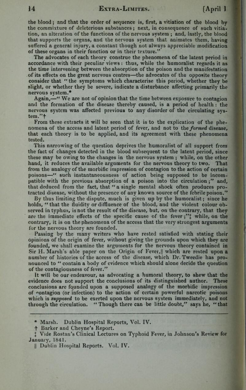the blood ; and that the order of sequence is, first, a vitiation of the blood by the commixture of deleterious substances; next, in consequence of such vitia- tion, an alteration of the functions of the nervous system ; and, lastly, the blood that supports the organs, and the nervous system that animates them, having suffered a general injury, a constant though not always appreciable modification of these organs in their function or in their texture.” The advocates of each theory construe the phenomena of the latent period in accordance with their peculiar views : thus, while the humoralist regards it as the time intervening between the absorption of the poison and the manifestation of its effects on the great nervous centres—the advocates of the opposite theory consider that “ the symptoms which characterise this period, whether they be slight, or whether they be severe, indicate a disturbance affecting primarily the nervous system.* Again,—“ We are not of opinion that the time between exposure to contagion and the formation of the disease thereby caused, is a period of health : the nervous system was affected previous to any disorder of the circulating sys- tem. From these extracts it will be seen that it is to the explication of the phe- nomena of the access and latent period of fever, and not to the formed disease, that each theory is to be applied, and its agreement with these phenomena tested. This narrowing of the question deprives the humoralist of all support from the fact of changes detected in the blood subsequent to the latent period, since these may be owing to the changes in the nervous system ; while, on the other hand, it reduces the available arguments for the nervous theory to two. That from the analogy of the morbific impression of contagion to the action of certain poisons—“ such instantaneousness of action being supposed to be incom- patible with the previous absorption of a poison into the circulation ;” and, that deduced from the fact, that “ a single mental shock often produces pro- tracted disease, without the presence of any known source of the febrile poison.” By thus limiting the dispute, much is given up by the humoralist; since he holds, “ that the fluidity ordiffluence of the blood, and the violent colour ob- served in typhus, is not the result of the disease, but, on the contrary, that they are the immediate effects of the specific cause of the fever ;”J while, on the contrary, it is on the phenomena of the access that the very strongest arguments for the nervous theory are founded. Passing by the many writers who have rested satisfied with stating their opinions of the origin of fever, without giving the grounds upon which they are founded, we shall examine the arguments for the nervous theory contained in Sir H. Marsh's able paper on the Origin of Fever,|| which are rested upon a number of histories of the access of the disease, which Dr. Tweedie has pro- nounced to “ contain a body of evidence which should alone decide the question of the contagiousness of fever.” It will be our endeavour, as advocating a humoral theory, to shew that the evidence does not support the conclusions of its distinguished author. These conclusions are founded upon a supposed analogy of the morbific impression of contagion (or infection) to the action of certain powerful narcotic poisons which is supposed to be exerted upon the nervous system immediately, and not through the circulation. ‘‘Though there can be little doubt,” says he, “that * Marsh. Dublin Hospital Reports, Vol. IV. f Barker and Cheyne’s Report. J Vide Rostan's Clinical Lectures on Typhoid Fever, in Johnson's Review for January, 1841. || Dublin Hospital Reports. Vol. IV.