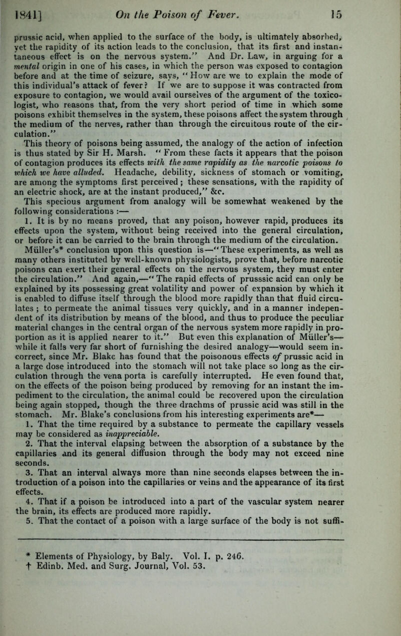 prussic acid, when applied to the surface of the body, is ultimately absorbed, yet the rapidity of its action leads to the conclusion, that its first and instan- taneous effect is on the nervous system.” And Dr. Law, in arguing for a mental origin in one of his cases, in which the person was exposed to contagion before and at the time of seizure, says, “ How are we to explain the mode of this individual's attack of fever? If we are to suppose it was contracted from exposure to contagion, we would avail ourselves of the argument of the toxico- logist, who reasons that, from the very short period of time in which some poisons exhibit themselves in the system, these poisons affect the system through the medium of the nerves, rather than through the circuitous route of the cir- culation.” This theory of poisons being assumed, the analogy of the action of infection is thus stated by Sir H. Marsh.  From these facts it appears that the poison of contagion produces its effects with the same rapidity as the narcotic poisons to which we have alluded. Headache, debility, sickness of stomach or vomiting, are among the symptoms first perceived; these sensations, with the rapidity of an electric shock, are at the instant produced,” &c. This specious argument from analogy will be somewhat weakened by the following considerations :— 1. It is by no means proved, that any poison, however rapid, produces its effects upon the system, without being received into the general circulation, or before it can be carried to the brain through the medium of the circulation. Miiller's* conclusion upon this question is—“ These experiments, as well as many others instituted by well-known physiologists, prove that, before narcotic poisons can exert their general effects on the nervous system, they must enter the circulation.” And again,—The rapid effects of prusssic acid can only be explained by its possessing great volatility and power of expansion by which it is enabled to diffuse itself through the blood more rapidly than that fluid circu- lates ; to permeate the animal tissues very quickly, and in a manner indepen- dent of its distribution by means of the blood, and thus to produce the peculiar material changes in the central organ of the nervous system more rapidly in pro- portion as it is applied nearer to it.” But even this explanation of Muller’s— while it falls very far short of furnishing the desired analogy—would seem in- correct, since Mr. Blake has found that the poisonous effects of prussic acid in a large dose introduced into the stomach will not take place so long as the cir- culation through the vena porta is carefully interrupted. He even found that, on the effects of the poison being produced by removing for an instant the im- pediment to the circulation, the animal could be recovered upon the circulation being again stopped, though the three drachms of prussic acid was still in the stomach. Mr. Blake’s conclusions from his interesting experiments are*— 1. That the time required by a substance to permeate the capillary vessels may be considered as inappreciable. 2. That the interval elapsing between the absorption of a substance by the capillaries and its general diffusion through the body may not exceed nine seconds. 3. That an interval always more than nine seconds elapses between the in- troduction of a poison into the capillaries or veins and the appearance of its first effects. 4. That if a poison be introduced into a part of the vascular system nearer the brain, its effects are produced more rapidly. 5. That the contact of a poison with a large surface of the body is not suffi- * Elements of Physiology, by Baly. Vol. I. p. 246. t Edinb. Med. and Surg. Journal, Vol. 53.