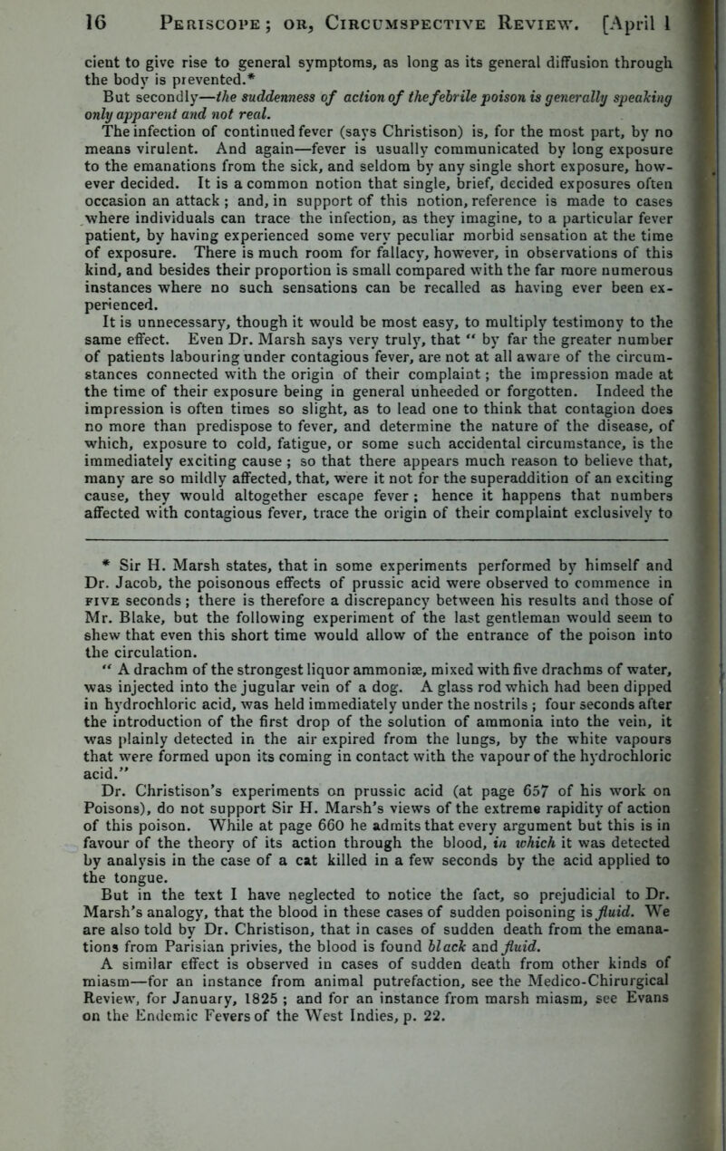 cient to give rise to general symptoms, as long as its general diffusion through the body is prevented.* But secondly—the suddenness of action of the febrile poison is generally speaking only apparent and not real. The infection of continued fever (says Christison) is, for the most part, by no means virulent. And again—fever is usually communicated by long exposure to the emanations from the sick, and seldom by any single short exposure, how- ever decided. It is a common notion that single, brief, decided exposures often occasion an attack; and, in support of this notion, reference is made to cases where individuals can trace the infection, as they imagine, to a particular fever patient, by having experienced some very peculiar morbid sensation at the time of exposure. There is much room for fallacy, however, in observations of this kind, and besides their proportion is small compared with the far more numerous instances where no such sensations can be recalled as having ever been ex- perienced. It is unnecessary, though it would be most easy, to multiply testimony to the same effect. Even Dr. Marsh says very truly, that “ by far the greater number of patients labouring under contagious fever, are not at all aware of the circum- stances connected with the origin of their complaint; the impression made at the time of their exposure being in general unheeded or forgotten. Indeed the impression is often times so slight, as to lead one to think that contagion does no more than predispose to fever, and determine the nature of the disease, of which, exposure to cold, fatigue, or some such accidental circumstance, is the immediately exciting cause ; so that there appears much reason to believe that, many are so mildly affected, that, were it not for the superaddition of an exciting cause, they would altogether escape fever ; hence it happens that numbers affected with contagious fever, trace the origin of their complaint exclusively to * Sir H. Marsh states, that in some experiments performed by himself and Dr. Jacob, the poisonous effects of prussic acid were observed to commence in five seconds; there is therefore a discrepancy between his results and those of Mr. Blake, but the following experiment of the last gentleman would seem to shew that even this short time would allow of the entrance of the poison into the circulation. “ A drachm of the strongest liquor ammoniae, mixed with five drachms of water, was injected into the jugular vein of a dog. A glass rod which had been dipped in hydrochloric acid, was held immediately under the nostrils ; four seconds after the introduction of the first drop of the solution of ammonia into the vein, it was plainly detected in the air expired from the lungs, by the white vapours that were formed upon its coming in contact with the vapour of the hydrochloric acid.” Dr. Christison’s experiments on prussic acid (at page 657 of his work on Poisons), do not support Sir H. Marsh’s views of the extreme rapidity of action of this poison. While at page 660 he admits that every argument but this is in favour of the theory of its action through the blood, in ichich it was detected by analysis in the case of a cat killed in a few seconds by the acid applied to the tongue. But in the text I have neglected to notice the fact, so prejudicial to Dr. Marsh’s analogy, that the blood in these cases of sudden poisoning is fluid. We are also told by Dr. Christison, that in cases of sudden death from the emana- tions from Parisian privies, the blood is found black and fluid. A similar effect is observed in cases of sudden death from other kinds of miasm—for an instance from animal putrefaction, see the Medico-Chirurgical Review, for January, 1825 ; and for an instance from marsh miasm, see Evans on the Endemic Fevers of the West Indies, p. 22.