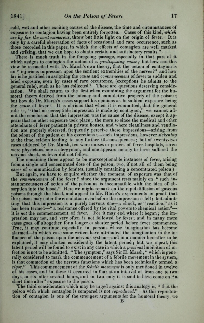 cold, wet and other exciting causes of the disease, the time and circumstances of exposure to contagion having been entirely forgotten. Cases of this kind, which are hy far the most numerous, throw but little light on the origin of fever. It is only by a careful observation of facts of occasional and rare occurrence, such as those recorded in this paper, in which the effects of contagion are well marked and striking, that we can hope to obtain certain and satisfactory results.” There is much truth in the foregoing passage, especially in that part of it which assigns to contagion the action of a predisposing cause; but how can this view be reconciled with Dr. Marsh’s own theory, that the action of contagion is an “ injurious impression upon the sentient extremities of the nerves?” and how far is he justified in assigning the cause and commencement of fever to sudden and brief exposure, even by cases of rare occurrence, (exceptions he admits to the general rule), such as he has collected ? These are questions deserving conside- ration. We shall return to the first when examining the argument for the hu- moral theory derived from the latency and cumulative property of the poison ; but how do Dr. Marsh’s cases support his opinions as to sudden exposure being the cause of fever ? It is obvious that when it is committed, that the general rule is, “ that no perceptible impression is made by contagion,” we cannot ad- mit the conclusion that the impression was the cause of the disease, except it ap- pears that no other exposure took place ; the more so since the medical and other attendants of fever patients in private houses, and where cleanliness and ventila- tion are properly observed, frequently perceive these impressions—arising from the odour of the patient or his excretions ;—such impressions, however sickening at the time, seldom leading to any further ill-consequences; but of twenty-two cases adduced by Dr. Marsh, ten were nurses or porters of fever hospitals, seven were physicians, one a clergyman, and one appears merely to have suffered the nervous shock, as fever did not follow. The remaining three appear to be unexceptionable instances of fever, arising from a single and concentrated dose of the poison, two, if not all of them being cases of communication by fomites, (usually containing a concentrated poison.) But again, we have to enquire whether the moment of exposure was that of the commencement of the fever ? since the argument rests mainly on “ such in- stantaneousness of action of the poison as is incompatible with the idea of ab- sorption into the blood.” Here we might remark on the rapid diffusion of gaseous poisons through the blood, and appeal to Mr. Blake’s experiments in proof that the poison may enter the circulation even before the impression is felt; but admit- ting that this impression is a purely nervous one—a shock, or “ reaction,” as it has been termed—“ a resistance offered by the vital powers to chemical action”— it is not the commencement of fever. For it may end where it began; the im- pression may not, and very often is not followed by fever; and in many more cases goes off altogether for a longer or shorter period before fever commences. True, it may continue, especially in persons whose imagination has become alarmed—in which case some writers have attributed the imagination to the in- fluence of the poison upon the nervous system—and in a manner hereafter to be explained, it may shorten considerably the latent period ; but we repeat, this latent period will be found to exist in any case in which a previous imbibition of in- fection is not to be admitted. “ The symptom,” says Sir H. Marsh, “ which is gene- rally considered to mark the commencement of a febrile movement in the system, is that commotion of the nervous functions which has been technically termed a rigor.” This commencement of the febrile movement is only mentioned in twelve of his cases, and in these it occurred in four at an interval of from one to two days, in six after several hours, and in two only it is said to have come on “ a short time after” exposure to the poison. The third consideration which may be urged against this analogy is, “ that the poison with which contagion is compared is not reproduced.” As this reproduc- tion of contagion is one of the strongest arguments for the humoral theorv, we B