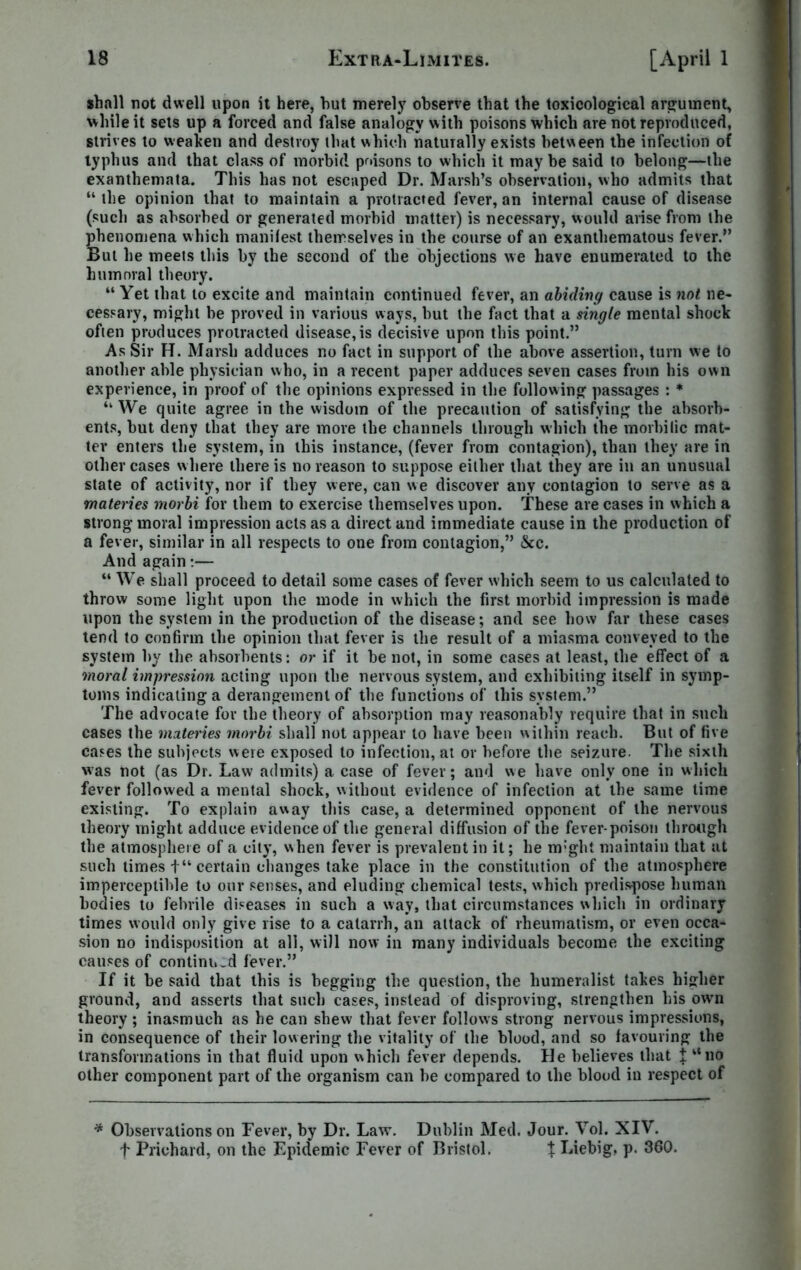 shall not dwell upon it here, hut merely observe that the toxicological argument, while it sets up a forced and false analogy with poisons which are not reproduced, strives to weaken and destroy that which natmally exists between the infection of typhus and that class of morbid poisons to which it may he said to belong—the exanthemata. This has not escaped Dr. Marsh’s observation, who admits that “ the opinion that to maintain a protracted fever, an internal cause of disease (such as absorbed or generated morbid matter) is necessary, would arise from the phenomena which manifest themselves in the course of an exanthematous fever.” But he meets this by the second of the objections we have enumerated to the humoral theory. “ Yet that to excite and maintain continued fever, an abiding cause is not ne- cessary, might he proved in various ways, but the fact that a single mental shock often produces protracted disease, is decisive upon this point.” As Sir H. Marsh adduces no fact in support of the above assertion, turn we to another able physician who, in a recent paper adduces seven cases from his own experience, in proof of the opinions expressed in the following passages : * “ We quite agree in the wisdom of the precaution of satisfying the absorb- ents, but deny that they are more the channels through which the morbific mat- tev enters the system, in this instance, (fever from contagion), than they are in other cases where there is no reason to suppose either that they are in an unusual state of activity, nor if they were, can we discover any contagion to serve as a materies morbi for them to exercise themselves upon. These are cases in which a strong moral impression acts as a direct and immediate cause in the production of a fever, similar in all respects to one from contagion,” &c. And again:— “ We shall proceed to detail some cases of fever which seem to us calculated to throw some light upon the mode in which the first morbid impression is made upon the system in the production of the disease; and see how far these cases tend to confirm the opinion that fever is the result of a miasma conveyed to the system by the absorbents: or if it be not, in some cases at least, the effect of a moral impression acting upon the nervous system, and exhibiting itself in symp- toms indicating a derangement of the functions of this system.” The advocate for the theory of absorption may reasonably require that in such cases the materies morbi shall not appear to have been within reach. But of five cases the subjects were exposed to infection, at or before the seizure. The sixth was not (as Dr. Law admits) a case of fever; and we have only one in which fever followed a mental shock, without evidence of infection at the same time existing. To explain away this case, a determined opponent of the nervous theory might adduce evidence of the general diffusion of the fever-poison through the atmosphere of a city, when fever is prevalent in it; he m:ght maintain that at such times t“ certain changes take place in the constitution of the atmosphere imperceptible to our senses, and eluding chemical tests, which predispose human bodies to febrile diseases in such a way, that circumstances which in ordinary times would only give rise to a catarrh, an attack of rheumatism, or even occa- sion no indisposition at all, will now in many individuals become the exciting causes of continu.d fever.” If it be said that this is begging the question, the humeralist takes higher ground, and asserts that such cases, instead of disproving, strengthen his own theory; inasmuch as he can shew that fever follows strong nervous impressions, in consequence of their lowering the vitality of the blood, and so favouring the transformations in that fluid upon which fever depends. He believes that J “no other component part of the organism can be compared to the blood in respect of * Observations on Fever, by Dr. Law. Dublin Med. Jour. Vol. XIV. f Prichard, on the Epidemic Fever of Bristol. X Liebig, p. 360.