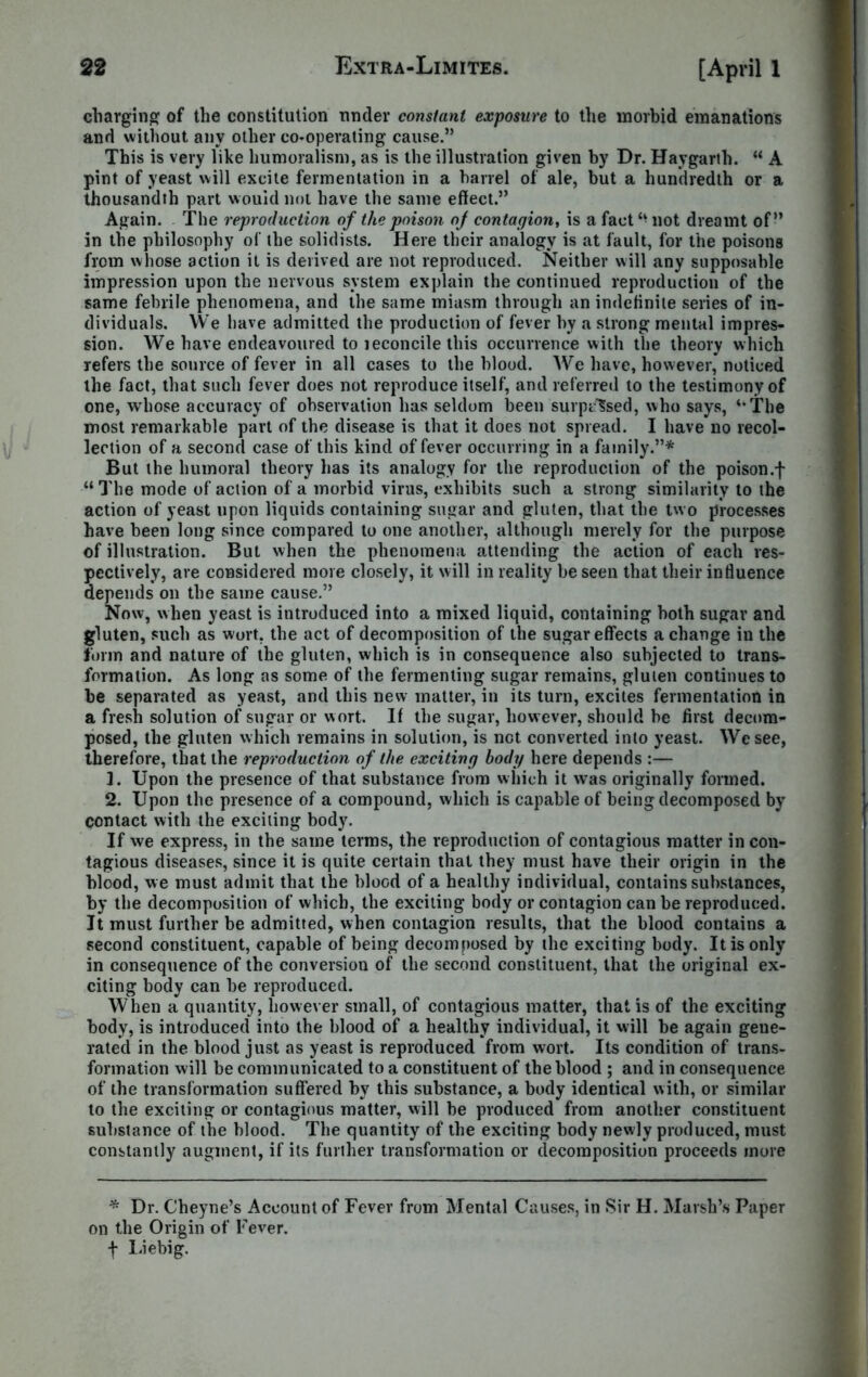 charging of the constitution under constant exposure to the morbid emanations and without any other co-operating cause.” This is very like kumoralism, as is the illustration given by Dr. Haygarth. “ A pint of yeast will excite fermentation in a barrel of ale, but a hundredth or a thousandth part would not have the same effect.” Again. The reproduction of the poison of contagion, is a fact not dreamt of” in the philosophy of the solidists. Here their analogy is at fault, for the poisons from whose action it is derived are not reproduced. Neither will any supposahle impression upon the nervous system explain the continued reproduction of the same febrile phenomena, and the same miasm through an indefinite series of in- dividuals. We have admitted the production of fever by a strong mental impres- sion. We have endeavoured to leconcile this occurrence with the theory which refers the source of fever in all cases to the blood. We have, however, noticed the fact, that such fever does not reproduce itself, and referred to the testimony of one, whose accuracy of observation has seldom been surprised, who says, ‘’The most remarkable part of the disease is that it does not spread. I have no recol- lection of a second case of this kind of fever occurring in a family.”* But the humoral theory has its analogy for the reproduction of the poison.f “ The mode of action of a morbid virus, exhibits such a strong similarity to the action of yeast upon liquids containing sugar and gluten, that the two processes have been long since compared to one another, although merely for the purpose of illustration. But when the phenomena attending the action of each res- pectively, are considered more closely, it will in reality be seen that their influence depends on the same cause.” Now, when yeast is introduced into a mixed liquid, containing both sugar and gluten, such as wort, the act of decomposition of the sugar effects a change in the form and nature of the gluten, which is in consequence also subjected to trans- formation. As long as some of the fermenting sugar remains, gluten continues to be separated as yeast, and this new matter, in its turn, excites fermentation in a fresh solution of sugar or wort. If the sugar, how ever, should be first decom- posed, the gluten which remains in solution, is net converted into yeast. Wcsee, therefore, that the reproduction of the exciting body here depends :— 1. Upon the presence of that substance from which it was originally formed. 2. Upon the presence of a compound, which is capable of being decomposed by contact with the exciting body. If we express, in the same terms, the reproduction of contagious matter in con- tagious diseases, since it is quite certain that they must have their origin in the blood, we must admit that the bloGd of a healthy individual, contains substances, by the decomposition of which, the exciting body or contagion can be reproduced. It must further be admitted, when contagion results, that the blood contains a second constituent, capable of being decomposed by the exciting body. It is only in consequence of the conversion of the second constituent, that the original ex- citing body can be reproduced. When a quantity, however small, of contagious matter, that is of the exciting body, is introduced into the blood of a healthy individual, it will be again gene- rated in the blood just as yeast is reproduced from wort. Its condition of trans- formation will be communicated to a constituent of the blood ; and in consequence of the transformation suffered by this substance, a body identical with, or similar to the exciting or contagious matter, will be produced from another constituent substance of the blood. The quantity of the exciting body newly produced, must constantly augment, if its further transformation or decomposition proceeds more * Dr. Cheyne’s Account of Fever from Mental Causes, in Sir H. Marsh’s Paper on the Origin of Fever, f Liebig.
