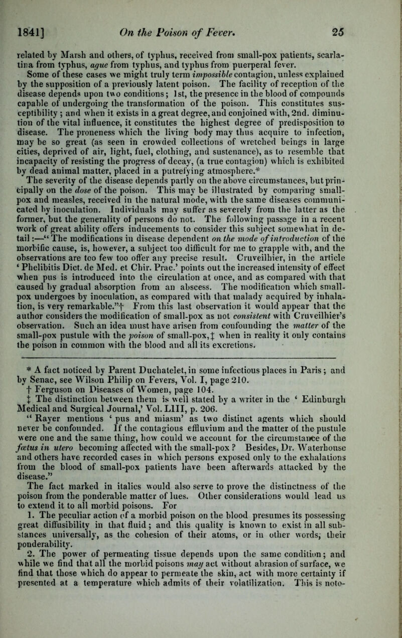 related by Marsh and others, of typhus, received from small-pox patients, scarla- tina from typhus, ague from typhus, and typhus from puerperal fever. Some of these cases we might truly term impossible contagion, unless explained by the supposition of a previously latent poison. The facility of reception of the disease depends upon two conditions; 1st, the presence in the blood of compounds capable of undergoing the transformation of the poison. This constitutes sus- ceptibility ; and when it exists in a great degree, and conjoined with, 2nd. diminu- tion of the vital influence, it constitutes the highest degree of predisposition to disease. The proneness which the living body may thus acquire to infection, may be so great (as seen in crowded collections of wretched beings in large cities, deprived of air, light, fuel, clothing, and sustenance), as to resemble that incapacity of resisting the progress of decay, (a true contagion) which is exhibited by dead animal matter, placed in a putrefying atmosphere.* The severity of the disease depends partly on the above circumstances, but prin- cipally on the dose of the poison. This may be illustrated by comparing small- pox and measles, received in the natural mode, with the same diseases communi- cated by inoculation. Individuals may suffer as severely from the latter as the former, but the generality of persons do not. The following passage in a recent tvork of great ability offers inducements to consider this subject somewhat in de- tail:—“The modifications in disease dependent on the mode of introduction of the morbific cause, is, however, a subject too difficult for me to grapple with, and the observations are too few too offer any precise result. Cruveilhier, in the article ‘ Phelibitis Diet, de Med. et Chir. Prac.’ points out the increased intensity of effect when pus is introduced into the circulation at once, and as compared with that caused by gradual absorption from an abscess. The modification which small- pox undergoes by inoculation, as compared with that malady acquired by inhala- tion, is very remarkable.”f From this last observation it would appear that the author considers the modification of small-pox as not consistent with Cruveilhier’s observation. Such an idea must have arisen from confounding the matter of the small-pox pustule with the poison of small-pox,% when in reality it only contains the poison in common with the blood and all its excretions. * A fact noticed by Parent Duchatelet,in some infectious places in Paris; and by Senac, see Wilson Philip on Fevers, Vol. I, page 210. f Ferguson on Diseases of Women, page 104. X The distinction between them is well stated by a writer in the ‘ Edinburgh Medical and Surgical Journal,’ Vol. L1II, p. 206. “ Rayer mentions * pus and miasm’ as two distinct agents which should never be confounded. If the contagious effluvium and the matter of the pustule were one and the same thing, how could we account for the circumstance of the foetus in utero becoming affected with the small-pox ? Besides, Dr. Waterhouse and others have recorded cases in which persons exposed only to the exhalations from the blood of small-pox patients have been afterwards attacked by the disease.” The fact marked in italics would also serve to prove the distinctness of the poison from the ponderable matter of lues. Other considerations would lead us to extend it to all morbid poisons. For 1. The peculiar action of a morbid poison on the blood presumes its possessing great diffusibility in that fluid; and this quality is known to exist in all sub- stances universally, as the cohesion of their atoms, or in other words, their ponderability. 2. The power of permeating tissue depends upon the same condition; and while we find that all the morbid poisons may act w ithout abrasion of surface, w e find that those which do appear to permeate the skin, act with more certainty if presented at a temperature which admits of their volatilization. This is note-