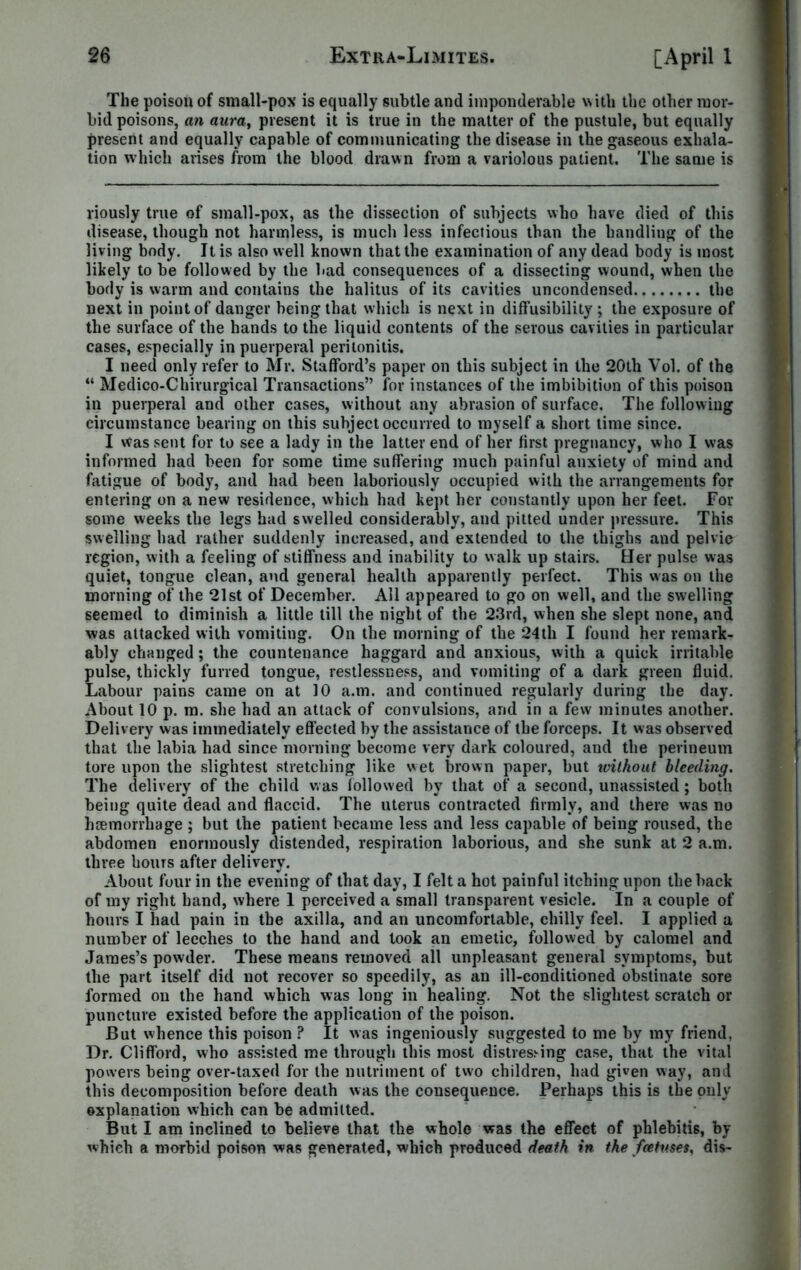 The poison of small-pox is equally subtle and imponderable with the other mor- bid poisons, an aura, present it is true in the matter of the pustule, but equally present and equally capable of communicating the disease in the gaseous exhala- tion which arises from the blood drawn from a variolous patient. The same is riously true of small-pox, as the dissection of subjects who have died of this disease, though not harmless, is much less infectious than the handling of the living body. It is also well known that the examination of any dead body is most likely to be followed by the bad consequences of a dissecting wound, when the body is warm and contains the halitus of its cavities uncondensed the next in point of danger being that which is next in diffusibility ; the exposure of the surface of the hands to the liquid contents of the serous cavities in particular cases, especially in puerperal peritonitis. I need only refer to Mr. Stafford’s paper on this subject in the 20th Vol. of the “ Medico-Chirurgical Transactions” for instances of the imbibition of this poison in puerperal and other cases, without any abrasion of surface. The following circumstance bearing on this subject occurred to myself a short time since. I was sent for to see a lady in the latter end of her first pregnancy, who I was informed had been for some time suffering much painful anxiety of mind and fatigue of body, and had been laboriously occupied with the arrangements for entering on a new residence, which had kept her constantly upon her feet. For some weeks the legs had swelled considerably, and pitted under pressure. This swelling had rather suddenly increased, and extended to the thighs and pelvic region, with a feeling of stiffness and inability to walk up stairs. Her pulse, was quiet, tongue clean, and general health apparently perfect. This was on the morning of the 21st of December. All appeared to go on well, and the swelling seemed to diminish a little till the night of the 23rd, when she slept none, and was attacked with vomiting. On the morning of the 24th I found her remark- ably changed; the countenance haggard and anxious, with a quick irritable pulse, thickly furred tongue, restlessness, and vomiting of a dark green fluid. Labour pains came on at 10 a.m. and continued regularly during the day. About 10 p. m. she had an attack of convulsions, and in a few minutes another. Delivery was immediately effected by the assistance of the forceps. It was observed that the labia had since morning become very dark coloured, and the perineum tore upon the slightest stretching like wet brown paper, but without bleeding. The delivery of the child was followed by that of a second, unassisted; both being quite dead and flaccid. The uterus contracted firmly, and there was no haemorrhage ; but the patient became less and less capable of being roused, the abdomen enormously distended, respiration laborious, and she sunk at 2 a.m. three boms after delivery. About four in the evening of that day, I felt a hot painful itching upon the back of my right hand, where 1 perceived a small transparent vesicle. In a couple of hours I had pain in the axilla, and an uncomfortable, chilly feel. I applied a number of leeches to the hand and took an emetic, followed by calomel and James’s powder. These means removed all unpleasant general symptoms, but the part itself did not recover so speedily, as an ill-conditioned obstinate sore formed on the hand which was long in healing. Not the slightest scratch or puncture existed before the application of the poison. But whence this poison ? It was ingeniously suggested to me by my friend, Dr. Clifford, who assisted me through this most distressing case, that the vital powers being over-taxed for the nutriment of two children, had given way, and this decomposition before death was the consequence. Perhaps this is the only explanation which can be admitted. But I am inclined to believe that the whole was the effect of phlebitis, by which a morbid poison was generated, which produced death in the foetuses, dis-
