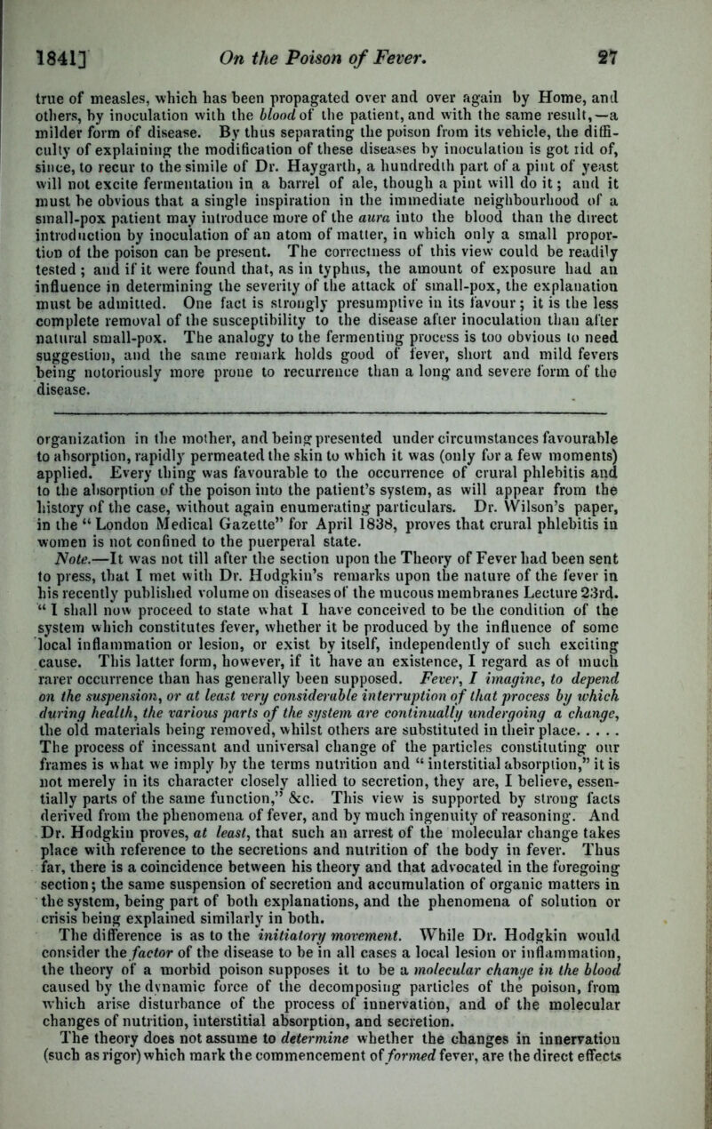 true of measles, which has been propagated over and over again by Home, and others, by inoculation with the blood of the patient, and with the same result,—a milder form of disease. By thus separating the poison from its vehicle, the diffi- culty of explaining the modification of these diseases by inoculation is got iid of, since, to recur to the simile of Dr. Haygarlh, a hundredth part of a pint of yeast will not excite fermentation in a barrel of ale, though a pint will do it; and it must be obvious that a single inspiration in the immediate neighbourhood of a small-pox patient may introduce more of the aura into the blood than the direct introduction by inoculation of an atom of matter, in which only a small propor- tion ol the poison can be present. The correctness of this view could be readily tested ; and if it were found that, as in typhus, the amount of exposure had an influence in determining the severity of the attack of small-pox, the explanation must be admitted. One fact is strongly presumptive in its favour; it is the less complete removal of the susceptibility to the disease after inoculation than after natural small-pox. The analogy to the fermenting process is too obvious to need suggestion, and the same remark holds good of lever, short and mild fevers being notoriously more prone to recurrence than a long and severe form of the disease. organization in the mother, and being presented under circumstances favourable to absorption, rapidly permeated the skin to which it was (only for a few moments) applied. Every thing was favourable to the occurrence of crural phlebitis and to the absorption of the poison into the patient’s system, as will appear from the history of the case, without again enumerating particulars. Dr. Wilson’s paper, in the “ London Medical Gazette” for April i838, proves that crural phlebitis in women is not confined to the puerperal state. Note.—It was not till after the section upon the Theory of Fever had been sent to press, that I met with Dr. Hodgkin’s remarks upon the nature of the fever in his recently published volume on diseases of the mucous membranes Lecture 23rd. “ I shall now proceed to state what I have conceived to be the condition of the system which constitutes fever, whether it be produced by the influence of some local inflammation or lesion, or exist by itself, independently of such exciting cause. This latter form, however, if it have an existence, I regard as of much rarer occurrence than has generally been supposed. Fever, I imagine, to depend on the suspension, or at least very considerable interruption of that process by which during health, the various parts of the system are continually undergoing a change, the old materials being removed, whilst others are substituted in their place The process of incessant and universal change of the particles constituting our frames is what we imply by the terms nutrition and “ interstitial absorption,” it is not merely in its character closely allied to secretion, they are, I believe, essen- tially parts of the same function,” &c. This view is supported by strong facts derived from the phenomena of fever, and by much ingenuity of reasoning. And Dr. Hodgkin proves, at least, that such an arrest of the molecular change takes place with reference to the secretions and nutrition of the body in fever. Thus far, there is a coincidence between his theory and that advocated in the foregoing section; the same suspension of secretion and accumulation of organic matters in the system, being part of both explanations, and the phenomena of solution or crisis being explained similarly in both. The difference is as to the initiatory movement. While Dr. Hodgkin would consider the factor of the disease to be in all cases a local lesion or inflammation, the theory of a morbid poison supposes it to be a molecular change in the blood, caused by the dynamic force of the decomposing particles of the poison, from which arise disturbance of the process of innervation, and of the molecular changes of nutrition, interstitial absorption, and secretion. The theory does not assume to determine whether the changes in innervation (such as rigor) which mark the commencement of formed fever, are the direct effects