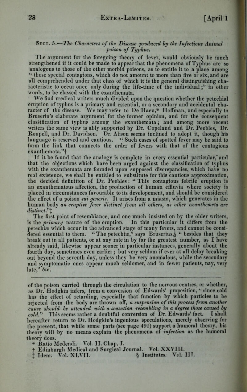 Sect. 5.—The Characters of the Disease produced by the Infectious Animal poison of Typhus. The argument for tl;e foregoing theory of fever, would obviously he much strengthened if it could be made to appear that the phenomena of Typhus are so analogous to those of the other morbid poisons, as to entitle it to a place among V those special contagions, which do not amount to more than five or six, and are all comprehended under that class of which it is the general distinguishing cha- racteristic to occur once only during the life-time of the individualin other words, to he classed with the exanthemata. We find medical writers much divided upon the question whether the petechial eruption of typhus is a primary and essential, or a secondary and accidental cha- racter of the disease. We may refer to De Haen,* Hoffman, and especially to Bruserin’s elaborate argument for the former opinion, and for the consequent classification of typhus among the exanthemata; and among more recent writers the same view is ably supported by Dr. Copeland and Dr. Peebles, Dr. Roupell, and Dr. Davidson. Dr. Alison seems inclined to adopt it, though his language is reserved and cautious. “ Such cases of spotted fever may be said to form the link that connects the order of fevers with that of the contagious exanlhemata.”f If it be found that the analogy is complete in every essential particular,* and that the objections which have been urged against the classification of typhus with the exanthemata are founded upon supposed discrepancies, which have no real existence, we shall be entitled to substitute for this cautious approximation, the decided definition of Dr. Peebles: “ This contagious febrile eruption is an exanthematous affection, the production of human effluvia where society is placed in circumstances favourable to its developement, and should be considered the effect of a poison sui generis. It arises from a miasm, which generates in the human body an eruptive fever distinct from all others, as other exanthemeta are distinct ”1 The first point of resemblance, and one much insisted on by the older writers, is the primary nature of the eruption. In this particular it differs from the petecliiae which occur in the advanced stage of many fevers, and cannot be consi- dered essential to them. “ The petecliiae,” says Bruserius,§ “ besides that they break out in all patients, or at any rate in by far the greatest number, as I have already said, likewise appear sooner in particular instances, generally about the fourth day, sometimes even earlier; but very seldom if ever at all delay breaking out beyond the seventh day, unless they be very anomalous, while the secondary and symptomatic ones appear much seldomer, and in fewer patients, nay, very late,” &c. of the poison carried through the circulation to the nervous centres, or whether, as Dr. Hodgkin infers, from a conversion of Edwards’ proposition,4i since cold has the effect of retarding, especially that function by which particles to be rejected from the body are thrown off, a suspension of this process from anothei' cause should be attended with a sensation resembling in a degree those caused by cold.” This seems rather a doubtful conversion of Dr. Edwards’ fact. I shail hereafter return to Dr. Hodgkin’s ingenious speculations, merely observing for the present, that while some parts (see page 491) support a humoral theory, his theory will by no means explain the phenomena of infection as the humoral theory does. * Ratio Medendi. Vol. II. Chap. I. f Edinburgh Medical and Surgical Journal. Vol. XXVIII. x Idem. Vol.XLVIL § Institutes. Vol. I IT.