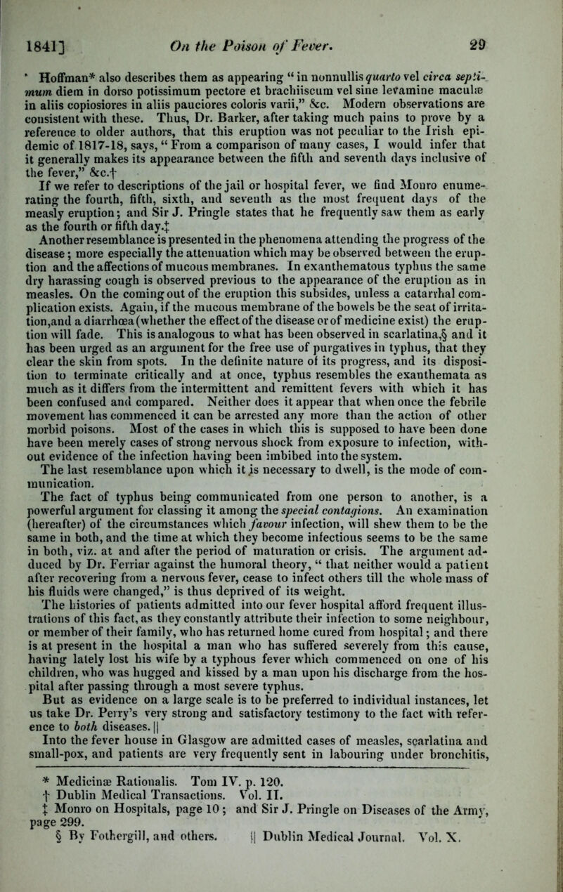 * Hoffman* * * § also describes them as appearing “ in nonnullis quarto vel circa septi- mum diem in dorso potissimum pectore et brachiiscum vel sine levamine macuhe in aliis copiosiores in aliis pauciores coloris varii,” &c. Modern observations are consistent with these. Thus, Dr. Barker, after taking much pains to prove by a reference to older authors, that this eruption was not peculiar to the Irish epi- demic of 1817-18, says, “ From a comparison of many cases, I would infer that it generally makes its appearance between the fifth and seventh days inclusive of the fever,” &c.f If we refer to descriptions of the jail or hospital fever, we find Monro enume- rating the fourth, fifth, sixth, and seventh as the most frequent days of the measly eruption; and Sir J. Pringle states that he frequently saw them as early as the fourth or fifth day4 Another resemblance is presented in the phenomena attending the progress of the disease; more especially the attenuation which may be observed between the erup- tion and the affections of mucous membranes. In exanthematous typhus the same dry harassing cough is observed previous to the appearance of the eruption as in measles. On the coming out of the eruption this subsides, unless a catarrhal com- plication exists. Again, if the mucous membrane of the bowels be the seat of irrita- tion,and a diarrhoea (whether the effect of the disease or of medicine exist) the erup- tion will fade. This is analogous to what has been observed in scarlatina,§ and it has been urged as an argument for the free use of purgatives in typhus, that they clear the skin from spots. In the definite nature of its progress, and its disposi- tion to terminate critically and at once, typhus resembles the exanthemata as much as it differs from the intermittent and remittent fevers with which it has been confused and compared. Neither does it appear that when once the febrile movement has commenced it can be arrested any more than the action of other morbid poisons. Most of the cases in which this is supposed to have been done have been merely cases of strong nervous shock from exposure to infection, with- out evidence of the infection having been imbibed into the system. The last resemblance upon which it js necessary to dwell, is the mode of com- munication. The fact of typhus being communicated from one person to another, is a powerful argument for classing it among the special contagions. An examination (hereafter) of the circumstances which favour infection, will shew them to be the same in both, and the time at which they become infectious seems to be the same in both, viz. at and after the period of maturation or crisis. The argument ad- duced by Dr. Ferriar against the humoral theory, “ that neither would a patient after recovering from a nervous fever, cease to infect others till the whole mass of his fluids were changed,” is thus deprived of its weight. The histories of patients admitted into our fever hospital afford frequent illus- trations of this fact, as they constantly attribute their infection to some neighbour, or member of their family, who has returned home cured from hospital; and there is at present in the hospital a man who has suffered severely from this cause, having lately lost his wife by a typhous fever which commenced on one of his children, who was hugged and kissed by a man upon his discharge from the hos- pital after passing through a most severe typhus. But as evidence on a large scale is to be preferred to individual instances, let us take Dr. Perry’s very strong and satisfactory testimony to the fact with refer- ence to both diseases. || Into the fever house in Glasgow are admitted cases of measles, scarlatina and small-pox, and patients are very frequently sent in labouring under bronchitis, * Medicinae Rationalis. Tom IV. p. 120. f Dublin Medical Transactions. Vol. II. X Monro on Hospitals, page 10 ; and Sir J. Pringle on Diseases of the Armv, page 299. § By Fothergill, and others. [[ Dublin Medical Journal. Vol. X.