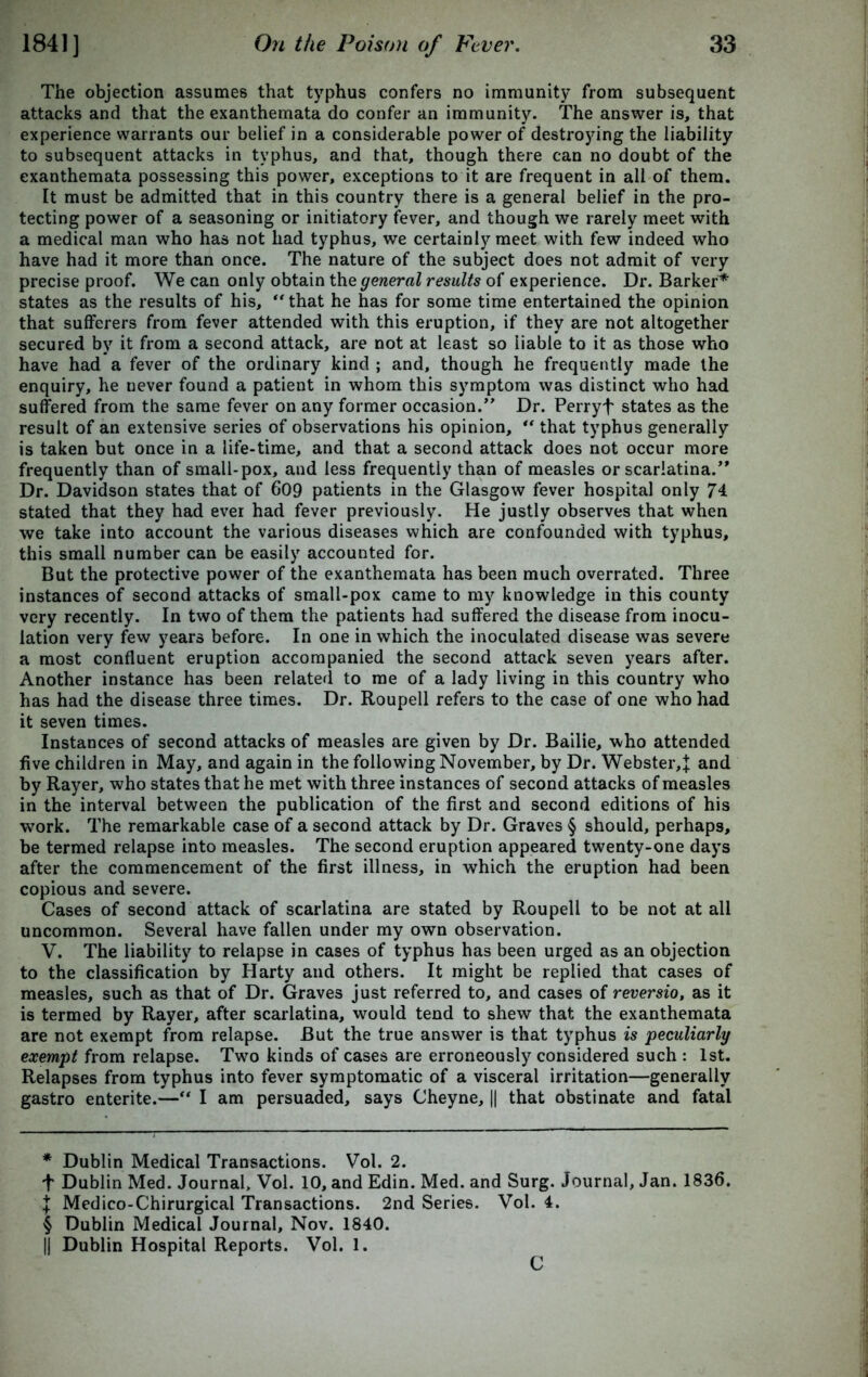 The objection assumes that typhus confers no immunity from subsequent attacks and that the exanthemata do confer an immunity. The answer is, that experience warrants our belief in a considerable power of destroying the liability to subsequent attacks in typhus, and that, though there can no doubt of the exanthemata possessing this power, exceptions to it are frequent in all of them. It must be admitted that in this country there is a general belief in the pro- tecting power of a seasoning or initiatory fever, and though we rarely meet with a medical man who has not had typhus, we certainly meet with few indeed who have had it more than once. The nature of the subject does not admit of very precise proof. We can only obtain the general results of experience. Dr. Barker* * * § states as the results of his, “ that he has for some time entertained the opinion that sufferers from fever attended with this eruption, if they are not altogether secured by it from a second attack, are not at least so liable to it as those who have had a fever of the ordinary kind ; and, though he frequently made the enquiry, he never found a patient in whom this symptom was distinct who had suffered from the same fever on any former occasion.” Dr. Perryf states as the result of an extensive series of observations his opinion, ** that typhus generally is taken but once in a life-time, and that a second attack does not occur more frequently than of small-pox, and less frequently than of measles or scarlatina/' Dr. Davidson states that of 609 patients in the Glasgow fever hospital only 74 stated that they had ever had fever previously. He justly observes that when we take into account the various diseases which are confounded with typhus, this small number can be easily accounted for. But the protective power of the exanthemata has been much overrated. Three instances of second attacks of small-pox came to my knowledge in this county very recently. In two of them the patients had suffered the disease from inocu- lation very few years before. In one in which the inoculated disease was severe a most confluent eruption accompanied the second attack seven years after. Another instance has been related to me of a lady living in this country who has had the disease three times. Dr. Roupell refers to the case of one who had it seven times. Instances of second attacks of measles are given by Dr. Bailie, who attended five children in May, and again in the following November, by Dr. Webster,^ and by Rayer, who states that he met with three instances of second attacks of measles in the interval between the publication of the first and second editions of his work. The remarkable case of a second attack by Dr. Graves § should, perhaps, be termed relapse into measles. The second eruption appeared twenty-one days after the commencement of the first illness, in which the eruption had been copious and severe. Cases of second attack of scarlatina are stated by Roupell to be not at all uncommon. Several have fallen under my own observation. V. The liability to relapse in cases of typhus has been urged as an objection to the classification by Harty and others. It might be replied that cases of measles, such as that of Dr. Graves just referred to, and cases of reversio, as it is termed by Rayer, after scarlatina, would tend to shew that the exanthemata are not exempt from relapse. But the true answer is that typhus is peculiarly exempt from relapse. Two kinds of cases are erroneously considered such : 1st. Relapses from typhus into fever symptomatic of a visceral irritation—generally gastro enterite.—“ I am persuaded, says Cheyne, || that obstinate and fatal * Dublin Medical Transactions. Vol. 2. t Dublin Med. Journal, Vol. 10, and Edin. Med. and Surg. Journal, Jan. 1836. J Medico-Chirurgical Transactions. 2nd Series. Vol. 4. § Dublin Medical Journal, Nov. 1840. || Dublin Hospital Reports. Vol. 1.